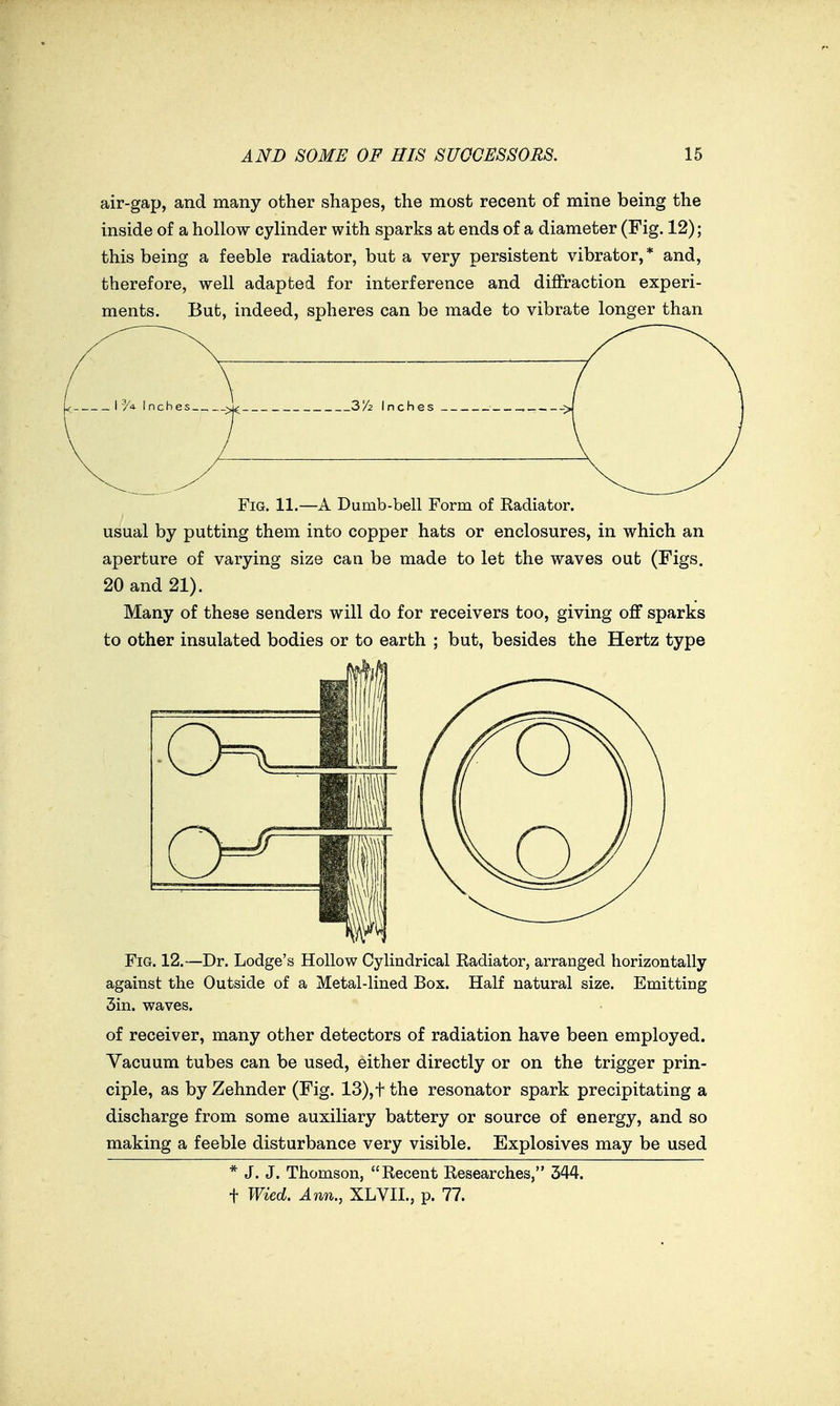 air-gap, and many other shapes, the most recent of mine being the inside of a hollow cylinder with sparks at ends of a diameter (Fig. 12); this being a feeble radiator, but a very persistent vibrator,* and, therefore, well adapted for interference and diffraction experi- ments. But, indeed, spheres can be made to vibrate longer than Fig. 11.—A Dumb-bell Form of Radiator. usual by putting them into copper hats or enclosures, in which an aperture of varying size can be made to let the waves out (Figs. 20 and 21). Many of these senders will do for receivers too, giving off sparks to other insulated bodies or to earth ; but, besides the Hertz type Fig. 12.—Dr. Lodge's Hollow Cylindrical Radiator, arranged horizontally against the Outside of a Metal-lined Box. Half natural size. Emitting 3in. waves. of receiver, many other detectors of radiation have been employed. Vacuum tubes can be used, either directly or on the trigger prin- ciple, as by Zehnder (Fig. 13),t the resonator spark precipitating a discharge from some auxiliary battery or source of energy, and so making a feeble disturbance very visible. Explosives may be used * J. J. Thomson, Recent Researches, 344. t Wied. Ann., XLVIL, p. 77.