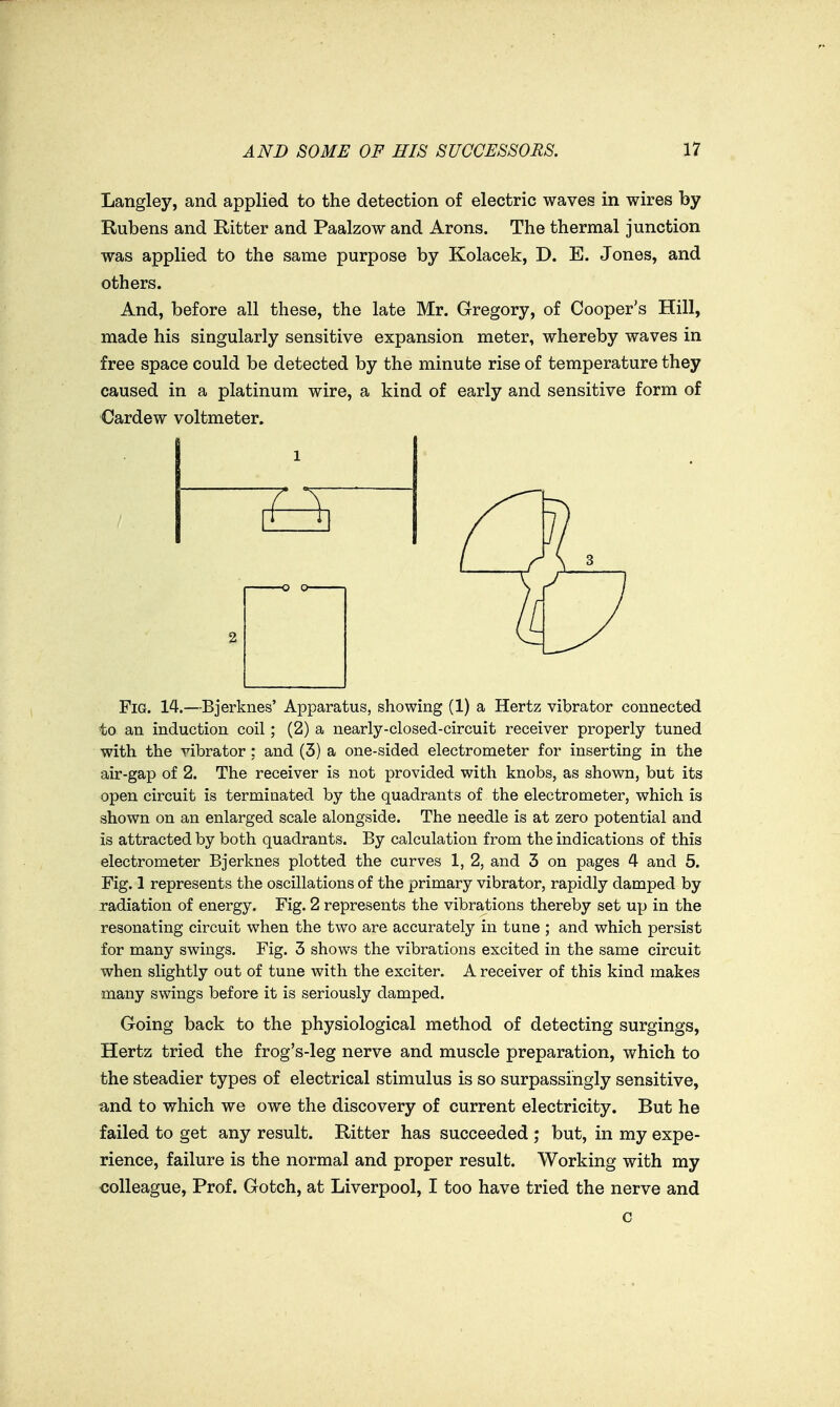 Langley, and applied to the detection of electric waves in wires by Eubens and Ritter and Paalzow and Arons. The thermal junction was applied to the same purpose by Kolacek, D. E. Jones, and others. And, before all these, the late Mr. Gregory, of Cooper's Hill, made his singularly sensitive expansion meter, whereby waves in free space could be detected by the minute rise of temperature they caused in a platinum wire, a kind of early and sensitive form of Cardew voltmeter. Fig. 14.—Bjerknes' Apparatus, showing (1) a Hertz vibrator connected to an induction coil; (2) a nearly-closed-circuit receiver properly tuned with the vibrator; and (3) a one-sided electrometer for inserting in the air-gap of 2. The receiver is not provided with knobs, as shown, but its open circuit is terminated by the quadrants of the electrometer, which is shown on an enlarged scale alongside. The needle is at zero potential and is attracted by both quadrants. By calculation from the indications of this electrometer Bjerknes plotted the curves 1, 2, and 3 on pages 4 and 5. Fig. 1 represents the oscillations of the primary vibrator, rapidly damped by radiation of energy. Fig. 2 represents the vibrations thereby set up in the resonating circuit when the two are accurately in tune ; and which persist for many swings. Fig. 3 shows the vibrations excited in the same circuit when slightly out of tune with the exciter. A receiver of this kind makes many swings before it is seriously damped. Going back to the physiological method of detecting surgings. Hertz tried the frog's-leg nerve and muscle preparation, which to the steadier types of electrical stimulus is so surpassingly sensitive, and to which we owe the discovery of current electricity. But he failed to get any result. Ritter has succeeded ; but, in my expe- rience, failure is the normal and proper result. Working with my colleague. Prof. Gotch, at Liverpool, I too have tried the nerve and c