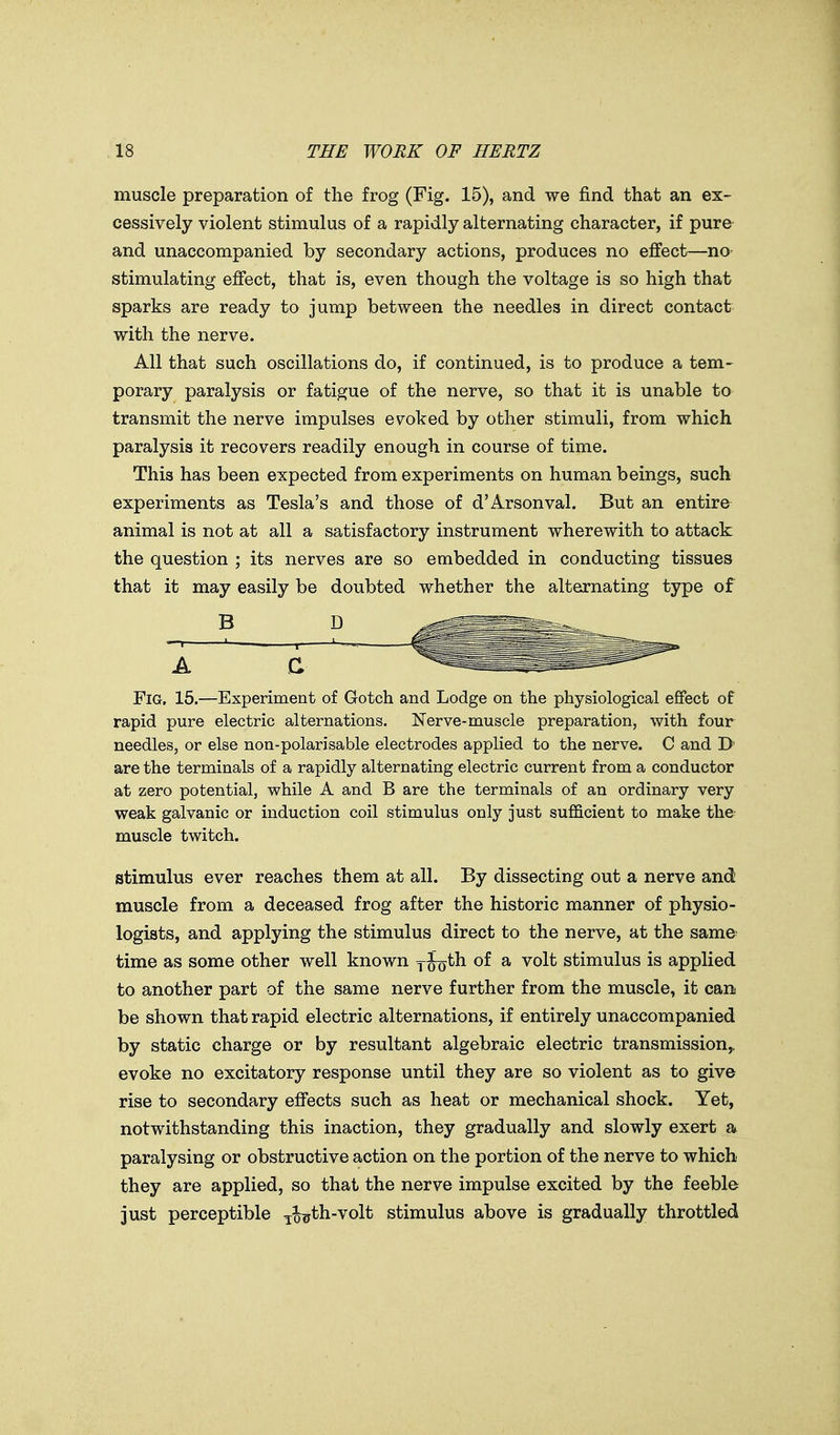 muscle preparation of the frog (Fig. 15), and we find that an ex- cessively violent stimulus of a rapidly alternating character, if pure and unaccompanied by secondary actions, produces no effect—no stimulating effect, that is, even though the voltage is so high that sparks are ready to jump between the needles in direct contact with the nerve. All that such oscillations do, if continued, is to produce a tem- porary paralysis or fatigue of the nerve, so that it is unable to transmit the nerve impulses evoked by other stimuli, from which paralysis it recovers readily enough in course of time. This has been expected from experiments on human beings, such experiments as Tesla's and those of d'Arsonval. But an entire animal is not at all a satisfactory instrument wherewith to attack the question ; its nerves are so embedded in conducting tissues that it may easily be doubted whether the alternating type of Fig. 15.—Experiment of Gotch and Lodge on the physiological effect of rapid pure electric alternations. Nerve-muscle preparation, with four needles, or else non-polarisable electrodes applied to the nerve. C and D' are the terminals of a rapidly alternating electric current from a conductor at zero potential, while A and B are the terminals of an ordinary very weak galvanic or induction coil stimulus only just sufficient to make the muscle twitch. stimulus ever reaches them at all. By dissecting out a nerve and muscle from a deceased frog after the historic manner of physio- logists, and applying the stimulus direct to the nerve, at the same time as some other well known yJo^h of a volt stimulus is applied to another part of the same nerve further from the muscle, it can be shown that rapid electric alternations, if entirely unaccompanied by static charge or by resultant algebraic electric transmission,, evoke no excitatory response until they are so violent as to give rise to secondary effects such as heat or mechanical shock. Yet, notwithstanding this inaction, they gradually and slowly exert a paralysing or obstructive action on the portion of the nerve to which they are applied, so that the nerve impulse excited by the feeble just perceptible ^%^th-volt stimulus above is gradually throttled B D A