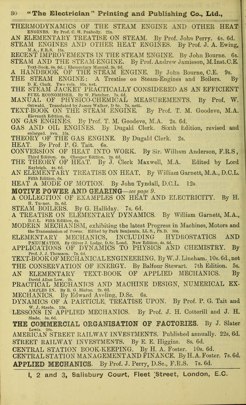 THEEMODYNAMICS OF THE STEAM ENGINE AND OTHER HEAT ENGINES. By Prof. C. H. Peabody. 21s. AN ELEMENTARY TREATISE ON STEAM. By Prof. John Perry. 4s. 6d. STEAM ENGINES AND OTHER HEAT ENGINES. By Prof. J. A. Ewing, M.A., F.R.S. 15s. RECENT IMPROVEMENTS IN THE STEAM ENGINE. By John Bourne. 6s. STEAM AND THE STEAM-ENGINE. By Prof. Andrew Jamieson, M.Inst.O.E. Text-Book, 8s. 6d.; Elementary Manual, 3s. 6d. A HANDBOOK OF THE STEAM ENGINE. By John Bourne, C.E. 9s. THE STEAM ENGINE: A Treatise on Steam-Engines and Boilers. By D. K. Clark. Two vols. 50s. net. THE STEAM JACKET PRACTICALLY CONSIDERED AS AN EFFICIENT FUEL ECONOMISER. By W. Fletcher. 7s. 6d. MANUAL OF PHYSICO-CHEMICAL MEASUREMENTS. By Prof. W. Ostwald. Translated by James Walker, D Sc. 7s. nett. TEXT-BOOK ON THE STEAM ENGINE. By Prof. T. M. Goodeve, M.A. Eleventh Edition, 6s. ON GAS ENGINES. By Prof. T. M. Goodeve, M.A. 2s. 6d. GAS AND OIL ENGINES. By Dugald Clerk. Sixth Edition, revised and enlarged. 8vo. 15s. THEORY OF THE GAS ENGINE. By Dugald Clerk. 2s. HEAT. By Prof. P. G. Tait. 6s. OONYERSiON OF HEAT INTO WORK. By Sir. William Anderson, F.R.S , Third Edition. 6s. Cheaper Edition. 2s. 6d. THE THEORY OF HEAT. By J. Clerk Maxwell, M.A. Edited by Lord Eayleigh. 4s. 6d. AN ELEMENTARY TREATISE ON HEAT. By William Garnett, M.A., D.C.L. Fifth Edition, 6s. HEAT A MODE OF MOTION. By John Tyndali, D.C.L. 12s, MOTIVE POWER AND GEARING—9. A COLLECTION OF EXAMPLES ON HEAT AND ELECTRICITY. By H. H. Turner. 2s. 6d. STEAM BOILERS. By G. Haliiday. 7s. 6d. A TREATISE ON ELEMENTARY DYNAMICS. By William Garnett, M.A., D.C.L. Fifth Edition, 6s. MODERN MECHANISM, exhibiting the latest Progress in Machines, Motors and the Transmission of Power. Edited by Park Benjamin, LL.B., Ph.D. SOs. ELEMENTARY MECHANICS, INCLUDING HYDROSTATICS AND PNEUMATICS. By Oliver J. Lodge, D.Sc. Lond. New Edition, 4s. 6d. APPLICATIONS OF DYNAMICS TO PHYSICS AND CHEMISTRY. By Prof. J. J. Thomson. 7s. 6d. TEXT-BOOK OF MECHANICAL ENGINEERING. By W. J. Lineham.^ 10s. 6d.,net THE CONSERVATION OF ENERGY. By Balfour Stewart. 7th Edition. 5s. AN ELEMENTARY TEXT-BOOK OF APPLIED MECHANICS. By David Allan Low. 2s. PRACTICAL MECHANKJS AND MACHINE DESIGN, NUMERICAL Ex- amples IN. By B. G. Blaine. 2s. 6d. MECHANICS. By Edward Avelin^, D.Sc. 6s. DYNAMICS OF A PARTICLE, TREATISE UPON. By Prof. P. G. Tait and W J Steele 12s LESSONS IN APPLIED MECHANICS. By Prof. J. H. Cotterill and J. H. Slade. 5s. 6d. THE COMMERCIAL ORGANISATION OF FACTORIES. By J. Slater Lewis. 28s. AMERICAN STREET RAILWAY INVESTMENTS. Published annually. 22s. 6d. STREET RAILWAY INVESTMENTS. By E. E. Higgins. 8s. 6d. CENTRAL STATION BOOK-KEEPING. By H. A. Foster. 10s. 6d. CENTRAL STATION MANAGEMENT AND FINANCE. By H. A. Foster. 7s. 6d. APPLIED MECHANICS. By Prof. J. Perry, D.Sc, F.R.S. 7s. 6d.