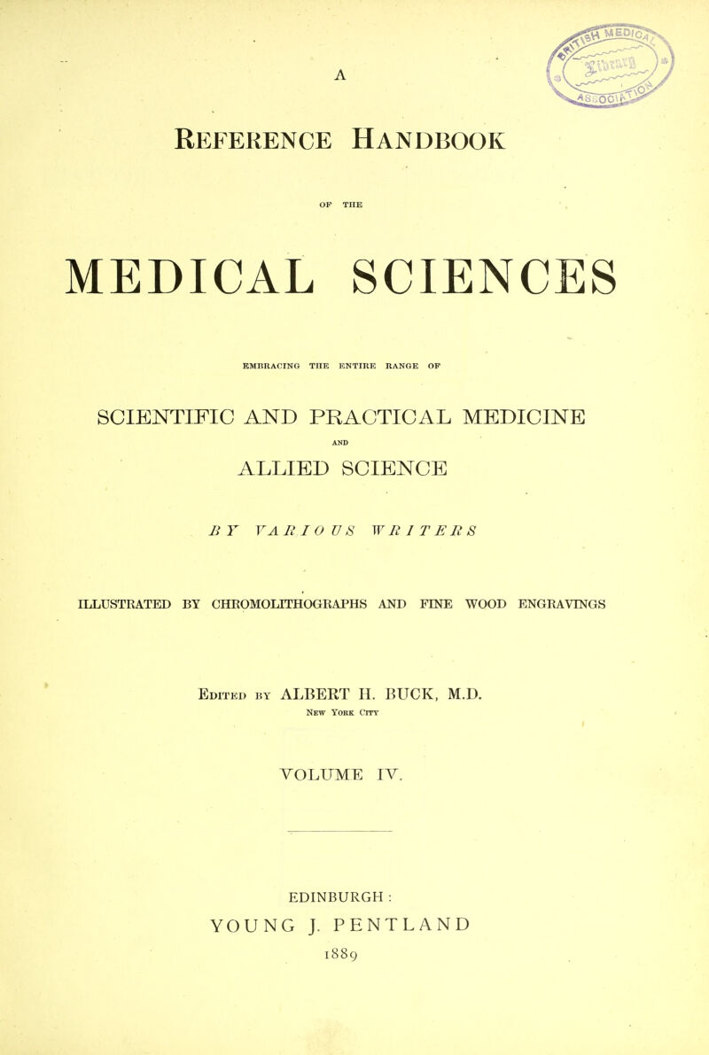 Reference Handbook OF THE MEDICAL SCIENCES EMBRACING TTTE ENTIRE RANGE OP SCIENTIFIC AND PRACTICAL MEDICINE AND ALLIED SCIENCE BY VARIOUS WRITERS ILLUSTRATED BY CHROMOLITHOGRAPHS AND FINE WOOD ENGRAVINGS Edited by ALBERT H. BUCK, M.D. New York City VOLUME IV. EDINBURGH : YOUNG J. PENTLAND 1889