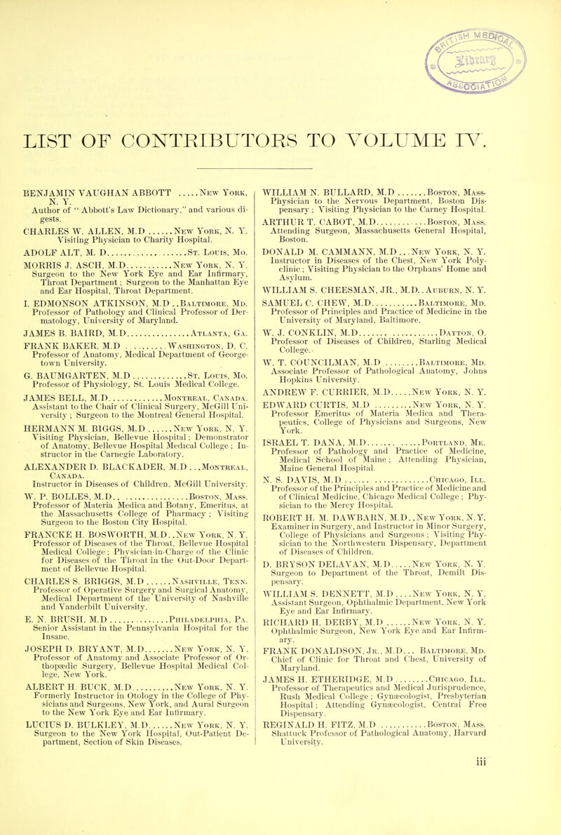 LIST OF CONTRIBUTORS TO VOLUME TV. BENJAMIN VAUGHAN ABBOTT New York, N. Y. Author of  Abbott's Law Dictionary, and various di- gests. CHARLES W. ALLEN, M.D New York, N. Y. Visiting Physician to Charity Hospital. ADOLF ALT, M. D St. Louis, Mo. MORRIS J. ASCH, M.D New York, N. Y. Surgeon to the New York Eye and Ear Infirmary, Throat Department; Surgeon to the Manhattan Eye and Ear Hospital, Throat Department. I. EDMONSON ATKINSON, M.D ..Baltimore, Md. Professor of Pathology and Clinical Professor of Der- matology, University of Maryland. JAMES B. BAIRD, M.D Atlanta, Ga. FRANK BAKER, M.D Washington, D. C. Professor of Anatomy, Medical Department of George- town University. G. BAUMGARTEN, M.D St. Louis, Mo. Professor of Physiology, St. Louis Medical College. JAMES BELL, M.D Montreal, Canada. Assistant to the Chair of Clinical Surgery, McGill Uni- versity ; Surgeon to the Montreal General Hospital. HERMANN M. BIGGS, M.D New York, N. Y. Visiting Physician, Bellevue Hospital; Demonstrator of Anatomy, Bellevue Hospital Medical College ; In- structor in the Carnegie Laboratory. ALEXANDER D. BLACKADER, M.D .. .Montreal, Canada. Instructor in Diseases of Children, McGill University. W. P. BOLLES, M.D Boston, Mass. Professor of Materia Medica and Botany, Emeritus, at the Massachusetts College of Pharmacy ; Visiting Surgeon to the Boston City Hospital. FRANCKE H. BOSWORTH, M.D. .New York, N. Y. Professor of Diseases of the Throat, Bellevue Hospital Medical College; Physician-in-Charge of the Clinic for Diseases of the Throat in the Out-Door Depart- ment of Bellevue Hospital. CHARLES S. BRIGGS, M.D Nashville, Tenn. Professor of Operative Surgery and Surgical Anatomy, Medical Department of the University of Nashville and Vanderbilt University. E. N. BRUSH, M.D Philadelphia, Pa. Senior Assistant in the Pennsylvania Hospital for the Insane. JOSEPH D. BRYANT, M.D New York, N. Y. Professor of Anatomy and Associate Professor of Or- thopaedic Surgery, Bellevue Hospital Medical Col- lege, New York. ALBERT H. BUCK, M.D ..New York, N. Y. Formerly Instructor in Otology in the College of Phy- sicians and Surgeons, New York, and Aural Surgeon to the New York Eye and Ear Infirmary. LUCIUS D. BULKLEY, M.D New York, N. Y. Surgeon to the New York Hospital, Out-Patient De- partment, Section of Skin Diseases. WILLIAM N. BULLARD, M.D Boston, Mass- Physician to the Nervous Department, Boston Dis- pensary ; Visiting Physician to the Carney Hospital. ARTHUR T. CABOT, M.D Boston, Mass. Attending Surgeon, Massachusetts General Hospital, Boston. DONALD M. CAMMANN, M.D .. .New York, N. Y. Instructor in Diseases of the Chest, New York Poly- clinic ; Visiting Physician to the Orphans' Home and Asylum. WILLIAM S. CHEESMAN, JR., M.D. .Auburn, N. Y. SAMUEL C. CHEW, M.D Baltimore, Md. Professor of Principles and Practice of Medicine in the University of Maryland, Baltimore. W. J. CONKLIN, M.D Dayton, O. Professor of Diseases of Children, Starling Medical College.- W. T. COUNCILMAN, M.D Baltimore, Md. Associate Professor of Pathological Anatomy, Johns Hopkins University. ANDREW F. CURRIER, M.D New York, N. Y. EDWARD CURTIS, M.D New York, N. Y. Professor Emeritus of Materia Medica and Thera- peutics, College of Physicians and Surgeons, New York. ISRAEL T. DANA, M.D Portland, Me. Professor of Pathology and Practice of Medicine, Medical School of Maine; Attending Physician, Maine General Hospital. N. S. DAVIS, M.D Chicago, III. Professor of the Principles and Pract ice of Medicine and of Clinical Medicine, Chicago Medical College ; Phy- sician to the Mercy Hospital. ROBERT H. M. DAWBARN, M.D. .New York, N.Y. Examiner in Surgery, and Instructor in Minor Surgery, College of Physicians and Surgeons ; Visiting Phy- sician to the Northwestern Dispensary, Department of Diseases of Children. D. BRYSON DELAVAN, M.D New York, N. Y. Surgeon to Department of the Throat, Demilt Dis- pensary. WILLIAM S. DENNETT, M.D... .New York, N. Y. Assistant Surgeon, Ophthalmic Department, New York Eye and Ear Infirmary. RICHARD H. DERBY, M.D New York, N. Y. Ophthalmic Surgeon, New York Eye and Ear Infirm- ary. FRANK DONALDSON, Jr., M.D... Baltimore, Md. Chief of Clinic for Throat and Chest, University of Maryland. JAMES H. ETHERIDGE, M.D Chicago, III. Professor of Therapeutics and Medical Jurisprudence, Rush Medical College ; Gymycologist, Presbyterian Hospital: Attending Gynaecologist, Central Free Dispensary. REGINALD H. FITZ, M.D Boston, Mass. Shattuck Professor of Pathological Anatomy, Harvard University.