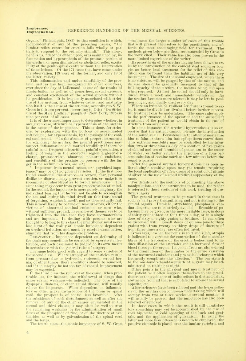 Impregnation. REFERENCE HANDBOOK OF THE MEDICAL SCIENCES. 1 Organs, Philadelphia, 1883), to that condition in which, independently of any of the preceding causes,  the lumbar reflex centre for erection fails wholly or par- tially to respond to the ordinary stimuli. This atony, he tells us, depends either upon, or is maintained by, in- flammation and hyperesthesia of the prostatic portion of the urethra, or upon diminished or abolished reflex excita- bility of the geuito-spinal centre without the intervention of those lesions. Of the 171 cases that have come under my observation, 159 were of the former, and only 12 of the latter, variety. This inflammation and undue sensibility of the pros- tatic urethra has been recognized by other observers, ever since the day of Lallemand, as one of the results of masturbation, as well as of gonorrhoea, sexual excesses, and constant excitement of the sexual appetite without its gratification. It is frequently associated with strict- ure of the urethra, from whatever cause ; and masturba- tion itself is the cause of the stricture, according to S. W. Gross in thirteen per cent., according to Otis ( On Strict- ure of the Male Urethra, pamphleC New York, 1875) in nine per cent, of all cases. It is of the utmost importance to determine whether, in any given case, stricture or hyperesthesia of the urethra is the cause of the impotence. This is done, for strict- ure, by exploration with the bulbous or acorn-headed soft bougie; for hyperesthesia, by the passage of the coni- cal steel sound.  In the absence of proper instruments for exploring the urethra, the general practitioner may suspect inflammation and morbid sensibility if there be painful and frequent micturition, painful ejaculation, a feeling of weight in the ano-rectal region, a gleety dis- charge, prostatorrhoea, abnormal nocturnal emissions, aud sensibility of the prostate on pressure with the fin- ger in the rectum  (Gross, foe. cil.). 5. Impotence from mental causes, or  psychical impo- tence, may be of two general varieties. In the first, pro- found emotional disturbance—as sorrow, fear, personal dislike or distrust—may prevent erection, or make it so incomplete or short-lived as to forbid intercourse. The same thing may occur from great preoccupation of mind. In the second, the impotence is more purely imaginary, the individual fearing that he will not be able to accomplish the act and letting his mind dwell on this fear, instead of forgetting, watches himself, and so does actually fail. This is most likely to be true of maslurbators, either the victims of abnormal seminal emissions or men who, without sufficient ground, have allowed themselves to be frightened into the idea that they have spermatorrhoea and are impotent. In dealing with persons who are thought to belong to this class the practitioner must never lose sight of the reality of atonic impotence dependent on urethral irritation, and must, by careful examination, eliminate that from his diagnostic problem. Treatment.—Impotence dependent on deformity of the penis may sometimes be corrected by operative inter- ference, and each case must be judged on its own merits in accordance with the general rules of surgery. The same holds good with regard to some varieties of the second class. Where atrophy of the testicles results from pressure due to hydrocele, varicocele, scrotal her- nia, or other tumor, these conditions should be removed, and if the atrophy be not too far advanced improvement may be expected. In the third class the removal of the cause, when prac- ticable—as, for instance, the withdrawal of drugs that cause sexual weakness—is indicated. The cure of the dyspepsia, diabetes, or other causal disease, will usually relieve the impotence. When dependent on inflamma- tory or other grave disturbances of the brain or spinal cord, the prospect is, of course, less favorable. After the subsidence of such disturbances, as well as after the removal of any of the other causes enumerated in the second and third classes, it may often be well to treat the remaining weakness by the administration of small doses of the phosphide of zinc, or of the tincture of can- tharides, as well as by galvanization of the spinal cord and the testes. The fourth class—the atonic impotence of S. W. Gross —embraces the larger number of cases of this trouble thai will present themselves to the practitioner, and af- fords the most encouraging field for treatment. The methods given below are those recommended by Gross in the work cited. Their value has also been proven in the more limited experience of the writer. Hyperesthesia of the urethra having been shown to ex- ist by the introduction of the conical steel sound or bou- gie, no better local treatment for the relief of this con- dition can be found than the habitual use of this very instrument. The size of the sound employed, where there is no stricture, will be gauged by that of the meatus, and its size should be gradually increased to that of the full capacity of the urethra, the meatus being laid open when required. At first the sound should only be intro- duced twice a week and immediately withdrawn. As the urethra becomes more tolerant it may be left in posi- tion longer, and finally used every day. Where an irritable or resilient stricture is found to ex- ist, it must be divided or divulsed before further success- ful treatment can be undertaken. The same rules apply to the performance of the operation aud the subsequent treatment of the patient as would obtain in the case of stricture from any cause. In some instances the urethral hyperesthesia is so ex cessive that the patient cannot tolerate the introduction of the sound at all. Persistence in the attempt may cause him to faint or throw him into epileptiform convulsions. This extreme sensibility may be controlled by the injec- tion, two or three times a day, of a solution of five grains of chloral and ten of bromide of potassium to the ounce of water ; or, better yet, by the injection of a four-per- cent, solution of cocaine muriate a few minutes before the sound is passed. After the general urethral hyperesthesia has been re- lieved single sensitive spots may j*et remain, requiring the local application of a few drops of a solution of nitrate of silver or the use of a small urethral suppository of the same. For details as to the methods of conducting the above manipulations and the instruments to be used, the reader is referred to those sections of this work treating of ure- thral surgery. The general treatment to be pursued in these cases is such as will prove tranquillizing and not irritating to the genital organs. Damiana, strychnine, phosphorus, can- tharides, etc., are to be strictly avoided. Bromide of po- tassium may be given, in the more irritable cases, in doses of thirty grains three or four times a day, or in a single dose of sixty to eighty grains at bedtime. It can often be dispensed with. Small doses of quinine (one to three grains) with from twenty to thirty drops of tincture of iron, three times a day, are often indicated. Gross says, when the penis is cold and rigid, atropia is indicated to overcome the contraction of the muscular fibres of the trabecula; of the erectile bodies, and to in- duce dilatation of the arterioles and an increased flow of blood through the organ. Its good effects are also evinced by the diminution of the number or the entire cessation of the nocturnal emissions and prostatic discharges which frequently complicate the affection. The one-sixtieth to the one-bundred-and-twentieth of a grain may be ad- ministered on retiring at night. Other points in the ph}rsical and moral treatment of the patient will often suggest themselves to the practi- tioner, as the avoidance of indiscretions in diet and drink, abstinence from all that is calculated to arouse the sexual appetite, etc. After strictures have been relieved and the hyperesthe- sia of the urethra overcome—an undertaking which will occupy from two or three weeks to several months—it will usually be proved that the impotence has also been relieved or removed. In those cases in which the result is still unsatisfac- tory something may yet be accomplished by the use of cold hi])-baths, or cold sponging of the back and geni- tals, and the application of galvanism. In using the latter not more than fifteen cells need to be employed ; the positive electrode is placed over the lumbar vertebre, and