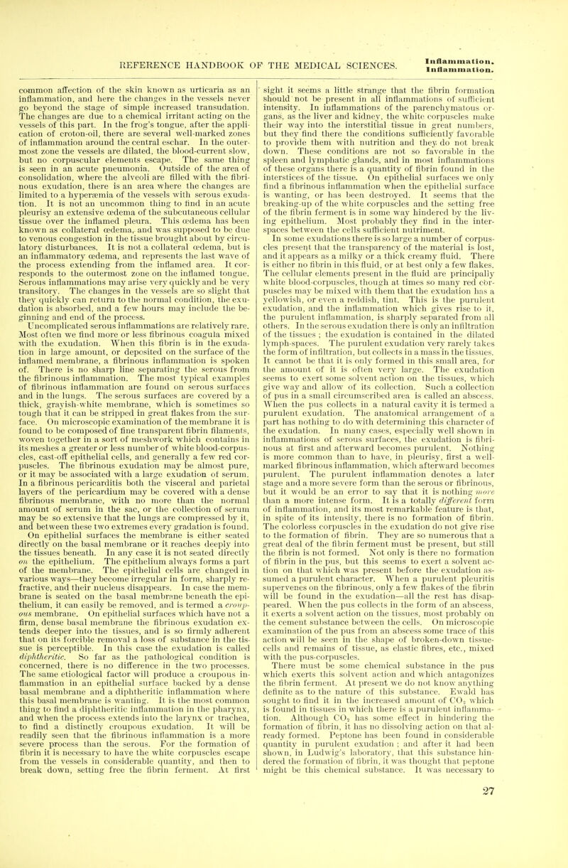 Inflammation. common affection of the skin known as urticaria as an inflammation, and here the changes in the vessels never go beyond the stage of simple increased transudation. The changes are due to a chemical irritant acting on the vessels of this part. In the frog's tongue, after the appli- cation of croton-oil, there are several well-marked zones of inflammation around the central eschar. In the outer- most zone the vessels are dilated, the blood-current slow, but no corpuscular elements escape. The same thing is seen in an acute pneumonia. Outside of the area of consolidation, where the alveoli are filled with the fibri- nous exudation, there is an area where the changes are limited to a hyperemia of the vessels with serous exuda- tion. It is not an uncommon thing to find in an acute pleurisy an extensive oedema of the subcutaneous cellular tissue over the inflamed pleura. This a?dema has been known as collateral oedema, and was supposed to be due to venous congestion in the tissue brought about by circu- latory disturbances. It is not a collateral oedema, but is an inflammatory oedema, and represents the last wave of the process extending from the inflamed area. It cor- responds to the outermost zone on the inflamed tongue. Serous inflammations may arise very quickly and be very transitory. The changes in the vessels are so slight that they quickly can return to the normal condition, the exu- dation is absorbed, and a few hours may include the be- ginning and end of the process. Uncomplicated serous inflammations are relatively rare. Most often we find more or less fibrinous coagula mixed with the exudation. When this fibrin is in the exuda- tion in large amount, or deposited on the surface of the inflamed membrane, a fibrinous inflammation is spoken of. There is no sharp line separating the serous from the fibrinous inflammation. The most typical examples! of fibrinous inflammation are found on serous surfaces and in the lungs. The serous surfaces are covered by a thick, grayish-white membrane, which is sometimes so tough that it can be stripped in great flakes from the sur- face. On microscopic examination of the membrane it is found to be composed of fine transparent fibrin filaments, woven together in a sort of mesh work which contains in its meshes a greater or less number of white blood-corpus- cles, cast-off epithelial cells, and generally a few red cor- puscles. The fibrinous exudation may be almost pure, or it may be associated with a large exudation ot serum. In a fibrinous pericarditis both the visceral and parietal layers of the pericardium may be covered with a dense fibrinous membrane, with no more than the normal amount of serum in the sac, or the collection of serum may be so extensive that the lungs are compressed by it, and between these two extremes every gradation is found. On epithelial surfaces the membrane is either seated directly on the basal membrane or it reaches deeply into the tissues beneath. In any case it is not seated directly ou the epithelium. The epithelium always forms a part of the membrane. The epithelial cells are changed in various ways—they become irregular in form, sharply re- fractive, and their nucleus disappears. In case the mem- brane is seated on the basal membrane beneath the epi- thelium, it can easily be removed, and is termed a croup- ous membrane. On epithelial surfaces which have not a firm, dense basal membrane the fibrinous exudation ex- tends deeper into the tissues, and is so firmly adherent that on its forcible removal a loss of substance in the tis- sue is perceptible. In this case the exudation is called diphtheritic. So far as the pathological condition is concerned, there is no difference in the two processes. The same etiological factor will produce a croupous in- flammation in an epithelial surface backed by a dense basal membrane and a diphtheritic inflammation where this basal membrane is wanting. It is the most common thing to find a diphtheritic inflammation in the pharynx, and when the process extends into the larynx or trachea, to find a distinctly croupous exudation. It will be readily seen that the fibrinous intianimation is a more severe process than the serous. For the formation of fibrin it is necessary to have the white corpuscles escape from the vessels in considerable quantity, and then to break down, setting free the fibrin ferment. At first sight it seems a little strange that the fibrin formation should not be present in all inflammations of sufficient intensity. In inflammations of the parenchymatous or- gans, as the liver and kidney, the white corpuscles make their way into the interstitial tissue in great numbers, but they find there the conditions sufficiently favorable to provide them with nutrition and they do not break down. These conditions are not so favorable in the spleen and lymphatic glands, and in most inflammations of these organs there is a quantity of fibrin found in the interstices of the tissue. On epithelial surfaces we only find a fibrinous inflammation when the epithelial surface is wanting, or has been destroyed. It seems that the breaking-up of the white corpuscles and the setting free of the fibrin ferment is in some way hindered by the liv- ing epithelium. Most probably they find in the inter- spaces between the cells sufficient nutriment. In some exudations there is so large a number of corpus- cles present that the transparency of the material is lost, and it appears as a milky or a thick creamy fluid. There is either no fibrin in this fluid, or at best only a few flakes. The cellular elements present in the fluid are principally white blood-corpuscles, though at times so many red cor- puscles may be mixed with them that the exudation has a yellowish, or even a reddish, tint. This is the purulent exudation, and the inflammation which gives rise to it, the purulent inflammation, is sharply separated from all others. In the serous exudation there is only an infiltration of the tissues ; the exudation is contained in the dilated lymph-spaces. The purulent exudation very rarely takes the form of infiltration, but collects in a mass in the tissues. It cannot be that it is only formed in this small area, for the amount of it is often very large. The exudation seems to exert some solvent action on the tissues, which give way and allow of its collection. Such a collection of pus in a small circumscribed area is called an abscess. When the pus collects in a natural cavity it is termed a purulent exudation. The anatomical arrangement of a part has nothing to do with determining this character of the exudation. In many cases, especially well shown in inflammations of serous surfaces, the exudation is fibri- nous at first and afterward becomes purulent. Nothing is more common than to have, in pleurisy, first a well- marked fibrinous inflammation, which afterward becomes purulent. The purulent inflammation denotes a later stage and a more severe form than the serous or fibrinous, but it would be an error to say that it is nothing more than a more intense form. It is a totally different form of inflammation, and its most remarkable feature is that, in spite of its intensity, there is no formation of fibrin. The colorless corpuscles in the exudation do not give rise to the formation of fibrin. They are so numerous that a great deal of the fibrin ferment must be present, but still the fibrin is not formed. Not only is there no formation of fibrin in the pus, but this seems to exert a solvent ac- tion on that which was present before the exudation as- sumed a purulent character. When a purulent pleuritis supervenes on the fibrinous, only a few flakes of the fibrin will be found in the exudation—all the rest has disap- peared. When the pus collects in the form of an abscess, it exerts a solvent action ou the tissues, most probably on the cement substance between the cells. On microscopic examination of the pus from an abscess some trace of this action will be seen in the shape of broken-down tissue- cells and remains of tissue, as elastic fibres, etc., mixed with the pus-corpuscles. There must be some chemical substance in the pus which exerts this solvent action and which antagonizes the fibrin ferment. At present we do not know anything definite as to the nature of this substance. Ewald has sought to find it in the increased amount of C02 which is found in tissues in which there is a puruleut inflamma- tion. Although C02 has some effect in hindering the formation of fibrin, it has no dissolving action on that al- ready formed. Peptone has been found in considerable quantity in purulent exudation ; and after it had been shown, in Ludwig's laboratory, that this substance hin- dered the formation of fibrin, it was thought that peptone might be this chemical substance. It was necessary to