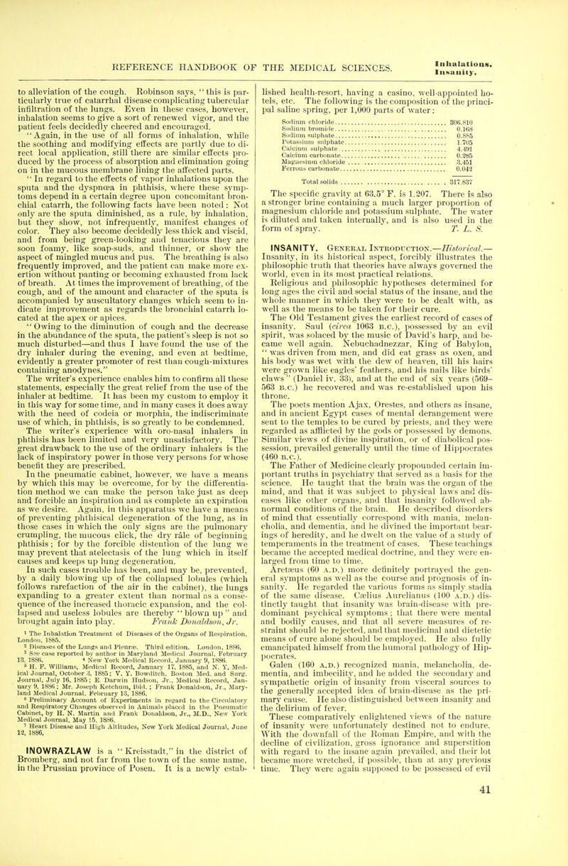 Insanity. to alleviation of the cough. Robinson says, this is par- ticularly true of catarrhal disease complicating tubercular infiltration of the lungs. Even in these cases, however, inhalation seems to give a sort of renewed vigor, and the patient feels decidedly cheered and encouraged. Again, in the use of all forms of inhalation, while the soothing and modifying effects are partly due to di- rect local application, still there are similar effects pro- duced by the process of absorption and elimination going on in the mucous membrane lining the affected parts.  In regard to the effects of vapor inhalations upon the sputa and the dyspncea in phthisis, where these symp- toms depend in a certain degree upon concomitant bron- chial catarrh, the following facts have been noted : Not only are the sputa diminished, as a rule, by inhalation, hut they show, not infrequently, manifest changes of color. They also become decidedly less thick and viscid, and from being green-looking and tenacious they are soon foamy, like soap-suds, and thinner, or show the aspect of mingled mucus and pus. The breathing is also frequently improved, and the patient can make more ex- ertion without panting or becoming exhausted from lack of breath. At times the improvement of breathing, of the cough, and of the amount and character of the sputa is accompanied by auscultatory changes which seem to in- dicate improvement as regards the bronchial catarrh lo- cated at the apex or apices.  Owing to the diminution of cough and the decrease in the abundance of the sputa, the patient's sleep is not so much disturbed—and thus I have found the use of the dry inhaler during the evening, and even at bedtime, evidently a greater promoter of rest than cough-mixtures containing anodynes. The writer's experience enables him to confirm all these statements, especially the great relief from the use of the inhaler at bedtime. It has been my custom to employ it in this way for some time, and in many cases it does away with the need of codeia or morphia, the indiscriminate use of which, in phthisis, is so greatly to be condemned. The writer's experience with oro-nasal inhalers in phthisis has been limited and very unsatisfactory. The great drawback to the use of the ordinary inhalers is the lack of inspiratory power in those very persons for whose benefit they are prescribed. In the pneumatic cabinet, however, we have a means by which this may be overcome, for by the differentia- tion method we can make the person take just as deep and forcible an inspiration and as complete an expiration as we desire. Again, in this apparatus we have a means of preventing phthisical degeneration of the lung, as in those cases in which the only signs are the pulmonary crumpling, the mucous click, the dry rale of beginning phthisis; for by the forcible distention of the lung we may prevent that atelectasis of the lung which in itself causes and keeps up lung degeneration. In such cases trouble has been, and may be, prevented, by a daily blowing up of the collapsed lobules (which follows rarefaction of the air in the cabinet), the lungs expanding to a greater extent than normal as a conse- quence of the increased thoracic expansion, and the col- lapsed and useless lobules are thereby  blown up  and brought again into play. Frank Donaldson, Jr. 1 The Inhalation Treatment of Diseases of the Organs of Respiration. London. 1885. 2 Diseases of the Lungs and Pleurfe. Third edition. London, 18S6. 3 See case reported by author in Maryland Medical Journal. February 13. 1886. 4 New York Medical Record, January 9, 1886. 5 H. F. Williams, Medical Record, January 17, 1885, and N. Y. Med- ical Journal, October 3. 1885; V. Y. Bowditch. Boston Med. and Surg. Journal, July 16. 1885; E. Darwin Hudson, Jr., Medical Record, Jan- uary 9, 1886; Mr. Joseph Ketchum, ibid.; Frank Donaldson, Jr., Mary- land Medical Journal, February 13, 1886. 6 Preliminary Account of Experiments in regard to the Circulatory and Respiratory Changes observed in Animals placed in the Pneumatic Cabinet, by H. N. Martin and Frank Donaldson, Jr., M.D., New York Medical Journal, May 15, 1886. 7 Heart Disease and High Altitudes, New Y'ork Medical Journal, June 12, 1886. INOWRAZLAW is a  Kreisstaclt, in the district of Bromberg, and not far from the town of the same name, in the Prussian province of Posen. It is a newly estab- lished health-resort, having a casino, well-appointed ho- tels, etc. The following is the composition of the princi- pal saline spring, per 1,000 parts of water: Sodium chloride 306.810 Sodium bromide 0.168 Sodium sulphate 0.885 Potassium sulphate 1.705 Calcium sulphate 4.491 Calcium carbonate 0.285 Magnesium chloride 3.451 Ferrous carbonate 0.042 Total solids 317.837 The specific gravity at 63.5° F. is 1.207. There is also a stronger brine containing a much larger proportion of magnesium chloride and potassium sulphate. The water is diluted and taken internally, and is also used in the form of spray. T. L. S. INSANITY. General Introduction.—Historical.— Insanity, in its historical aspect, forcibly illustrates the philosophic truth that theories have always governed the world, even in its most practical relations. Religious and philosophic hypotheses determined for long ages the civil and social status of the insane, and the whole manner in which they were to be dealt with, as well as the means to be taken for their cure. The Old Testament gives the earliest record of cases of insanity. Saul (circa 1063 B.C.), possessed by an evil spirit, was solaced by the music of David's harp, and be- came well again. Nebuchadnezzar, King of Babylon, was driven from men, and did eat grass as oxen, and his body was wet with the dew of heaven, till his hairs were grown like eagles' feathers, and his nails like birds' claws  (Daniel iv. 33), and at the end of six years (569- 563 B.C.) he recovered and was re-established upon his throne. The poets mention Ajax, Orestes, and others as insane, and in ancient Egypt cases of mental derangement were sent to the temples to be cured by priests, and they were regarded as afflicted Iry the gods or possessed by demons. Similar views of divine inspiration, or of diabolical pos- session, prevailed generally until the time of Hippocrates (460 B.C.). The Father of Medicine clearly propounded certain im- portant truths in psychiatry that served as a basis for the science. He taught that the brain was the organ of the mind, and that it was subject to physical laws and dis- eases like other organs, and that insanity followed ab- normal conditions of the brain. He described disorders of mind that essentially correspond with mania, melan- cholia, and dementia, and he divined the important bear- ings of heredity, and he dwelt on the value of a study of temperaments in the treatment of cases. These teachings became the accepted medical doctrine, and they were en- larged from time to time. Aretreus (60 a.d.) more definitely portrayed the gen- eral symptoms as well as the course and prognosis of in- sanity. He regarded the various forms as simply stadia of the same disease. Crelius Aurelianus (100 a.d.) dis- tinctly taught that insanity was brain-disease with pre- dominant psychical symptoms ; that there were mental and bodily causes, and that all severe measures of re- straint should be rejected, and that medicinal and dietetic means of cure alone should be employed. He also fully emancipated himself from the humoral pathology of Hip- pocrates. Galen (160 a.d.) recognized mania, melancholia, de- mentia, and imbecility, and he added the secondary and sympathetic origin of insanity from visceral sources to the generally accepted idea of brain-disease as the pri- mary cause. He also distinguished between insanity and the delirium of fever. These comparatively enlightened views of the nature of insanity were unfortunately destined not to endure. With the downfall of the Roman Empire, and with the decline of civilization, gross ignorance and superstition with regard to the insane again prevailed, and their lot became more wretched, if possible, than at any previous time. They were again supposed to be possessed of evil