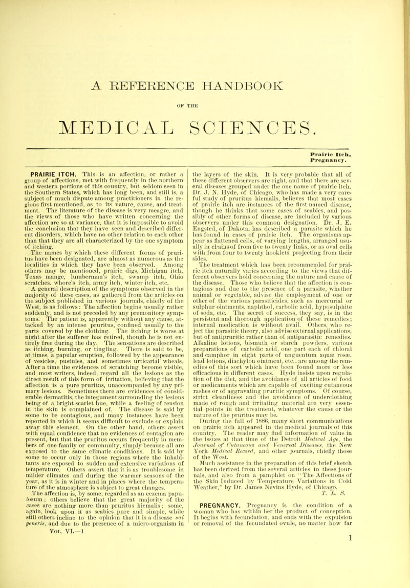 OF THE MEDICAL SCIEl^CES Prairie Itcli. Pregnancy. PRAIRIE ITCH. This is an affection, or rather a group of affections, met with frequently' in the northern and western portions of this country, but seldom seen in the Southern States, which has long been, and still is, a subject of much dispute among practitioners in the re- gions first mentioned, as to its nature, cause, and treat- ment. The literature of the disease is very meagre, and the views of those who have written concerning the affection are so at variance, that it is impossible to avoid the conclusion that they have seen and described differ- ent disorders, which have no other relation to each other than that they are all characterized by the one symptom of itching. The names by which these different forms of pruri- tus have been designated, are almost as numerous as the localities in which they have been observed. Among others may be mentioned, prairie digs, Michigan itch, Texas mange, lumberman's itch, swamp itch, Ohio scratches, whore's itch, army itch, winter itch, etc. A general description of the symptoms observed in the majority of these cases, as gathered from the articles on the subject published in various journals, chiefly of the West, is as follows : The affection begins usually rather suddenly, and is not preceded by any premonitory symp- toms. The patient is, apparently without any cause, at- tacked by an intense pruritus, confined usually to the parts covered by the clothing. The itching is worse at night after the sufferer has retired, though he is not en- tirely free during the day. The sensations are described as itching, burning, or tingling. There is said to be, at times, a papular eruption, followed by the appearance of vesicles, pustules, and sometimes urticarial wheals. After a time the evidences of scratching become visible, and most writers, indeed, regard all the lesions as the direct result of this form of irritation, believing that the affection is a pure pruritus, unaccompanied by any pri- mary lesions. Sometimes there are evidences of consid- erable dermatitis, the integument surrounding the lesions being of a bright scarlet hue, while a feeling of tension in the skin is complained of. The disease is said by some to be contagious, and many instances have been reported in which it seems difficult to exclude or explain away this element. On the other hand, others asseit with equal confidence that no evidences of contagion are present, but that the pruritus occurs frequently in mem- bers of one family or community, simply because all are exposed to the same climatic conditions. It is said by some to occur only in those regions where the inhabi- tants are exposed to sudden and extensive variations of temperature. Others assert that it is as troublesome in milder climates and during the warmer seasons of the year, as it is in winter and in places where the tempera- ture of the atmosphere is subject to great changes. The affection is, by some, regarded as an eczema papu- (osum ; others believe that the great majority of the £ases are nothing more than pruritus hiemalis; some, again, look upon it as scabies pure and simple, while still others incline to the opinion that it is a disease md generis, and due to the presence of a micro-organism in Vol. VI.—1 the layers of the skin. It is very probable that all of these different observers are right, and that there are sev- eral diseases grouped under the one name of prairie itch. Dr. .1. N. Hyde, of Chicago, who has made a very care- ful study of pruritus hiemalis, believes tliat most cases of prairie itch are instances of the first-named disease, though he thinks that some cases of scabies, and pos- sibly of other forms of disease, are included by various observers under this common designation. Dr. J. E. Engsted, of Dakota, has described a parasite which he has found in cases of prairie itch. The organisms ap- pear as flattened cells, of varying lengths, arranged usu- ally in chains of from live to twenty links, or as oval cells with from four to twenty booklets projecting from their sides. The treatment which has been recommended for prai- rie itch naturally'' varies according to the views that dif- ferent observers hold concerning the nature and cause of the disease. Those who believe that the affection is con- tagious and due to the presence of a parasite, whether animal or vegetable, advise the employment of on* or other of the various parasiticides, such as mercurial or sulphur ointments, naphthol, carbolic acid, hyposulphite of soda, etc. The secret of success, they say, is in the persistent and thorough application of these remedies ; internal medication is without avail. Others, who re- ject the parasitic theory, also advise external applications, but of antipruritic rather than of antiparasitic remedies. Alkaline lotions, bismuth or starch powders, various preparations of carbolic acid, one part each of chloral and camphor in eight parts of unguentimi aqua3 rosse, lead lotions, diachylon ointment, etc., are among the rem- edies of this sort which have been found more or less efficacious in different cases. Hyde insists upon regula- tion of the diet, and the avoidance of all articles of food or medicaments which are capable of exciting cutaneous rashes or of aggravating pruritic symptoms. Of course, strict cleanliness and the avoidance of underclothing made of rough and irritating material are very essen- tial points in the treatment, whatever the cause or the nature of the pruritus may be. During the fall of 1886, many short communications on prairie itch appeared in the medical journals of this country. The reader may find information of value in the issues at that time of the Detroit Medical Age, the Journal of Cutaneous and Venereal Diseases, the New York Medical Record, and other journals, chiefly tho.se of the West. Much assistance in the preparation of this In'ief sketch has been derived from the several articles in these jour- nals, and also from a pamphlet on  The Affections of the Skin Induced by Temperature Variations in Cold Weather, by Dr. James Nevins Hyde, of Chicago. T. L. S. PREGNANCY. Pregnancy is the condition of a woman who has within her the product of conception. It begins with fecundation, and ends with the expulsion or removal of the fecundated ovule, no matter liow far