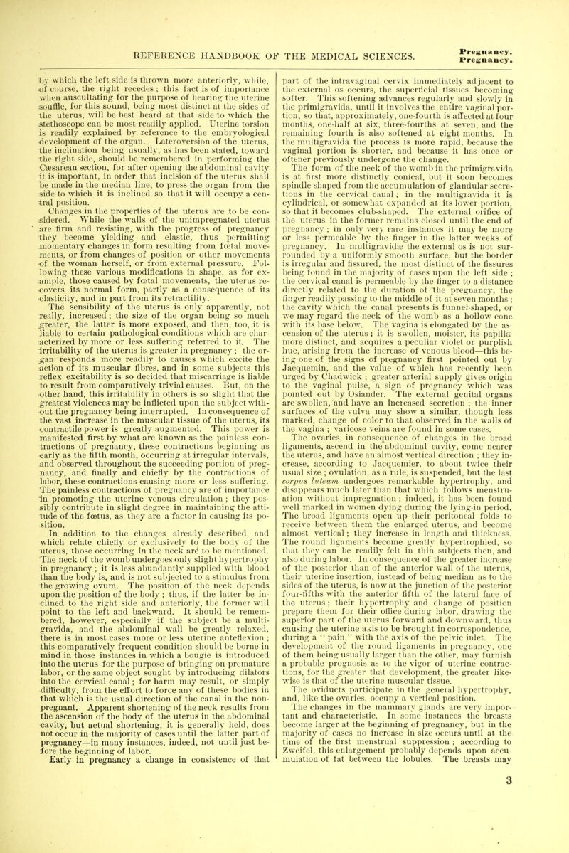 Pregnancy. liy which the left side is thrown more anteriorly, while, o'H course, the right recedes ; this fact is of importance when auscultating for the purpose of hearing the uterine soutBe, for this sound, being most distinct at the sides of the uterus, will be best heard at that side to which the stethoscope can be most readily applied. Uterine torsion is readily explained by reference to the embryological •development of the organ. Lateroversion of the uterus, the inclination being usually, as has been stated, toward the right side, should be remembered in performing the Ciesarean section, for after opening the abdominal cavity it is important, in order that incision of the uterus shall be made in the median line, to press the organ from the side to which it is inclined so that it will occupy a cen- tral position. Changes in the properties of the uterus are to be cou- ;sidered. While the walls of the unimpregnated uterus iire firm and resisting, with the progress of pregnancy they become yielding and elastic, thus permitting momentary changes in form resulting from fa'tal move- ments, or from changes of position or other movements ■of the woman herself, or from external pressure. Fol- lowing these various modifications in shape, as for ex- ample, those caused by fa?tal movements, the uterus re- covers its normal form, partly as a consequence of its ■elasticity, and in part from its retractility. The sensibility of the uterus is only apparentlj', not really, increased ; the size of the organ being so much greater, the latter is more exposed, and then, too, it is liable to certain pathological conditions which are char- acterized by more or less suffering referred to it. The irritability of the uterus is greater in pregnancy ; the or- ^an responds more readily to causes which excite the action of its muscular fibres, and in some subjects this reflex excitability is so decided that miscarriage is liable to result from comparatively trivial causes. But, on the •other hand, this irritability in others is so slight that the greatest violences may be inflicted upon the subject with- out the pregnancy being interrupted. Inconsequence of the vast increase in the muscular tissue of the uterus, its contractile power is greatly augmented. This power is manifested first by what are known as the painless con- tractions of pregnancy, these contractions beginning as early as the tifth month, occurring at irregular intervals, and observed throughout the succeeding portion of preg- nancy, and finally and chiefly by the contractions of labor, these contractions causing more or less suffering. The painless contractions of pregnancy are of importance in promoting the uterine venous circulation ; they pos- sibly contribute in slight degree in maintaining the atti- tude of the foetus, as they are a factor in causing its po- sition. In addition to the changes already described, and which relate chiefly or exclusively to the body of the uterus, those occurring in the neck ard to be mentioned. The neck of the womb undergoes only slight hypertrophy in pregnancy ; it is less abundantly supplied with blood than the body is, and is not subjected to a stimulus from the growing ovum. The position of the neck depends upon the position of the body ; thus, if the latter be in- clined to the right side and anteriorly, the former will point to the left and backward. It should be remem- bered, however, especially if the subject be a multi- gravida, and the abdominal wall be greatly relaxed, there is in most cases more or less uterine anteflexion ; this comparatively frequent condition should ])e borne in mind in those instances in which a bougie is introduced into the uterus for the purpose of bringing on premature labor, or the same object sought by introducing dilators into the cervical canal; for harm may result, or simply difficulty, from the effort to force any of these bodies in that which is the usual direction of the canal in the non- pregnant. Apparent shortening of the neck results from the ascension of the body of the uterus in the abdominal •cavity, but actual shortening, it is generally held, does not occur in the majority of cases until the latter part of pregnancy—in many instances, indeed, not until just be- fore the beginning of labor. Early in pregnancy a change iu consistence of that part of the intravaginal cervix immediately adjacent to the external os occurs, the superficial tissues becoming softer. This softening advances regularly and slowly in the primigravida, until it involves the entire vaginal por- tion, so that, approximately, one-fourth is affected at four months, one-half at six, three-fourths at seven, and the remaining fourth is also softened at eight months. In the multigravida the process is more rapid, because the vaginal portion is shorter, and because it Las once or oftener jireviou-slj^ undergone the change. The form of the neck of the womb iu the primigravida is at first more distinctly conical, but it soon becomes spindle-shaped from the accumulation of glandular secre- tions in the cervical canal ; in the multigravida it is cylindrical, or somewhat expanded at its lower portion, so that it becomes club-shaped. The external orifice of the uterus in the former remains closed until the end of pregnancy ; in only very rare instances it may be more or less permeable ))y the finger in the latter weeks of pregnancy. In multigravida? the external os is not sur- rounded by a uniformly smooth surface, but the border is irregular and fissured, the most distinct of the fissures being found iu the majority of cases upon the left side ; the cervical canal is permeable by the finger to a distance directly related to the duration of the pregnancy, the finger readily passing to the middle of it at seven months ; the cavity which the canal presents is funnel-shaped, or we may regard the neck of the womb as a hollow cone with its base below. The vagina is elongated bj^ the as^ cension of the uterus; it is swollen, moister, its papilla? more distinct, and acquires a peculiar violet or purplish hue, arising from the increase of venous blood—this be- ing one of the signs of pregnancy first pointed out by Jacciuemin, and the value of which has recently been urged by Chadwick ; greater arterial supply gives origin to the vaginal pulse, a sign of pregnancy which was poHited out by Osiander. The external genital organs are swollen, and have an increased secretion ; the inner surfaces of the vulva may show a similar, though less marked, change of color to that observed in the walls of the vagina ; varicose veins are found in some cases. The ovaries, in consecjueuce of changes in the broad ligaments, ascend in the abdominal cavity^ come nearer the uterus, and have an almost vertical direction : they in- crease, according to Jacquemier, to about twice their usual size ; ovulation, as a rule, is suspended, but the last corpus luteum undergoes remarkable hypertrophj% and disappears much later than that which follows menstru- ation without impregnation ; indeed, it has been found well marked in women dying during the lying-in period. The broad ligaments open up their peritoneal folds to receive between them the enlarged uterus, and become almost vertical; they increase in length and thickness. The round ligaments become greatly hypertrojihied, so that the}' can be readily felt in thin subjects then, and also during labor. In consequence of the greater increase of the posterior than of the anterior wall of the uterus, their uterine insertion, instead of being median as to the sides of the uterus, is now at the junction of the posterior four-fifths with the anterior fifth of the lateral face of the uterus ; their hypertrophy and change of position prepare them for their office during labor, drawing the superior part of the uterus forward and downward, thus causing the uterine axis to be brought in correspondence, during a  pain, with the axis of the pelvic inlet. The development of the round ligaments in pregnancy, one of them being usually larger than the other, may furnish a probable prognosis as to the vigor of uterine contrac- tions, for the greater that development, the greater like- wise is that of the uterine muscular tissue. The oviducts participate in the general hypertrophy, and, like the ovaries, occupy a vertical position. The changes in the mammary glands are verj- impor- tant and characteristic. In some instances the breasts become larger at the beginning of pregnancy, but in the majority of cases no increase in size occurs until at the time of the first menstrual suppression ; according to Zweifel, this enlargement probably depends upon accu- mulation of fut between the lobules. The breasts may