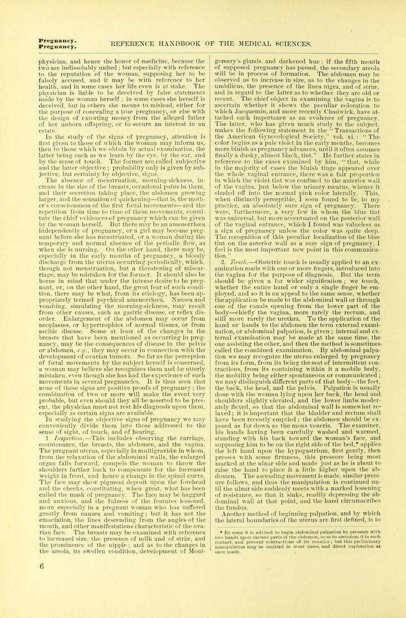 Pregnancy. REFERENCE HANDBOOK OF THE MEDICAL SCIENCES. physician, and hence the honor of medicine, because tlic two are indissohibly united ; but especially with reference to the reputation of the woman, supposing her to be falsely accused, and it maj^ be with reference to her health, and in some cases her life even is at stake. The physician is lial)le to be deceived by false statements made bj^ the woman herself ; in some cases she herself is deceived, but in others she means to mislead, either for the purpose of concealing a true pregnancy, or else with the design of extorting money from the alleged father of her unborn offspring, or to secure au interest in an estate. In the study of the signs of pregnancy, attention is first given to those of which the woman may inform us, then to those which we obtain by actual examination, the latter being such as we learn by the eye, by the ear, and by the sense of touch. The former are called subjective and the latter objective ; probability only is given by sub- jective, but certainty hy objective, .signs. The absence of menstruation, morning-sickness, in- crease in the size of the breasts, occasional pains in them, and their secretion taking place, the abdomen growing larger, and the sensation of quickening—that is, the moth- er's consciousness of the first ffftal movements—and the repetition from time to time of these movements, consti- tute the chief evideucesof pregnancy which can be given by the woman herself. But there may be an amenorrhea independently of pregnancy, or a girl may become preg- nant before she has menstruated, or a woman during the temporary and normal absence of the periodic flow, as wlien she is nursing. On the other hand, there may be, especially in the early months of pregnancy, a bloody discharge from the uterus occurring periodically, which, though not menstruation, but a threatening of miscar- riage, may be mistaken for the former. It should also be borne in mind that under the intense desire to be preg- nant, or, on the other hand, the great fear of such condi- tion, there may be what, from its etiolog}% has been ap- propriately termed psj^chical amenorrhoea. Nausea and vomiting, simulating the morning-sickness, may result from other causes, such as gastric disease, or reflex dis- order. Enlargement of the abdomen may occur from neoplasms, or hypertrophies of normal tissues, or from ascitic disease. Some at least of the changes in the breasts that have been mentioned as occurring in preg- nancy, may be the consequences of disease in the pelvis or abdomen, e.f/., they may occur in connection with the development of ovarian tumors. So far as the perception of foetal movements by the subject herself is concerned, a woman may believe she recognizes them and be utterly mistaken, even though she has had the experience of such movements in several pregnancies. It is thus seen that none of these signs are positive pioofs of pregnane}'; the combination of two or more will make the event very probable, but even should they all be asserted to be pres- ent, the physician must not rest his diagnosis upon them, especially as certain signs are available. In studying the objective signs of pregnancy we may conveniently divide them into those addressed to the sense of sight, of touch, and of hearing. 1. Inspection.—This includes observing the carriage, countenance, the breasts, the abdomen, and the vagina. The pregnant uterus, especiallj' in multigravidiTi in whom, from the relaxation of the abdominal walls, the enlarged organ falls forward, compels the woman to throw the shoulders farther back to compensate for the increased weight in front, and hence a change in the spinal curve. The face may show pigment deposit upon the forehead and the cheeks, constituting, when great, what has been called the mask of pregnancy. The face may be haggard and anxious, and the fulness of the features lessened, more especially in a pregnant woman who has suffered greatly from nausea and vomiting ; but it has not the emaciation, the lines descending from the angles of the mouth, and other manifestations characteristic of the ova- rian face. The breasts may be examined with reference to increased size, the presence of milk and of striiB, and the prominence of the nipple ; and as to the changes in the areola, its swollen condition, development of Mont- gomery's glands, and darkened hue ; if the fifth month of supposed pregnancy has passed, the secondary areola will be in process of formation. The abdomen may be observed as to increase in size, as to the changes in the umbilicus, the presence of the linea nigra, and of striae, and in regard to the latter as to whether they are old or recent. The chief object in examining the vagina is to ascertain whether it shows the peculiar coloration to which Jacquemin, and more recently Chadwick, have at- tached such importance as an evidence of pregnancy. The latter, who has given much study to the subject, makes the following statement in the Transactions of the American Gynecological Society, vol. xi. :  The color begins as a pale violet in the early months, becomes more bluish as pregnancy advances, until it often assumes finally a dusky, almost black, tint. He further states in reference to the cases examined by him, that, while in the majority of cases the bluish tinge appeared over the whole vaginal entrance, there was a fair proportion in which the violet tint was confined to the anterior wall of the vagina, just below the urinary meatus, whence it shaded off into the normal pink color laterally. This, when distinctly perceptible, I soon found to be, in my practice, an absolutely sure sign of pregnancy. There were, furthermore, a very few in Avhom the blue tint was universal, but more accentuated on the posterior wall of the vaginal entrance, which I found was valueless as. a sign of pregnancy unless the color was quite deep. The recognition of this peculiar localization of the blue tint on the anterior wall as a sui-e sign of pregnancy, I feel is the most important new point in this communica- tion. 2. Touch.—Obstetric touch is usually applied to an ex- amination made with one or more fingers, introduced into the vagina for the purpose of diagnosis. But the term should be given a far wider signification ; we touch, whether the entire hand or only a single finger be em- ploj'ed, and so it is an appeal to the same sense, whether the application be made to the abdominal wall or through one of the canals opening from the lower part of the- body—chiefly the vagina, more rarely the rectum, and still more rarely the urethra. To the application of the hand or hands to the abdomen the term external exami- nation, or abdominal palpation, is given ; internal and ex- ternal examination may be made at the same time, the one assisting the other, and then the method is sometimes called the combined examination. By abdominal palpa- tion we may recognize the uterus enlarged by pregnancy from its form, from its being the seat of intermittent con- tractions, from its containing within it a mobile body, the mobility being either spontaneous or communicated ; we may distinguish different parts of that body—the feet, the back, the head, and the pelvis. Palpation is usually done with the woman lying upon her back, the head and shoulders slightly elevated, and the lower limbs moder- ately flexed, so that the abdominal wall is somewhat re-' laxed; it is important that the bladder and rectum sljall have been recently emj^tied ; the abdomen should be ex- posed as far down as the mons veneris. The examiner, ills hands having been carefully washed and warmed, standing with his back toward the woman's face, and supposing him to be on the right side of the bed,' applies the left hand upon the hypogastrium, first gently, then presses with some firmness, this pressure being most marked at the ulnar .side and made just as he is about to raise the hand to place it a little Ingher upon the ab- domen. The ascending movement is made, similar press- ure follows, and thus the manipulation is continued un- til the ulnar side suddenly meets with a marked lessening of resistance, so tliat it sinks, readily depressing the ab- dominal wall at that point, and the hand circumscribes the fundus. Another method of beginning palpation, and by which the lateral boundaries of the uterus are first defined, is to * By some it is advised to begin abdominal palpation by preBsnre with: two hands upon various part? o( the nbdomen, po as to jiccnstoni it to such contact, and prevent cimtrartions of its niusclus; bnt this preliminary manipulation may be omitted in most cases, and direct exploration at once made.