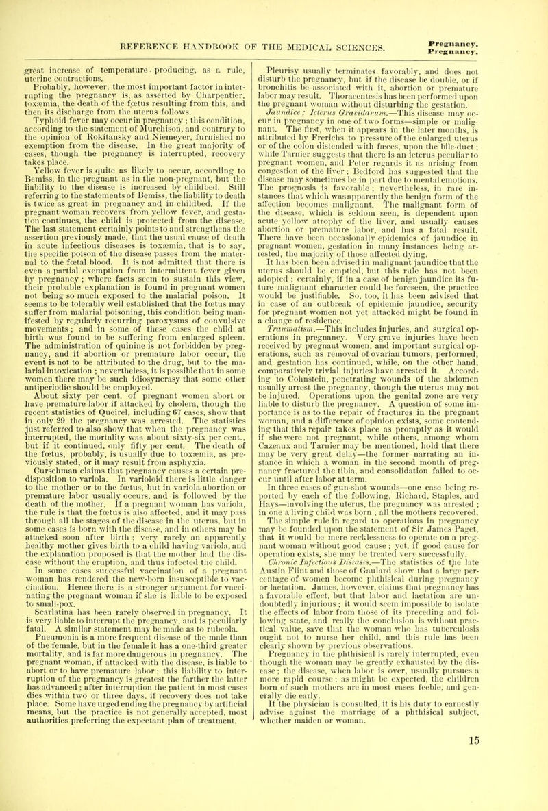 Preguaiicy. great increase of temperature • producing, as a rule, uterine contractions. Probabl}', liowever, the most important factor in inter- rupting the pregnancy is. as asserted by Charpentier, tnxpeniia, the death of the fwtus resulting from this, and then its discharge from the uterus follows. Typhoid fever may occur in pregnancy ; this condition, according to the statement of Murchison, and contrary to the opinion of Rokitansky and Niemeyer, furnished no exemption from the disease. In the great majority of •cases, though the pregnancy is interrupted, recovery takes place. Yellow fever is quite as likely to occur, according to Beraiss, in the pregnant as in the non-pregnant, but the liability to the disease is increased by childbed. Still referring to the statements of Bemiss, the liability to death is twice as great in pregnancy and in childbed. If the pregnant woman recovers from yellow fever, and gesta- tion continues, the child is protected from the disease. The last statement certainly points to and strengthens the assertion previously made, that the usual cause of death in acute infectious diseases is to.xa;mia, that is to say, the specific poison of the disease passes from the mater- nal to the foetal blood. It is not admitted that there is even a partial exemption from intermittent fever given by pregnancy ; where facts seem to sustain this view, their probable explanation is found in pregnant women not being so much exposed to the malarial ])oison. It seems to be tolerably well established that the foetus may suffer from malarial poisoning, this condition being man- ifested by regularly recurring paroxysms of convulsive movements ; and in some of these cases the child at hirth was found to be suffering from enlarged spleen. The administration of quinine is not forbidden by preg- nancy, and if abortion or premature labor occur, the event is not to be attributed to the drug, but to the ma- larial intoxication ; nevertheless, it is possible that in some women there may be such idiosyncrasy that some other antiperiodic should be employed. About sixty per cent, of pregnant women abort or have premature labor if attacked by cholera, though the recent statistics of Queirel, including 67 cases, show that in only 39 the pregnancy was arrested. The statistics just referred to also show that when the pregnancy was interrupted, the mortality was about sixty-six per cent., but if it continued, only fifty per cent. The death of the foetus, probably, is usually due to toxa-mia, as pre- viouslj' stated, or it may result froni asphyxia. Curschman claims that pregnancy causes a certain pre- disposition to variola. In varioloid there is little danger to the mother or to the faHus, but in variola abortion or premature labor usually occurs, and is followed by the death of the mother. If a pregnant woman has variola, the rule is that the foetus is also affected, and it may pass through all the stages of the disease in the uterus, but in some cases is born with the disease, and in others may be attacked soon after birth ; very rarely an apparently healthy mother gives birth to a child having variola, and the explanation proposed is that the mutlier liad the dis- ease without the eruption, and thus infected the child. In some ca.ses successful vaccination of a ])regnant woman has rendered the new-born insusceptible to vac- cination. Hence there is a stronger argument for vacci- nating the pregnant woman if she is liable to be exposed to small-pox. Scai'latina has been rarely observed in pregnancy. It is very liable to interrupt the pregnancy, and is peculiarly fatal. A similar statement may be made as to rubeola. Pneumonia is a more frequent disease of the male than of the female, but in the female it has a one-third greater mortality, and is far more dangerous in pregnancy. The pregnant woman, if attacked with the disease, is liable to abort or to have premature labor ; this liability to inter- ruption of the pregnancy is greatest the farther the latter lias advanced ; after interruption the patient in most cases dies within two or three days, if recovery does not take place. Some have urged ending the pregnancy by artificial means, but the practice is not generally accepted, most authorities preferring the expectant plan of treatment. Pleurisy usually terminates favorably, and does not disturb the pregnancy, but if the disease be double, or if bronchitis be associated with it, abortion or premature labor may result. Thoracentesis lias been performed upon the pregnant woman without disturbing the gestation. Jaundice; Icienis Graridanim.—This disease may oc- cur in pregnancy in one of two forms—simple or malig- nant. The first, when it appears in the later months, is attributed by Frerichs to pressure of the enlarged uterus or of the colon distended with fteces, upon the bile-duct; while Tarnier suggests that there is an icterus peculiar to pregnant women, and Peter regards it as arising from congestion of the liver ; Bedford has suggested that the disease may sometimes be in part due to hiental emotions. The prognosis is favorable ; nevertheless, in rare in- stances that which was apparently the benign form of the afTection becomes malignant. The malignant form of the disease, which is seldom seen, is dependent upon acute yellow atropliy of the liver, and usually causes abortion or premature labor, and has a fatal result. There have been occasionally epidemics of jaundice in pregnant women, gestation in many instances being ar- rested, the majority of those affected dying. It has been been advised in malignant jaundice that the uterus should be emptied, but this rule has not been adopted ; certainly, if in a case of benign jaundice its fu- ture malignant character could be foreseen, the practice would be justifialjle. So, too, it has been advised that in case of an outbreak of epidemic jaundice, security for pregnant women not yet attacked might be found in a change of residence. Traumatism.—This includes injuries, and surgical op- erations in pregnancy. Very grave injuries have been received by pregnant women, and important surgical op- erations, such as removal of ovarian tumors, performed, and gestation has continued, while, on the other hand, comparatively trivial injuries have arrested it. Accord- ing to Cohnstein, penetrating wounds of the abdomen usually arrest the pregnancy, though the uterus may not be injured. Operations upon the genital zone are very liable to disturb the pregnancy. A question of some im- portance is as to the repair of fractures in the pregnant woman, and a difference of opinion exists, some contend- ing that this repair takes place as promptly as it would if she were not pregnant, while others, among whom Cazeaux and Tarnier may be mentioned, hold that there may be very great delaj'—the former narrating an in- stance in which a woman in the second month of preg- nancy fractured the tibia, and consolidation failed to oc- cur until after labor at term. In three cases of gun-shot wounds—one case being re- ported 1)3' each of the following, Richard, Staples, and Hays—involving the uterus, the pregnancy was arrested ; in one a living child was born ; all the mothers recovered. The simple rule in regard to operations in pregnancy may be founded upon the statement of Sir James Paget, that it would be mere recklessness to operate on a preg- nant woman without good cause ; yet, if good cause for operation exists, she may be treated very successfidly. C/iiwiic Infectious Discas/.s.—The statistics of tlie late Austin Flint and those of Gaulard show that a large per- centage of women become phthisical during pregnancy or lactation. James, however, claims that pregnancy has a favorable effettt, but that labor and lactation are un- doubtedly injurious ; it would seem impossible to isolate the effects of labor from those of its preceding and fol- lowing state, and really the conclusion is without prac- tical value, save that the woman who has tuberculosis ought not to nurse her child, and this rule has been clearly shown by previous observations. Pregnancy in the phthisical is rarely interrupted, even though the woman may be greatly exhausted by the dis- ease ; the disease, when labor is over, tisually pursues a more rapid course ; as might be expected, the children born of such mothers are in most cases feeble, and gen- erally die early. If the physician is consulted, it is his duty to earnestly advise against the marriage of a phthisical subject, whether maiden or woman.