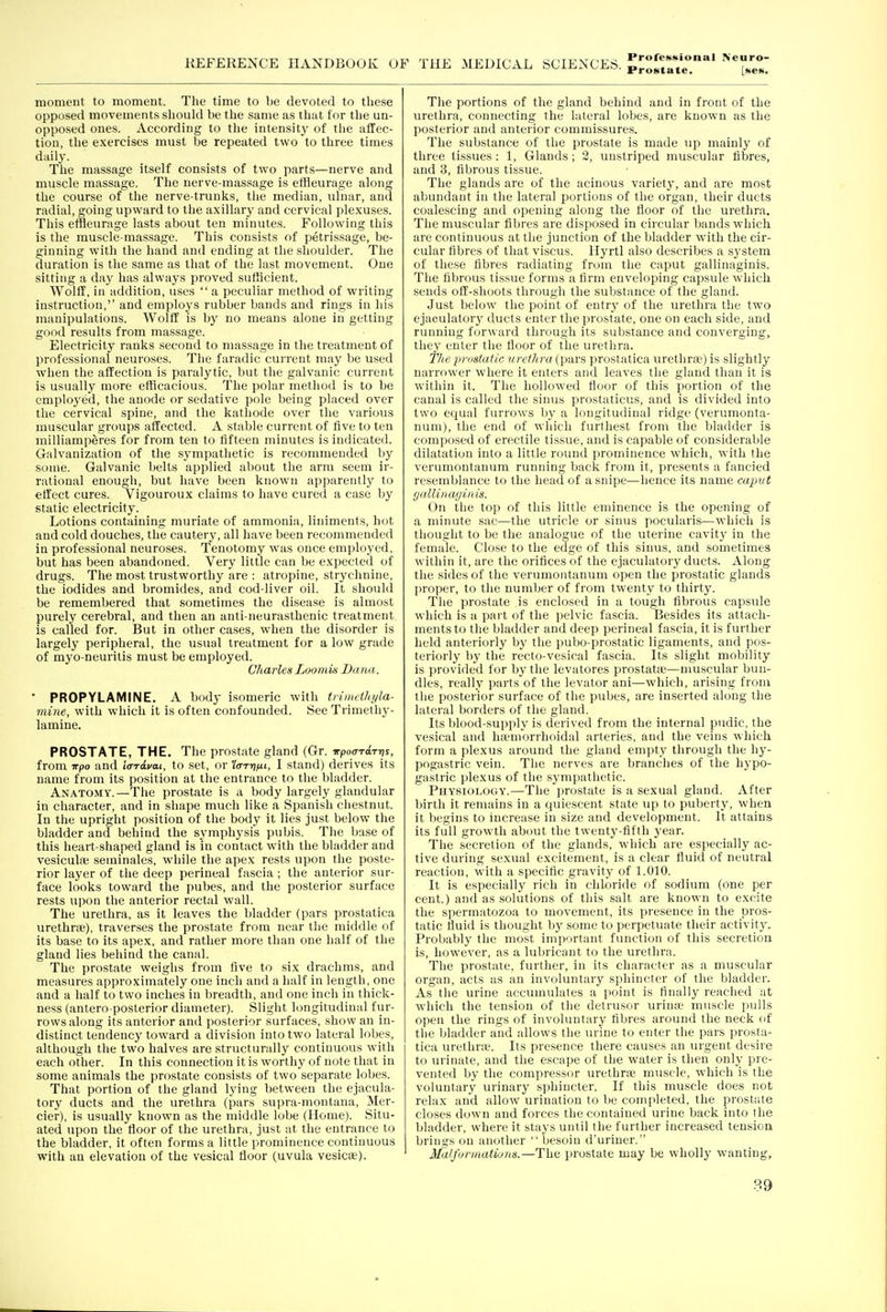 Prostate. [see. moment to moment. The time to be devoted to these opposed movements should be the same as that for the un- opposed ones. According to the intensity of the affec- tion, the exercises must be repeated two to three times daily. The massage itself consists of two parts—nerve and muscle massage. The nerve-massage is effleurage along the course of the nerve-trunks, the median, ulnar, and radial, going upward to the axillary and cervical plexuses. This elfleurage lasts about ten minutes. Following this is the muscle-massage. This consists of petrissage, be- ginning with the hand and ending at the shoulder. The duration is the same as that of the last movement. One sitting a day has always proved sutttcient. Wolff, in addition, uses  a peculiar method of writing instruction, and employs rubber bands and rings in his manipulations. Wolff is by no means alone in getting good results from ma.ssage. Electricity ranks second to massage in the treatment of professional neuroses. The faradic current may be used when the affection is paralytic, but the galvanic current is usually more efficacious. The polar method is to be cmplo^'ed, the anode or sedative pole being placed over the cervical spine, and the kathode over the various muscular groups affected. A stable current of live to ten milliamperes for from ten to fifteen minutes is indicated. Galvanization of the .sj^mpathetic is recommended by some. Galvanic belts applied about the arm seem ir- rational enough, but have been known apparently to effect cures. Vigouroux claims to have cured a case by static electricity. Lotions containing muriate of ammonia, liniments, hot and cold douches, the cautery, all have been recommended in professional neuroses. Tenotomy was once employed, but has been abandoned. Very little can be expected of drugs. The most trustworthy are : atropine, strychnine, the iodides and bromides, and cod-liver oil. It should be remembered that sometimes the disease is almost purely cerebral, and then an anti-neurasthenic treatment is called for. But in other cases, when the disorder is largely peripheral, the usual treatment for a low grade of myo-neuritis must be employed. Ghaiies Loomis Dana. ' PROPYLAMINE. A body isomeric with trinu-tliyla- mine, with which it is often confounded. See Trimetliy- lamine. PROSTATE, THE. The prostate gland (Gr. wpoardrris, from wpo and iardvai, to set, or '/o-Tij/it, I stand) derives its name from its position at the entrance to the bladder. Anatomy.—The prostate is a body largely glandular in character, and in shape much like a Spanish chestnut. In the upright position of the body it lies just below the bladder and behind the symphysis pubis. The base of this heart-shaped gland is in contact with the bladder and vesicula; seminales, while the apex rests upon the poste- rior layer of the deep perineal fascia ; the anterior sur- face looks toward the pubes, and the posterior surface rests upon the anterior rectal wall. The urethra, as it leaves the bladder (pars prostatica urethra?), traverses the prostate from near the middle of its base to its apex, and rather more than one half of the gland lies behind the canal. The prostate weighs from five to six drachms, and measures approximately one inch and a half in length, one and a half to two inches in breadth, and one inch in thick- ness (antero posterior diameter). Slight longitudinal fur- rows along its anterior and posterior surfaces, show an in- distinct tendency toward a division into two lateral lobes, although the two halves are structurally continuous with each other. In this connection it is worthy of note that in some animals the prostate consists of two separate lobes. That portion of the gland lying between the ejacula- tory ducts and the urethra (pars supra-montana, Mer- cier), is usually known as the middle lobe (Home). Situ- ated upon the floor of the urethra, just at the entrance to the bladder, it often forms a little prominence continuous with an elevation of the vesical floor (uvula vesicae). The portions of the gland behind and in front of the urethra, connecting the lateral lobes, are known as the posterior and anterior commissures. The substance of the prostate is made up mainly of three tissues: 1, Glands; 2, uustriped muscular fibres, and 3, fibrous tissue. The glands are of the acinous variety, and are most abundant in the lateral portions of the organ, their ducts coalescing and opening along the floor of the urethra. The muscular fibres are disposed in circular bands which are continuous at the junction of the bladder with the cir- cular fibres of that viscus. Hyrtl also describes a sj'stem of these fibres radiating from the caput gallinaginis. The fibrous tissue forms a firm enveloping capsule which sends off-shoots through the substance of the gland. Just below the point of entry of the urethra the two ejaculatory ducts enter the prostate, one on each side, and running forward through its substance and converging, they enter the floor of the urethra. The prostatic urethra (pars prostatica urethrse) is slightly narrower where it enters and leaves the gland than it is within it. The hollowed floor of this portion of the canal is called the sinus prostaticus, and is divided into two equal furrows by a longitudinal ridge (verumonta- num), the end of which furthest from the bladder is composed of erectile tissue, and is capable of considerable dilatation into a little roimd prominence which, with the ver\imontanum running back from it, presents a fancied resemblance to the head of a snipe—hence its name caput (jallinagiuis. On the top of this little eminence is the opening of a minute sac—the utricle or sinus pocularis—which is thought to be the analogue of the uterine cavit}^ in the female. Close to the edge of this sinus, and sometimes within it, are the orifices of the ejaculatory ducts. Along the sides of the verumoiitanum open the prostatic glands proper, to the number of from twenty to thirty. The prostate is enclosed in a tough fibrous capsule which is a part of the pelvic fascia. Besides its attach- ments to the bladder and deep perineal fascia, it is further held anteriorly by the pubo-prostatic ligaments, and pos- teriorly by the recto-vesical fascia. Its slight mobility is provided for by the levatores prostata;—muscular bun- dles, really parts of the levator ani—which, arising from the posterior surface of the pubes, are inserted along the lateral borders of the gland. Its blood-supply is derived from the internal pudic, the vesical and haemorrhoidal arteries, and the veins w hich form a plexus around the gland empty through the hy- pogastric vein. The nerves are branches of the hypo- gastric plexus of the sympathetic. Physiology.—The prostate is a sexual gland. After birth it remains in a quiescent state up to puberty, when it begins to increase in size and development. It attains its full growth about the twenty-fifth year. The secretion of the glands, which are especially ac- tive during sexual excitement, is a clear fluid of neutral reaction, with a specific gravity of 1.010. It is especially rich in chloride of sodium (one per cent.) and as solutions of this salt are known to excite the spermatozoa to movement, its presence in the pros- tatic fluid is thought by some to perpetuate their activity. Probably the most imp')rtant function of this secretion is, however, as a lubricant to the urethra. The prostate, further, in its character as a muscular organ, acts as an involuntary sphincter of the bladder. As the urine accumulates a point is finally reached at which the tension of the detrusor urinae muscle pulls open the rings of involuntary fibres around the neck of the bladder and allows the urine to enter the pars prosta- tica urethra?. Its presence there causes an urgent desire to urinate, and the escape of the water is then only pre- vented by the compressor urethra; muscle, which is the voluntary urinary sphincter. If this muscle does not relax and allow urination to be completed, the prostate closes down and forces the contained urine back into the bladder, where it stays until the further increased tension brings on another  besoin d'uriner. Malformatiuns.—The prostate may be wholly wanting. 89