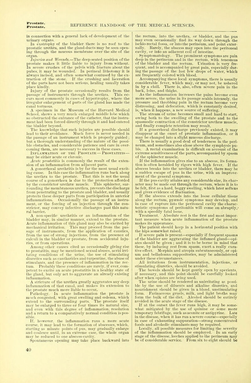 Protttate. REFERENCE HANDBOOK OF THE MEDICAL SCIENCES. in connection with a general lack of development of the urinary organs. In exstrophy of the bladder there is no roof to the prostatic urethra, and tlie gland-ducts may be seen open- ing through the mucous membrane over the site of the organ. Injuries and Wounds.—The deep-seated position of the prostate makes it little liable to injury from without. In severe crushes of the pelvis with fracture about the pubes, it may be wounded. In perineal lithotomy it is always incised, and often somewhat contused by the ex- traction of the stone. If the crushing and laceration of the parts have not been serious, healing usually takes place kindly. Injury of the pi'ostate occasionally results from the passage of instruments through the urethra. This oc- curs most commonly in cases of hypertrophy, where the irregular enlargement of parts of the gland has made the canal tortuous. A specimen in the Museum of the Harvard Medical School, shows a very much enlarged middle lobe which so obstructed the entrance of the catheter, that tlie instru- ment had been forced directly through it and had entered the bladder beyond. The knowledge that such injuries are possible should lead to their avoidance. i\Iuch force is never needed in the passage of an instrument which is propei'ly guided ; but a thorough understanding of the nature of the possi- ble obstacles, and considei'able patience and care in over- coming them, are necessary to success in these cases. Inflammation of the Prostate — Prostatitis — may be either acute or chronic. Acute prostatitis is conunonly the result of the exten- sion of an inflammation from adjacent parts. A gonorrhceal urethritis is by far the most usual excit- ing cause. In this case the inflammation runs back along the urethra to the prostate. That this is not the usual course of a gonorrhoea is due to tlie protection afforded by the constrictor urethrae muscle. This sphincter, sur- rounding the membranous urethra, prevents tlie discharge from penetrating to the prostate and bladder, and usually protects these deeper parts from participation in anterior inflammations. Occasionallj' the passage of an instru- ment, or tlie forcing of an injection through tlie con- strictor, may convey infective discharges past this natu- ral barrier. A non-specific urethritis or an inflammation of the bladder may, in similar manner, extend to the prostate. Acute inflammation of this gland may also be excited by mechanical irritation. This may proceed from the pas- sage of instruments, from the application of caustics, from the use of strong injections, from the presence of calculi in the bladder or prostate, from ac^cidental inju- ries, or from operations. Among other causes cited as occasionally giving rise to prostatitis, may be mentioned sexual abuses, acrid irri- tating condition.s of the urine, the use of stimulating diuretics such as cantharides and turpentine, the abuse of stimulants, and the presence of inflammation in tlie rec- tum. Probably'these .conditions are rarely, if ever, com- petent to excite an acute prostatitis in a healthy state of the gland, but only act to aggravate an already existing inflammation. A stricture of the urethra greatly aggravates any deep inflammation of that canal, and makes its extension to the prostate much more liable to occur. Pathology. In acute inflammation the prostate is much congested, witli great swelling and cedema, which extend to the surrounding parts. The prostate itself may be enlarged to three or four times its natural size, and even with this degree of inflammation, resolution and a return to a comparatively normal condition is pos- sible. If, however, the inflammation runs a more acute course, it may lead to the formation of abscesses, which, starting as minute points of pus, may gradually enlarge and coalesce until, in an extreme case, the whole organ may be reduced to one abscess-cavity. Spontaneous opening may take place backward into the rectum, into the urethra, or bladder, and the pus may even occasional!}- find its way down through the ischio-rectal fossa, or into the perineum, and point exter- nally. Rarely, the abscess may open into the peritoneal cavity, or into an adherent coil of intestine. Symptomatology. The prominent symptoms are paia deep in the perineum and in the rectum, with tenesmus of the bladder and the rectum. Urination is very fre- quent, and is accompanied by great pain, especially dur- ing the passage of the last few drops of water, which are frequently colored witli blood. Accompanying these local symptoms, there is usually considerable fever, which may, or may not, be ushered in by a cliill. Tliere is, also, often severe pain in the back, loins, and thighs. As the inflammation increases the pains become even more severe, the urine in its passage scalds intensely, the pressure and throbbing pain in the rectum become very distressing, and defecation, which is constantly desired, is, when it happens, a new source of suffering. The stream of urine becomes small and hard to start, owing both to the swelling of the prostate and to the spasmodic contraction of the constrictor urethrae muscle, and finally complete retention may result. If a gonorrhojal discharge previously existed, it may disappear at the onset of prostatic inflammation, or it may be changed into a slight mucous discharge. There is usually a good deal of tenderness in the peri- neum, and sometimes also close above the symphysis pu- bis. A rectal examination is difficult on account of the extreme sensitiveness of the parts, accompanied by spasm of the sphincter muscle. If the inflammation gives rise to an abscess, its forma- tion is often heralded by rigors with high fever. If the abscess breaks into the urethra or bladder, there may be a sudden escape of pus in the urine, witli an improve- ment of the general symptoms. If the pus-cavity attains any considerable size, its char- acter may be made out through the rectum, where it is to be felt, first as a hard, boggy swelling, which later softens and gives evidence of fluctuation. If the abscess extends into the loose cellular tissue along the rectum, pyremic symptoms may develop, and in case of rupture into the peritoneal cavity the charac- teristic .symptoms of peritonitis will come on abruptly,- with a speedily fatal is.-^ue. Treatment. Absolute rest is the first and most impor- tant measure when acute inflammation of the prostate makes its appearance. The patient should keep in a horizontal position with the hips somewhat raised. If severe pain is present—especiall}' if frequent spasms of the bladder are aggravating the inflamed gland—opi- ates should be given ; and it is to be borne in mind that these, by inducing rest from spasm, exert a really cura- tive effect. Morpliia and alropia subcutaneously, or opi- um and belladonna suppositories, may be administered under these circumstances. All irritations from instrumentation, injections, or stimulating diuretics, should be avoided. The bowels should be kept gently open by aperients, if necessary, and this point should be carefully looked after when opiates are being used. The urine should be rendered as unirritating a.? possi- ble by the use of diluents and alkaline diuretics, and nourishment should be given in a bland, unstimulating form. Farinaceous gruels, milk, and light broths may form the bulk of the diet. Alcohol should be entirely avoided in the acute stage of the disease. If at the outset the fever runs high, it may be some- what mitigated by the use of quinine or some more temporary febrifuge, such as aconite or antipyrine. Late in the disease, when it has run a severe course—especially in case of exhausting suppuration—strong concentrated foods and alcoholic stimulants may be required. Locally, all ])ossible measures for limiting the severity of the inflammation should be employed. In an early stage of the disease, leeches applied to llie perineum may be of considerable service. From six to eight should be