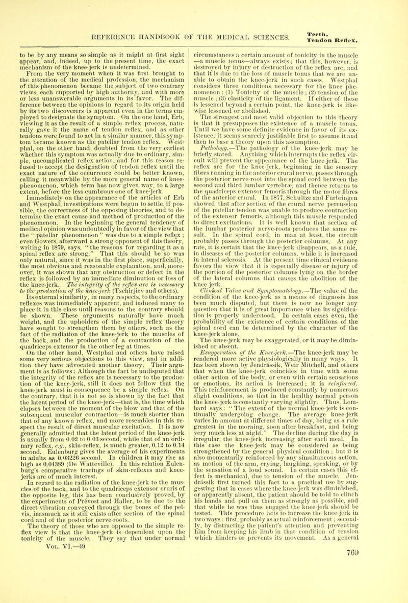 Teudon Reflex. to be by any means so simple as it might at first sight appear, and, indeed, up to the present time, tlie exact mechanism of the knee-jerlf is undetermined. From the very moment when it was first brouglit to the attention of the medical profession, the mechanism of this phenomenon became the subject of two contrary views, each supported b}' high autliority, and with more or less unanswerable arguments in its favor. The dif- ference between the opinions in regard to its origin held by its two discoverers is apparent even in the terms em- ployed to designate the symptom. On the one Iiand, Erb, viewing it as the result of a simple reflex process, natu- rally gave it the name of tendon reflex, and as other tendons were found to act in a similar manner, this symp- tom became known as the patellar tendon reflex. West- phal, on the other hand, doubted from tiie very earliest whether this symptom was actually due to ordinary, sim- ple, uncomplicated reflex action, and for this reason re- fused to accept the designation of tendon reflex until the exact nature of the occurrence could be better known, calling it meanwhile by the more general name of knee- phenomenon, which term has now given way, to a large extent, before the less cumbrous one of knee-jerk. Immediately on the appearance of the articles of Erb and Westphal, investigations were begun to settle, if pos- sible, the correctness of the opposing theories, and to de- termine the exact cause and method of production of the phenomenon. In the beginning the general tendency of medical opinion was undoubtedly in favor of the view that the  patellar phenomenon  was due to a simple reflex ; even Gowers, afterward a strong opponent of this theory, writing in 1879, says,  the reasons for regarding it as a spinal reflex are strong. That this should be so was only natural, since it was in the first place, superficially, the most obvious and reasonable explanation, and, more- over, it was shown that any obstruction or defect in the reflex is followed by an immediate diminution or loss of the knee-jerk. The integrity of the reflex arc is necemiry to the production of the knee-jerk (Tschirjiev and others). Its external similarity, in many respects, to the ordinary reflexes was immediately apparent, and induced many to place it in this class until reasons to the contrary should be shown. These arguments naturally have much weight, and the upholders of the simple reflex theory have sought to strengthen them by others, such as the fact of the radiation of the knee-jerk to the nmscles of the back, and the production of a contraction of the quadriceps extensor in the other leg at times. On the other hand, Westphal and others have raised some very serious objections to this view, and in addi- tion they have advocated another theorJ^ Their argu- ment is as follows : Although the fact be undisputed that the integrity of the reflex arc is necessary to the produc- tion of the knee-jerk, still it does not follow that the knee-jerk must in consequence be a simple reflex. On the contrary, that it is not so is shown by the fact that the latent period of the knee-jerk—that is, the time which elapses between the moment of the blow and that of the subsequent muscular contraction—is much shorter than that of any known reflex, and more resembles in this re- spect the result of direct muscular excitation. It is now generally admitted that the latent period of the knee-jerk is usually from 0.03 to 0.03 second, while that of an ordi- nary reflex, e.g., skin-reflex, is much greater, 0.12 to 0.14 second. Eulenburg gives the average of his experiments in adults as 0.03226 second. In children it may rise as high as 0.04389 (De Watteville). In this relation Eulen- burg's comparative tracings of skin-reflexes and knee- jerks are of much interest. In regard to the radiation of the knee-jerk to the mus- cles of the back, and to the quadriceps extensor cruris of the oppo.site leg, this has been conclusively proved, by the experiments of Prevost and Haller, to be due to the direct vibration conveyed through the bones of the pel- vis, inasmuch as it still exists after section of the spinal cord and of the posterior nerve-roots. The theory of those who are opposed to the simple re- flex view is that the knee-jerk is dependent upon the tonicity of the muscle. They say that under normal Vol. VI.—49 circumstances a certain amount of tonicity in the muscle —a muscle tonus—always exists ; that this, however, is destroyed by injury or destruction of the reflex arc, and that it is due to the loss of muscle tonus that we are un- able to obtain the knee-jerk in such cases. Westphal considers three conditions necessary for the knee phe- nomenon : (1) Tonicity of the muscle ; (2) tension of the muscle ; (3) elasticity of the ligament. If either of these is lessened beyond a certain point, the knee-jerk is like- wise lessened or abolished. The strongest and most valid objection to this theory is that it presupposes the existence of a muscle tonus. Until we have .some definite evidence in favor of its ex- istence, it seems scarcely justifiable first to assume it and then to base a theory upon this assumption. Pathology.—The pathology of the knee-jerk may be briefly stated. Anything which interrupts the reflex cir- cuit will prevent the appearance of the knee-jerk. The reflex arc for the knee-jerk, beginning in the sensory fibres running in the anterior crural nerve, passes through the posterior nerve-root into the spinal cord between the second and third lumbar vertebra?, and thence returns to the quadriceps extensor femoris through the motor fibres of the anterior crural. In 1877, Schultze and Fiirbringen showed that after section of the crural nerve percussion of the patellar tendon was unable to produce contraction of the extensor femoris, although thi.s muscle responded to direct excitations. It is well known that section of the lumloar posterior nerve-roots produces the same re- sult. In the spinal cord, in man at least, the circuit probably pa.sses through the posterior columns. At any rate, it is certain that the knee-jerk disappears, as a rule, in diseases of the posterior columns, while it is increased in lateral sclerosis. At the present time clinical evidence favors the view that it is especiallj' disease or injury of the portion of the posterior columns lying on the border of the lateral columns that causes the abolition of the knee-jerk. Clinical Value and Symptomatology.—The value of the condition of the knee-jerk as a means of diagnosis has been much disputed, but there is now no longer any cjiiestion that it is of great importance when its significa- tion is properly understood. In certain cases even, the probability of the existence of certain conditions of the spinal cord can be determined by the character of the knee-jerk alone. The knee-jerk may be exaggerated, or it may be dimin- ished or absent. Exaggeration, of the Knee-jerk.—The knee-jerk may be rendered more active physiologicallj^ in many ways. It has been shown by Jendras.sik, Weir Mitchell, and others that when the knee-jerk coincides in time with some other action of the body, or even with certain sensations or emotions, its action is increased ; it is reinforced. This reinforcement is produced constantlj' by numerous slight conditions, so that in the healthy normal person the knee-jerk is constantly varying slightly. Thus, Lom- bard says :  The extent of the normal knee-jerk is con- tinually undergoing change. The average knee-jerk varies in amount at different times of day, being as a rule greatest in the morning, soon after breakfast, and being very much less at night. The decline during the day is irregular, the knee-jerk increasing after each meal. In this case the knee-jerk may be considered as being strengthened by the general physical condition ; but it is also momentarily reinforced by any sinndtaneous action, as motion of the arm, crying, laughing, speaking, or by the sensation of a loud sound. In certain ca.ses this ef- fect is mechanical, due to tension of the nmscle. Jen- drassik first turned this fact to a practical use by sug- gesting that in cases where the knee-jerk was diminished, or apparently absent, the patient should be told to clinch his hands and pull on them as strongly as possible, and that while he was thus engaged the knee-jerk should be tested. This procedure acts to increase the knee-jerk in two ways: first, probably as actual reinforcement; second- ly, by distracting the patient's attention and preventing him from keeping his limb in that condition of tension which hinders or prevents its movement. As a general