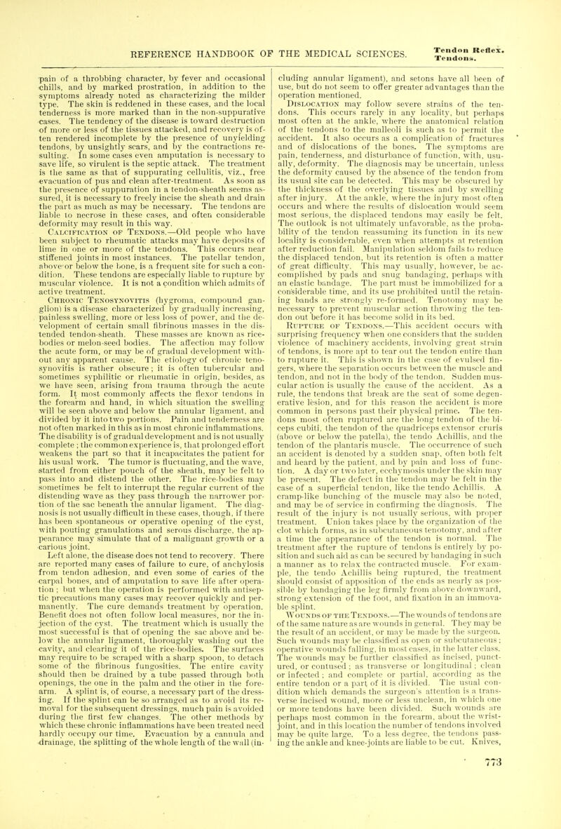 Tendons. ■pain of a throbbing character, by fever and occasional chills, and by marked prostration, in addition to the symptoms alreadj' noted as characterizing the milder tj'pe. The skin is reddened in tliese cases, and the local tenderness is more marked than in the non-suppurative ■cases. Tlie tendency of the disease is toward destruction •of more or less of the tissues attacked, and recovery is of- ten rendered incomplete by the presence of unyielding tendons, by unsightly scars, and by the contractions re- sulting. In some cases even amputation is necessarj' to save life, so virulent is the septic attack. The treatment is the same as tliat of suppurating cellulitis, viz., free ■evacuation of pus and clean after-treatment. As soon as the presence of suppuration in a tendon-sheath seems as- sured, it is necessary to freely incise the sheath and drain the part as much as may be necessary. The tendons are liable to necrose in these cases, and often considerable deformity may result in this way. Calcification op Tendons.—Old people who have been subject to rheumatic attacks may have deposits of lime in one or more of the tendons. This occurs near stiffened joints in most instances. The patellar tendon, above or below the bone, is a frequent site for such a con- dition. Tliese tendons are especially liable to rupture by mu.scular violence. It is not a condition which admits of active treatment. Chronic Tenosynovitis (hygroma, compound gan- glion) is a disease characterized by gradually increasing, painl&ss swelling, more or less loss of power, and the de- velopment of certain small fibrinous masses in the dis- tended tendon-sheath. Tliese masses are known as rice- bodies or melon-seed bodies. Tlie affection may follow the acute form, or may be of gradual development with- out any apparent cause. The etiology of chronic teno- synovitis is rather obscure ; it is often tubercular and sometimes sypliilitic or rheumatic in origin, besides, as we liave seen, arising from trauma through the acute form. It most commonly affects the flexor tendons in the forearm and hand, in which situation the swelling will be seen above and below the annular ligament, and divided by it into two portions. Pain and tenderness are not often marked in this as in most chronic inflammations. The disability is of gradual development and is not usually •complete ; the common experience is, that prolonged effort weakens the part so that it incapacitsites the patient for his usual work. The tumor is fluctuating, and the wave, started from either pouch of the sheath, may be felt to pass into and distend the other. Tlie rice-bodies may sometimes be felt to interrupt the regular current of the distending wave as they pass through the narrower por- tion of the sac beneath the annular ligament. The diag- nosis is not usually difficult in these ca.ses, though, if there has been spontaneous or operative opening of the cyst, with pouting granulations and serous discharge, the ap- pearance may simulate that of a malignant growth or a carious joint. Left alone, the disease does not tend to recovery. There are reported many cases of failure to cure, of anchjdosis from tendon adhesion, and even some of caries of the carpal bones, and of amputation to save life after opera- tion ; but when the operation is performed with antisep- tic precautions many cases may recover quiclvlj- and per- manently. The cure demands treatment by operation. Benefit docs not often follow local measures, nor the in- jection of the cj'st. The treatment which is usuall}^ tlie most successful is that of opening the sac above and be- low the annular ligament, thoroughly washing out the cavit\', and clearing it of the rice-bodies. The surfaces may require to be scraped with a sharp spoon, to detach some of the fibrinous fungosities. The entire cavitj^ should then be drained by a tube passed through both openings, tlie one in the palm and the other in the fore- arm. A splint is, of course, a necessar}' part of the dress- ing. If the splint can be so arranged as to avoid its re- moval for the subsequent dressings, much pain is avoided during tlie first few changes. The other methods by which these chronic inflammations have been treated need hardly occup}' our time. Evacuation by a cannula and •drainage, the splitting of the whole length of the wall (in- cluding annular ligament), and setons have all been of use, but do not seem to offer greater advantages than the operation mentioned. Dislocation may follow severe .strains of the ten- dons. This occurs rarely in any locality, but perhaps most often at the ankle, where the anatomical relation of the tendons to the malleoli is such as to permit the accident. It also occurs as a complication of fractures and of dislocations of the bones. The symptoms are pain, tenderness, and disturbance of function, witli, usu- ally, deformity. The diagncsis may be uncertain, unless the deformity caused by the absence of the tendon from its usual site can be detected. This may be obscured by the thickness of the overlying tissues and by swelling after injury. At the ankle, where the injury most often occurs and where the results of dislocation would seem most serious, the displaced tendons may easily be felt. The outlook is not ultimately unfavorable, as the proba- bility of the tendon reassuming its function in its new locality is considerable, even when attempts at retention after reduction fail. Manipulation seldom fails to reduce the displaced tendon, but its retention is often a matter of great difficulty. This may usually, however, be ac- complished b}' pads and snug bandaging, perhaps with an elastic bandage. The part must lie immoliilized for a considerable time, and its use prohibited until the I'etain- ing bands are strong!}' re-formed. Tenotomy may be neces.sary to prevent muscular action tlirowing the ten- don out before it has become solid in its bed. Rupture of Tendons.—This accident occurs with surjjrising frequency when one considers that the sudden violence of machinery accidents, involving great strain of tendons, is more apt to tear out the tendon entire than to rupture it. This is shown in the case of evulscd fin- gers, where the separation occurs between the muscle and tendon, and not in the body of the tendon. Sudden mus- cular action is usually the cause of the accident. As a rule, the tendons that break are the seat of some degen- erative lesion, and for this reason the accident is more common in persons past their physical prime. The ten- dons most often ruptured are the long tendon of the bi- ceps cubiti. the tendon of the quadriceps extensor cruris (above or below the patella), the tendo Achillis, and the tendon of the planlaris muscle. The occurrence of such an accident is denoted by a sudden snap, often both felt and heard by the patient, and by pain and loss of func- tion. A day or two later, ecchymosis under the skin may be present. The defect in the tendon may be felt in the case of a superficial tendon, like the tendo Achillis. A cramp-like bunching of tlie muscle may also be noted, and may be of service in confirming the diagnosis. The result of the injury is not usually serious, with proper treatment. Union takes place by the organization of the clot which forms, as in subcutaneous tenotomy, and after a time the appearance of the tendon is normal. The treatment after the nqiture of tendons is entirely by po- sition and such aid as can be secured by bandaging in such a manner as to relax the contracted muscle. For exam- ple, tlie tendo Achillis being ruptured, the treatment sliould consist of apposition of the ends as nearly as pos- sible by bandaging the leg firmly from above downward, strong extension of the fool, and fixation in an immova- ble splint. Wounds of the Tendons.—The wounds of tendons are of the same nature as are wounds in general. They may be the result of an accident, or may be made by the surgeon. Such wounds maj' be classified as open or subcutaneous ; operative wounds falling, in most cases, in the latter class. The wounds may be further classified as incised, punct- ured, or contused ; as transverse or longitudinal ; clean or infected : and complete or partial, according as the entire tendon or a part of it is divided. The usual con- dition which demands the surgeon's attention is a trans- verse incised wound, more or less unclean, in whicli one or more tendons have been divided. Such wounds are perhaps most common in the forearm, about the wrist- joint, and in this location the number of tendons involved may be quite large. To a less degree, the tendons pass- ingthe ankle and knee-joints arc liable to be cut. Knives,