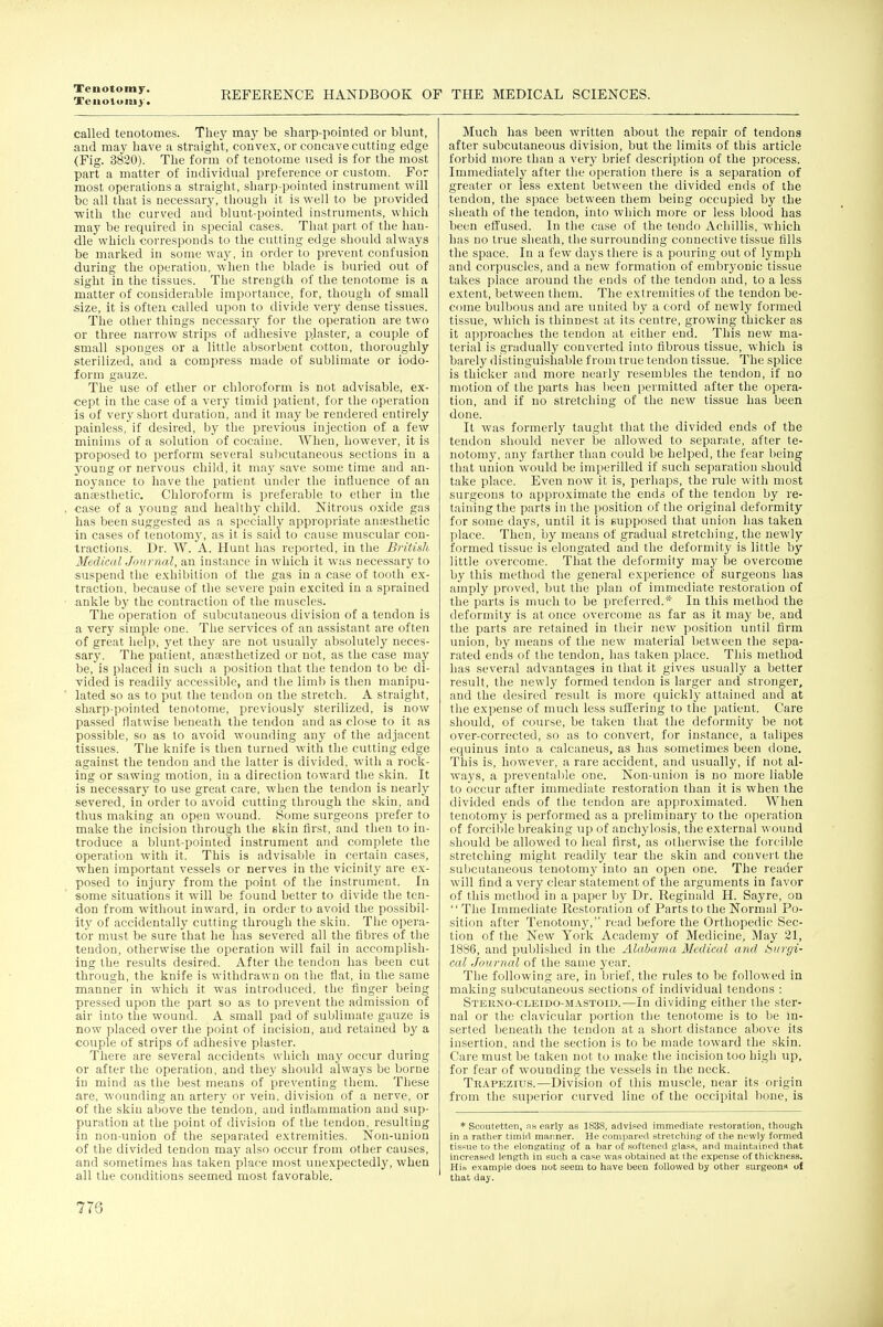 Tenotomy. REFERENCE HANDBOOK OF THE MEDICAL SCIENCES. called tenotomes. They may be sharp-pointed or blunt, and may have a straight, convex, or concave cutting edge (Fig. 3820). The form of tenotome used is for the most part a matter of individual preference or custom. For most operations a straight, sharp-pointed instrument will be all that is necessary, tliough it is well to be provided •with the curved and blunt-pointed instruments, which may be required in special cases. That part of the han- dle whicli corresponds to the cutting edge should always be marked in some way, in order to prevent confusion during the operation, when the blade is buried out of sight in the tissues. The strength of the tenotome is a matter of considerable importance, for, though of small size, it is often called upon to divide very dense tissues. The other things necessary for tlie operation are two or three narrow strips of adhesive plaster, a couple of small sponges or a little absorbent cotton, thoroughly sterilized, and a compress made of sublimate or iodo- form gauze. The use of ether or chloroform is not advisable, ex- cept in the case of a very timid patient, for the operation is of very short duration, and it may be rendered entirely painless, if desired, by the previous injection of a few minims of a solution of cocaine. When, however, it is proposed to perform several sulicutaneous sections in a young or nervous child, it may save some time and an- Boyance to have the patient under the influence of an anfEsthetic. Chloroform is preferable to ether in the case of a young and healthy child. Nitrous oxide gas has been suggested as a specially appropriate anaesthetic in cases of tenotomj', as it is said to cause muscular con- tractions. Dr. W. A. Hunt has reported, in tlie British MedicalJournal, an instance in which it was necessary to suspend the exhibition of the gas in a case of tooth ex- traction, because of the severe pain excited in a sprained ankle by the contraction of the muscles. The operation of subcutaneous division of a tendon is a very simple one. The services of an assistant are often of great help, }'et they are not usually absolutely neces- sary. The patient, anaesthetized or not, as the case may be, is placed in such a position that the tendon to be di- vided is readily accessible, and the liniVi is then manipu- lated so as to put the tendon on the stretch. A straight, sharp-pointed tenotome, previously sterilized, is now passed flatwise beneath the tendon and as close to it as possible, so as to avoid wounding any of the adjacent tissues. The knife is then turned with the cutting edge against the tendon and the latter is divided, with a rock- ing or sawing motion, iu a direction toward the skin. It is necessary to use great care, when the tendon is nearly severed, in order to avoid cutting through tlie skin, and thus maldng an open wound. Some surgeons prefer to make the incision through the skin first, and then to in- troduce a blunt-pointed instrument and complete the operation with it. This is advisable in certain cases, when important vessels or nerves in the vicinity are ex- posed to injury from the point of the instrument. In some situations it will be found better to divide the ten- don from without inward, in order to avoid the possibil- ity of accidentally cutting through the skin. Tlie opera- tor must be sure that he has severed all the fibres of the tendon, otherwise the operation will fail in accomplish- ing the results desired. After the tendon has been cut through, the knife is withdrawn on tlie flat, in the same manner in which it was introduced, the finger being pressed upon the part so as to prevent the admission of air into the wound. A small pad of sublimate gauze is now placed over the point of incision, and retained by a couple of strips of adhesive plaster. There are several accidents which may occur during or after the operation, and they should always be borne in mind as the best means of preventing them. These are, wounding an artery or vein, division of a nerve, or of the skin above the tendon, and inflammation and sup- puration at the point of division of the tendon, resulting in non-union of the separated extremities. Non-union of the divided tendon may also occur from other causes, and sometimes has taken place most unexpectedly, when all the conditions seemed most favorable. Much has been written about the repair of tendons after subcutaneous division, but the limits of this article forbid more than a very brief description of the process. Immediately after the operation there is a separation of greater or less extent between the divided ends of the tendon, the space between them being occupied by the sheath of the tendon, into which more or less blood has been effused. In the case of the tendo Achillis, which has no true sheath, the surrounding connective tissue fills the space. In a few days there is a pouring out of lymph and corpuscles, and a new formation of embryonic tissue takes place around the ends of the tendon and, to a less extent, between them. The extremities of the tendon be- come bulbous and are united by a cord of newly formed tissue, which is thinnest at its centre, growing thicker as it approaches the tendon at either end. This new ma- terial is gradually converted into fibrous tissue, which is barely distinguishable from true tendon tissue. The splice is thicker and more nearly resembles the tendon, if no motion of the parts has been permitted after the opera- tion, and if no stretching of the new tissue has been done. It was formerly taught that the divided ends of the tendon should never be allowed to separate, after te- notomy, any farther than could be helped, the fear being that union would be imperilled if such separation should take place. Even now it is, perhaps, the rule with most surgeons to approximate the ends of the tendon by re- taining the parts in the position of the original deformity for some days, until it is supposed that union has taken place. Then, by means of gradual stretching, the newly formed tissue is elongated and the deformity is little by little overcome. That the deformity may be overcome by this method the general experience of surgeons has amply proved, but the plan of immediate restoration of the parts is much to be preferred.* In this method the deformity is at once overcome as far as it may be, and the parts are retained in their new position until firm union, by means of the new material between the sepa- rated ends of the tendon, has taken place. This method has several advantages in that it gives usually a better result, the newly formed tendon is larger and stronger, and the desired result is more quickly attained and at the expense of much less suffering to the patient. Care should, of course, be taken that the deformity be not over-corrected, so as to convert, for instance, a talipes equinus into a calcaneus, as has sometimes been done. This is, however, a rare accident, and usually, if not al- ways, a preventable one. Non-union is no more liable to occur after immediate restoration than it is when the divided ends of the tendon are approximated. AVhen tenotomy is performed as a preliminar^^ to the operation of forcible breaking up of anchylosis, the external wound should be allowed to heal first, as ollierwise the forcible stretching might readily tear the skin and convert the subcutaneous tenotomy into an open one. The reader will find a very clear statement of the arguments in favor of this method in a paper by Dr. Reginald H. Sayre, on  Tlie Immediate Restoration of Parts to the Normal Po- sition after Tenotomy, read before the Orthopedic Sec- tion of the New York Academy of Medicine, May 21, 18S6, and published in the Alabama Medical and Surgi- cal journal of the same year. The following are, in brief, the rules to be followed in making subcutaneous sections of individual tendons : Sterno-cleido-mastoid.—In dividing either the ster- nal or the clavicular portion the tenotome is to be m- serted beneath the tendon at a short distance above its insertion, and the section is to be luade toward the skin. Care must be taken not to make the incision too high up, for fear of wounding the vessels in the neck. Trapezius.—Division of this muscle, near its oiigin from the superior curved line of the occipital bone, is * Scoutetten, ns early as 1838, advised immediate restoration, tliough in a rather timid mariner. He compared stretching of the newly formed tissue to the elongating of a bar of softened glass, and maintiiincd that increased length in such ji case was obtained at the expense of thickness. Hio example does not seem to have been followed by other surgeons ol that day.