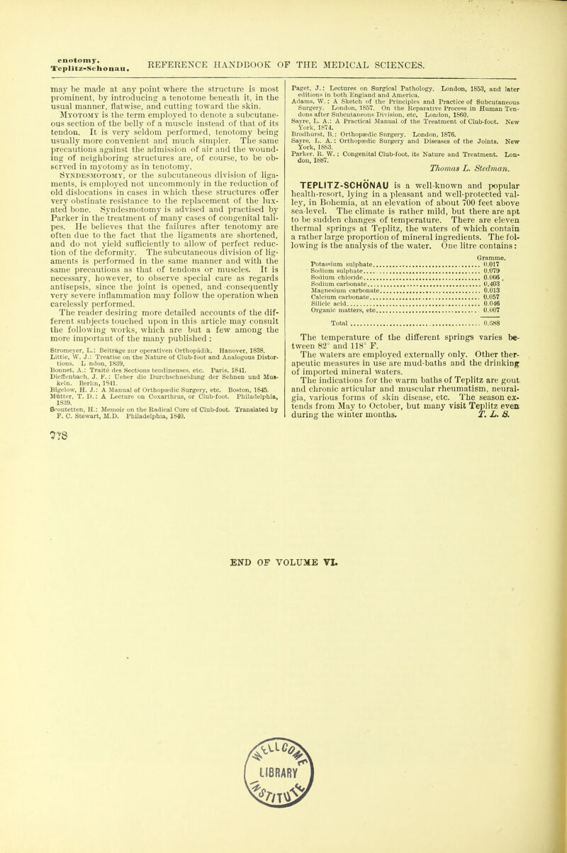 enotom J'. Teplitz-Sclionaii. REFERENCE HANDBOOK OF THE MEDICAL SCIENCES. may be made at any point where the structure is most prominent, by introducing a tenotome beneath it, in the usual manner, flatwise, and cutting toward the sliin. Myotomy is the term employed to denote a subcutane- ous section of the belly of a muscle instead of that of its tendon. It is very seldom performed, tenotomy being usually more convenient and mucli simpler. The same precautious against the admission of air and the wound- ing of neighboring structures are, of course, to be ob- served in myotomy as in tenotomy. Syndesmotomy, or the subcutaneous division of liga- ments, is employed not uncommonly in the reduction of old dislocations in cases in which these structures offer very obstinate resistance to the replacement of the lux- ated bone. Syndesmotomy is advised and practised by Parker in the treatment of many cases of congenital tali- pes. He believes that the failures after tenotomy are often due to the fact that the ligaments are shortened, and do not yield sufficiently to allow of perfect reduc- tion of the deformity. The subcutaneous division of lig- aments is performed in the same manner and with the same precautions as that of tendons or muscles. It is necessary, however, to observe special care as regards antisepsis, since the joint is opened, and consequently very severe inflammation may follow the operation when carelessly performed. The reader desiring more detailed accounts of the dif- ferent subjects touched upon in this article may consult the following worlds, which are but a few among the more important of the many published : Stromeyer, L.: Beitrage ziir operativen Orthopadik. Hanover, 1838. Little, W. J.: Treatise on the Nature of Club-foot and Analogous Distor- tions. L ndon, 1839. Bonnet, A.: Traite des Sections tendineuses, etc. Paris, 1841. Diellenbach. J. F.: Ueber die Durchschneidung der Sehnen und Mua- keln. Berlin, 1841. Bigelow, H. J.: A Manual of Orthopfedic Surgery, etc. Boston, 1845. Matter, T. D.: A Lecture on Coxarthrus, or Club-foot. Philadelphia, 1839. tV^outetten, H.: Memoir on the Radical Cure of Club-foot. Translated by F. C. Stewart, M.D. Philadelphia, 1840. Paget, J.: Lectures on Surgical Pathology. London, 1853, and later editions in both England and America. Adams, W.: A Sketch of the Principles and Practice of Subcutaneous Surgery. London, 1857. On the Reparative Process in Human Ten- dons after Subcutaneous Division, etc. London, 1860. Sayre, L. A.: A Practical Manual of the Treatment of Club-foot. New York. 1874. Brodhurst, B.: Orthopeedic Surgery. London, 1876. Sayre. L. A.: OrthopEedic Surgery and Diseases of the Joints. New York, 1883. Parker. R. W.: Congenital Club-foot, its Nature and Treatment. Lon- don, 1887. Thomas L. Siedman. TEPLITZ-SCHONAU is a well-known and popular health-resort, Ij'ing in a pleasant and well-protected val- ley, in Bohemia, at an elevation of about 700 feet above sea-level. The climate is rather mild, but there are apt to be sudden changes of temperature. There are eleven thermal springs at Teplitz, the waters of which contain a rather large proportion of mineral ingredients. The fol- lowing is the analysis of the water. One litre contains: Gramme. Potassium sulphate (1.017 Sodium sulphate. 0.079 Sodium chloride 0.066 , Sodium carbonate 0.403 Magnesium carbonate 0.013 Calcium carbonate 0.057 Silicic acid 0.046 Organic matters, etc 0.007 Total 0.088 The temperature of the different springs varies be- tween 82° and 118° F. The waters are employed externally only. Other ther- apeutic measures in use are mud-baths and the drinking of imported mineral waters. The indications for the warm baths of Teplitz are gout, and chronic articular and muscular rheumatism, neural- gia, various forms of skin disease, etc. The season ex- tends from May to October, but many visit Teplitz even, during the winter months. T, L. 8. 7r8 END OF VOLUME VI.