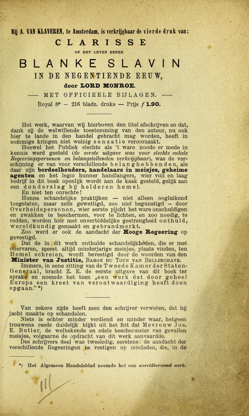 Bq i. VAN KLATEREN, te Amsterdam, is verkrijgbaar de vierde drnk van: CLARISSE Or HET LEVEN EENER BLANKE SLAVIN IN DE NEGENTIENDE EEUW, door LORD MONROE. MET OFFICIEELE BIJLAGEN. Royal 8*' - 216 bladz. druks — Prijs ƒ 1.90. Het werk, waarvan wij hierboven den titel afschrijven en dat, dank zij de welwillende toestemming van den auteur, nu ook hier te lande in den handel gebracht mag worden, heeft in sommige kringen niet weinig sensatie veroorzaakt. Hoewel het Publiek slechts als 't ware noode er mede in kennis werd gesteld {de eerste uitgave was voor slechts enkele Regeeringspersonen en belangstellenden verkrijgbaar), was de ver- schiining er van voor verschillende belanghebbenden, als daar zijn bordeelhouders, handelaars in meisjes, geheime agenten en het legio hunner handlangers, wier vuil en laag bedrijf in dit boek openlijk wordt aan de kaak gesteld, gelijk aan een donderslag bij helderen hemel. En niet ten onrechte! Hunne schandelijke praktijken — niet alleen oogluikend toegelaten, maar zelfs gewettigd, zoo niet begunstigd - door Overheidspersonen, wier eerste plicht het ware onschuldigen en zwakken te beschermen, voor te'lichten, en zoo noodig, te redden, worden hier met onverbiddelijke gestrengheid onthuld, wereldkundig gemaakt en gebrandmerkt. Zoo werd er ook de aandacht der Hooge Regeering op gevestigd. Dat de in dit werk onthulde schandelijkheden, die er met onervaren, nteest altijd minderjarige meisjes, plaats vinden, ten Hemel schreien, wordt bevestigd door de woorden van den Minister van Justitie, Baron: du Tour van Bellinchave. Immers, in eene zitting van de Tweede Kamer der Staten- Generaal, bracht Z. E. de eerste uitgave van dit boek ter sprake en noemde het toen „een werk dat door geheel Europa een kreet van verontwaardiging heeft doen opgaan. *) Yan zekere zijde heeft men den schrijver verweten, dat hij jacht maakte op schandalen. Niets is echter minder verdiend en minder waar, hetgeen trouwens reeds duidelijk blijkt uit het feit dat Mevrouw Jos» E. Butler, de welbekende en edele beschermster van gevallen meisjes, volgaarne de opdracht van dit werk aanvaardde. Des schrijvers doel was tweeledig, eerstens: de aandacht der verschillende Regeeringen te vestigen op misdaden, die, in de *) Het Algemeen Handelsblad noemde het een ivereldberoemd werk.