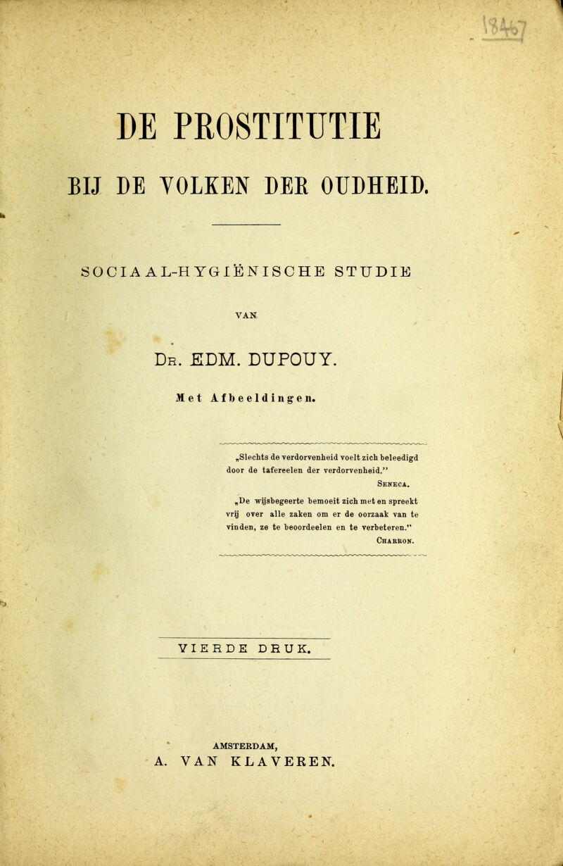 BIJ DE YOLKEN DER OUDHEID. SOCIAAL-HYGIËNISCHE STUDIE VAN Dr. KLM. DUPOUY. Met Afbeeldingen. „Slechts de verdorvenheid voelt zich beleedigd door de tafereelen der verdorvenheid. Seneca. „De wiisbegeerte bemoeit zich met en spreekt vrij over alle zaken om er de oorzaak van te vinden, ze te beoordeelen en te verbeteren. Chabeon. VIERDE DRUK. AMSTERDAM, A. VAN KLAVEREN.