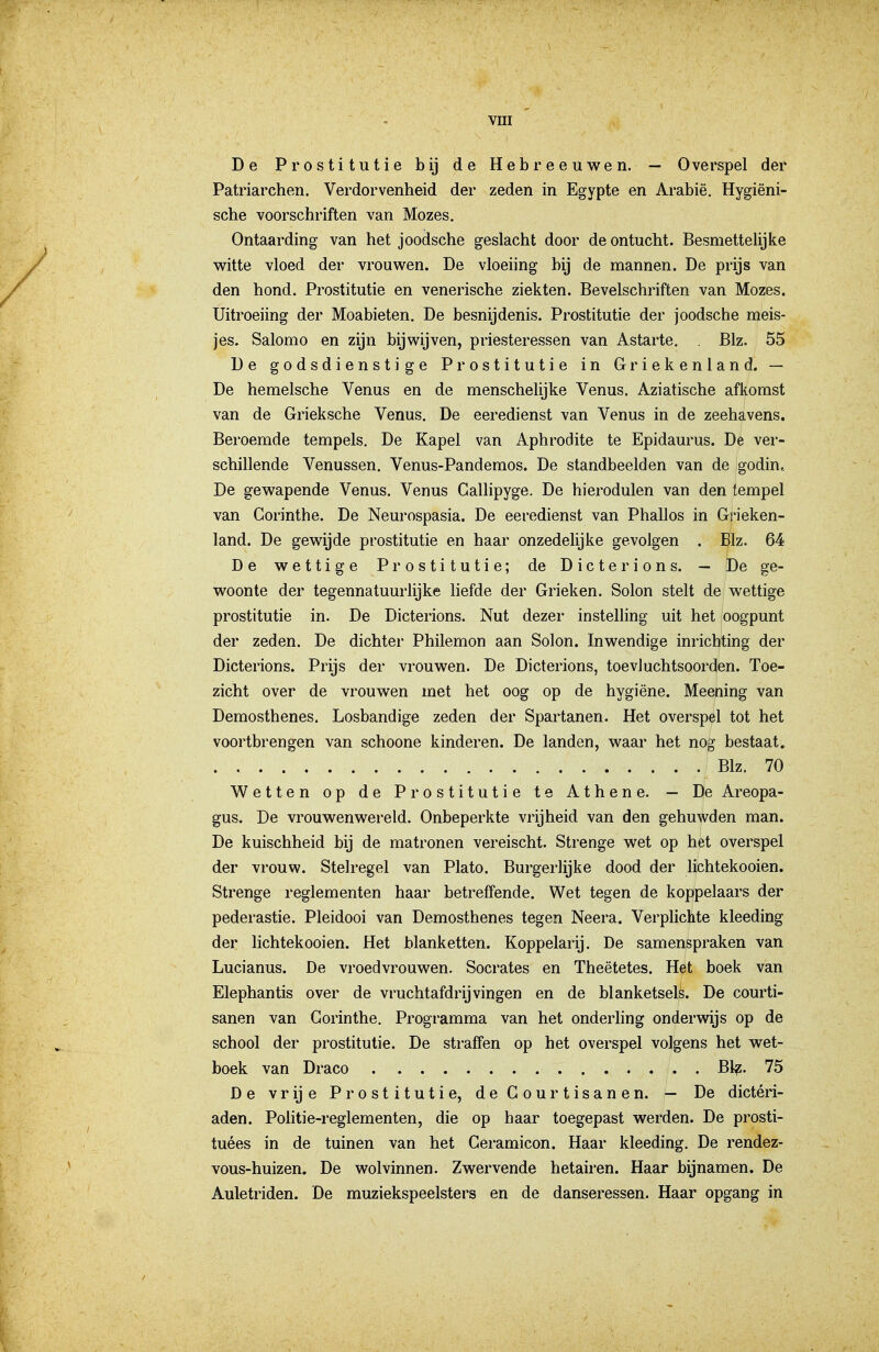 De Prostitutie bij de Hebreeuwen. — Overspel der Patriarchen. Verdorvenheid der zeden in Egypte en Arabië. Hygiëni- sche voorschriften van Mozes, Ontaarding van het joodsche geslacht door de ontucht. Besmettelijke witte vloed der vrouwen. De vloeiing bij de mannen. De prijs van den hond. Prostitutie en venerische ziekten. Bevelschriften van Mozes. Uitroeiing der Moabieten. De besnijdenis. Prostitutie der joodsche meis- jes. Salomo en zijn bijwijven, priesteressen van Astarte. . Blz. 55 De godsdienstige Prostitutie in Griekenland. — De hemelsche Venus en de menschelijke Venus. Aziatische afkomst van de Grieksche Venus. De eeredienst van Venus in de zeehavens. Beroemde tempels. De Kapel van Aphrodite te Epidaurus. De ver- schillende Venussen. Venus-Pandemos. De standbeelden van de godin. De gewapende Venus. Venus Gallipyge. De hierodulen van den tempel van Corinthe. De Neurospasia. De eeredienst van Phallos in Grieken- land. De gewijde prostitutie en haar onzedelijke gevolgen . Blz. 64 De wettige Prostitutie; de Dicterions. — De ge- woonte der tegennatuurlijke liefde der Grieken. Solon stelt de wettige prostitutie in. De Dicterions. Nut dezer instelling uit het oogpunt der zeden. De dichter Philemon aan Solon. Inwendige inrichting der Dicterions. Prijs der vrouwen. De Dicterions, toevluchtsoorden. Toe- zicht over de vrouwen met het oog op de hygiëne. Meening van Demosthenes. Losbandige zeden der Spartanen. Het overspöl tot het voortbrengen van schoone kinderen. De landen, waar het nog bestaat. Blz. 70 Wetten op de Prostitutie te Athene. — De Areopa- gus. De vrouwenwereld. Onbeperkte vrijheid van den gehuwden man. De kuischheid bij de matronen vereischt. Strenge wet op het overspel der vrouw. Stelregel van Plato. Burgerlijke dood der lichtekooien. Strenge reglementen haar betreffende. Wet tegen de koppelaars der pederastie. Pleidooi van Demosthenes tegen Neera. Verplichte kleeding der lichtekooien. Het blanketten. Koppelarij. De samenspraken van Lucianus. De vroedvrouwen. Socrates en Theëtetes. Het boek van Elephantis over de vruchtafdrijvingen en de blanketsels. De courti- sanen van Corinthe. Programma van het onderhng onderwijs op de school der prostitutie. De straffen op het overspel volgens het wet- boek van Draco Bl^. 75 De vrije Prostitutie, deCourtisanen. — De dictéri- aden. Politie-reglementen, die op haar toegepast werden. De prosti- tuées in de tuinen van het Geramicon. Haar kleeding. De rendez- vous-huizen. De wolvinnen. Zwervende hetairen. Haar bijnamen. De Auletriden. De muziekspeelsters en de danseressen. Haar opgang in