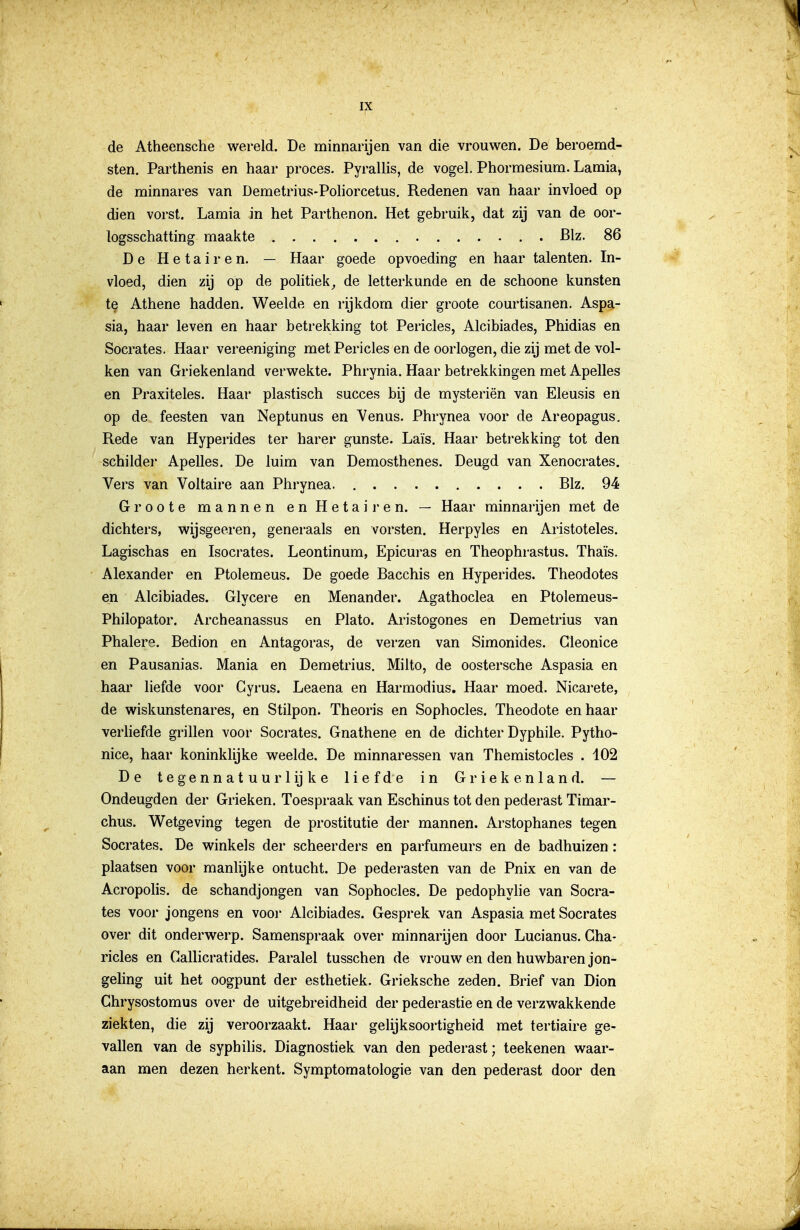 de Atheensche wereld. De minnarijen van die vrouwen. De beroemd- sten. Parthenis en haar proces. Pyrallis, de vogel. Phormesium. Lamia, de minnares van Demetrius-Poliorcetus. Redenen van haar invloed op dien vorst. Lamia in het Parthenon. Het gebruik, dat zij van de oor- logsschatting maakte Blz. 86 De Hetairen. — Haar goede opvoeding en haar talenten. In- vloed, dien zij op de politiekde letterkunde en de schoone kunsten te Athene hadden. Weelde en rijkdom dier groote courtisanen. Aspa- sia, haar leven en haar betrekking tot Pericles, Alcibiades, Phidias en Socrates. Haar vereeniging met Pericles en de oorlogen, die zij met de vol- ken van Griekenland verwekte. Phrynia. Haar betrekkingen met Apelles en Praxiteles. Haar plastisch succes bij de mysteriën van Eleusis en op de feesten van Neptunus en Yenus. Phrynea voor de Areopagus. Rede van Hyperides ter harer gunste. Laïs. Haar betrekking tot den schilder Apelles. De luim van Demosthenes. Deugd van Xenocrates. Vers van Voltaire aan Phrynea. Blz. 94 Groote mannen en Hetairen. — Haar minnarijen met de dichters, wijsgeeren, generaals en vorsten. Herpyles en Aristoteles, Lagischas en Isocrates. Leontinum, Epicuras en Theophrastus. Thaïs. Alexander en Ptolemeus. De goede Bacchis en Hyperides. Theodotes en Alcibiades. Glycere en Menander. Agathoclea en Ptolemeus- Philopator. Archeanassus en Plato. Aristogones en Demetrius van Phalere. Bedion en Antagoras, de verzen van Simonides. Gleonice en Pausanias. Mania en Demetrius. Milto, de oostersche Aspasia en haar liefde voor Gyrus. Leaena en Harmodius. Haar moed. Nicarete, de wiskunstenares, en Stilpon. Theoris en Sophocles. Theodote en haar verliefde grillen voor Socrates. Gnathene en de dichter Dyphile, Pytho- nice, haar koninklijke weelde. De minnaressen van Themistocles . 402 De tegennatuurlijke liefde in Griekenland. — Ondeugden der Grieken. Toespraak van Eschinus tot den pederast Timar- chus. Wetgeving tegen de prostitutie der mannen. Arstophanes tegen Socrates. De winkels der scheerders en parfumeurs en de badhuizen : plaatsen voor manlijke ontucht. De pederasten van de Pnix en van de Acropolis. de schandjongen van Sophocles. De pedophylie van Socra- tes voor jongens en voor Alcibiades. Gesprek van Aspasia met Socrates over dit onderwerp. Samenspraak over minnarijen door Lucianus. Gha- ricles en Gallicratides. Paralel tusschen de vrouw en den huwbaren jon- gehng uit het oogpunt der esthetiek. Grieksche zeden. Brief van Dion Ghrysostomus over de uitgebreidheid der pederastie en de verzwakkende ziekten, die zij veroorzaakt. Haar gelijksoortigheid met tertiaire ge- vallen van de syphihs. Diagnostiek van den pederast; teekenen waar- aan men dezen herkent. Symptomatologie van den pederast door den