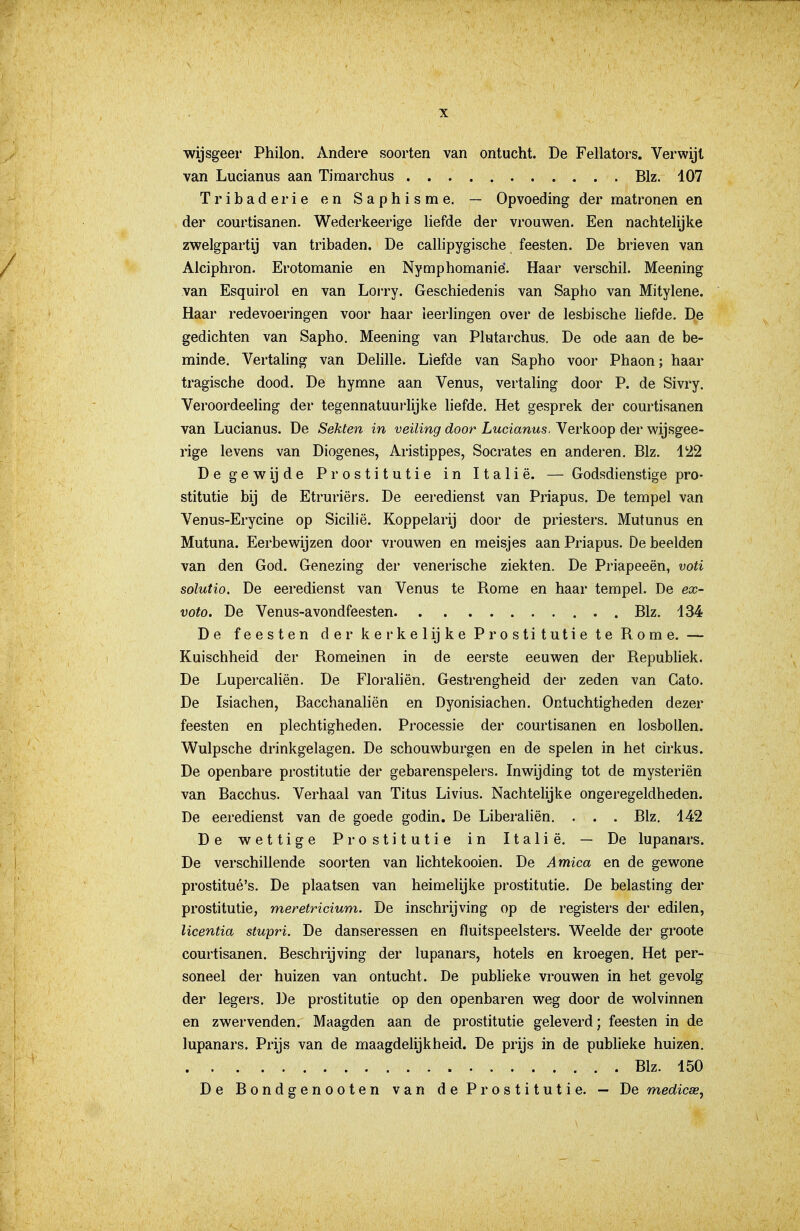 ■wijsgeer Philon. Andere soorten van ontucht. De Fellators. Verwijt van Lucianus aan Timarchus Blz. 107 Tribader ie en Saphisme. — Opvoeding der matronen en der courtisanen. Wederkeerige liefde der vrouwen. Een nachtelijke zwelgpartij van tribaden. De callipygische feesten. De brieven van Alciphron. Erotomanie en Nymphomanié. Haar verschil. Meening van Esquirol en van Lorry. Geschiedenis van Sapho van Mitylene. Haar redevoeringen voor haar leerlingen over de lesbische liefde. D,e gedichten van Sapho. Meening van Plutarchus. De ode aan de be- minde. Vertaling van Delille. Liefde van Sapho voor Phaon; haar tragische dood. De hymne aan Venus, vertaling door P. de Sivry. Veroordeeling der tegennatuurlijke liefde. Het gesprek der courtisanen van Lucianus. De Sekten in veiling door Lucianus. Verkoop der wijsgee- rige levens van Diogenes, Aristippes, Socrates en anderen. Blz. 1122 Degewijde Prostitutie in Italië. — Godsdienstige pro- stitutie bij de Etruriërs. De eeredienst van Priapus. De tempel van Venus-Erycine op Sicilië. Koppelarij door de priesters. Mutunus en Mutuna. Eerbewijzen door vrouwen en meisjes aan Priapus. De beelden van den God, Genezing der venerische ziekten. De Priapeeën, voti solutio. De eeredienst van Venus te Rome en haar tempel. De ex- vota. De Venus-avondfeesten Blz. 134 De feesten der kerkelijke Prostitutie te Rome. — Kuischheid der Romeinen in de eerste eeuwen der Republiek. De Lupercaliën. De Floraliën. Gestrengheid der zeden van Gato. De Isiachen, Bacchanaliën en Dyonisiachen. Ontuchtigheden dezer feesten en plechtigheden. Processie der courtisanen en losbollen. Wulpsche drinkgelagen. De schouwburgen en de spelen in het cirkus. De openbare prostitutie der gebarenspelers. Inwijding tot de mysteriën van Bacchus. Verhaal van Titus Livius. Nachtelijke ongeregeldheden. De eeredienst van de goede godin. De Liberahën. . . . Blz. 142 De wettige Prostitutie in Italië. — De lupanars. De verschillende soorten van hchtekooien. De Amica en de gewone prostitué's. De plaatsen van heimelijke prostitutie. De belasting der prostitutie, meretricium. De inschrijving op de registers der edilen, licentia stupri. De danseressen en fluitspeelsters. Weelde der groote courtisanen. Beschrijving der lupanars, hotels en kroegen. Het per- soneel der huizen van ontucht. De publieke vrouwen in het gevolg der legers. De prostitutie op den openbaren weg door de wolvinnen en zwervenden. Maagden aan de prostitutie geleverd; feesten in de lupanars. Prijs van de maagdelijkheid. De prijs in de publieke huizen. Blz. 150 De Bondgenooten van de Prostitutie. — De medicse,