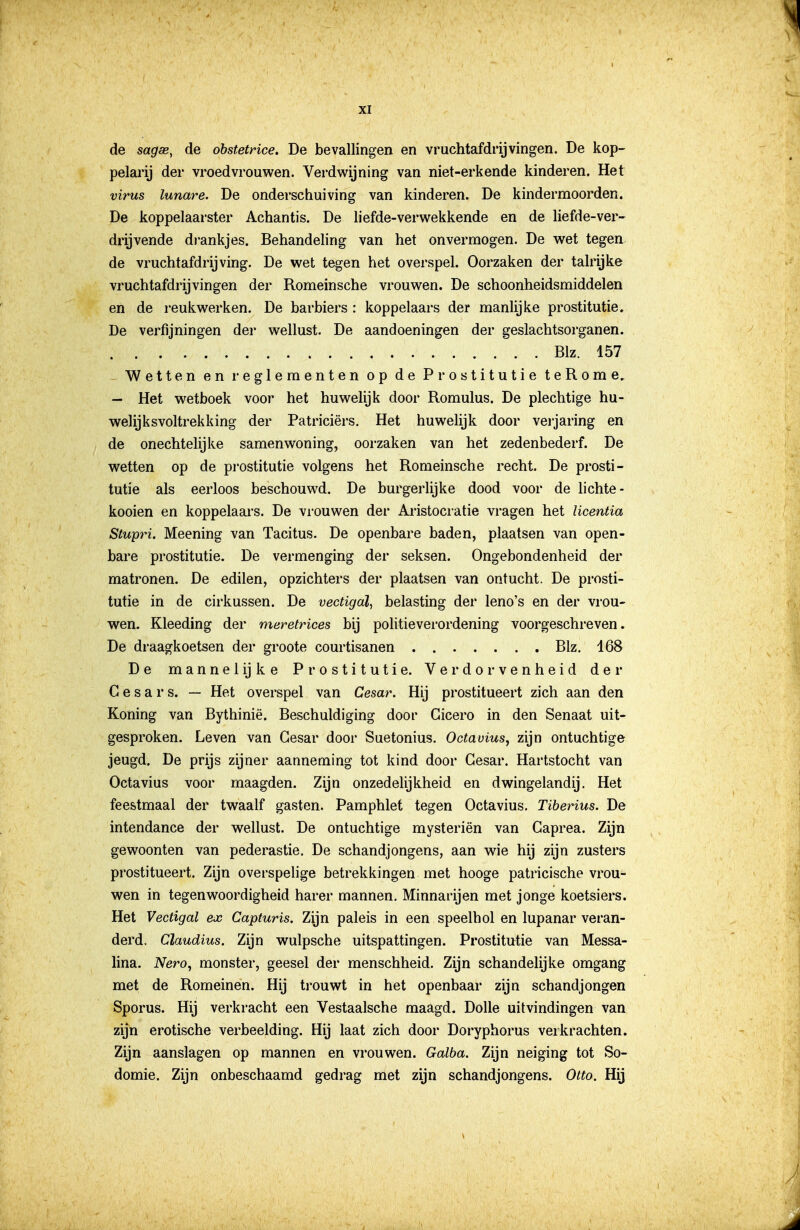 de sagse, de obstetrice. De bevallingen en vruchtafdrijvingen. De kop- pelarij der vroedvrouwen. Verdwijning van niet-erkende kinderen. Het virus lunare. De onderschuiving van kinderen. De kindermoorden. De koppelaarster Achantis. De liefde-verwekkende en de liefde-ver- drijvende di'ankjes. Behandeling van het onvermogen. De wet tegen, de vruchtafdrijving. De wet tegen het overspel. Oorzaken der talrijke vruchtafdrijvingen der Romeinsche vrouwen. De schoonheidsmiddelen en de reuliwerken. De barbiers: koppelaars der manlijke prostitutie. De verfijningen der wellust. De aandoeningen der geslachtsorganen. Blz. 157 Wetten en reglementen op de Prostitutie teRome, — Het wetboek voor het huwelijk door Romulus. De plechtige hu- welijksvoltrekking der Patriciërs. Het huwelijk door veijaring en de onechtelijke samenwoning, oorzaken van het zedenbederf. De wetten op de pi'ostitutie volgens het Romeinsche recht. De prosti- tutie als eerloos beschouwd. De burgerlijke dood voor de lichte- kooien en koppelaars. De vrouwen der Aristocratie vragen het licentia Stupri. Meening van Tacitus. De openbare baden, plaatsen van open- bare prostitutie. De vermenging der seksen. Ongebondenheid der matronen. De edilen, opzichters der plaatsen van ontucht. De prosti- tutie in de cirkussen. De vectigdl, belasting der leno's en der vrou- wen. Kleeding der meretrices bij politieverordening voorgeschreven. De draagkoetsen der groote courtisanen Blz. 168 De mannel ij ke Prostitutie. Verdorvenheid der C e s a r s. — Het overspel van Cesar. Hij prostitueert zich aan den Koning van Bythinië. Beschuldiging door Cicero in den Senaat uit- gesproken. Leven van Gesar door Suetonius. Octavius, zijn ontuchtige jeugd. De prijs zijner aanneming tot kind door Gesar. Hartstocht van Octavius voor maagden. Zijn onzedelijkheid en dwingelandij. Het feestmaal der twaalf gasten. Pamphlet tegen Octavius. Tiberius. De intendance der wellust. De ontuchtige mysteriën van Gaprea. Zijn gewoonten van pederastie. De schandjongens, aan wie hij zijn zusters prostitueert. Zijn overspelige betrekkingen met hooge patricische vrou- wen in tegenwoordigheid harer mannen. Minnarijen met jonge koetsiers. Het Vectigal ex Capturis. Zijn paleis in een speelhol en lupanar veran- derd. Claudius. Zijn wulpsche uitspattingen. Prostitutie van Messa- lina. Nero, monster, geesel der menschheid. Zijn schandelijke omgang met de Romeinen. Hij ti'ouwt in het openbaar zijn schandjongen Sporus. Hij verkracht een Vestaalsche maagd. Dolle uitvindingen van zijn erotische verbeelding. Hij laat zich door Doryphorus verkrachten. Zijn aanslagen op mannen en vrouwen. Galba. Zijn neiging tot So- domie. Zijn onbeschaamd gedrag met zijn schandjongens. Otto. Hij