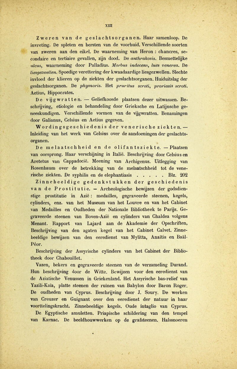 Zweren van de geslachtsorganen. Haar samenloop. De invreting. De spleten en beitsten van de voorhuid. Verschillende soorten van zweren aan den eikel. De waarneming van Heron : chancres, se- condaire en tertiaire gevallen, zijn dood. De anlhrakosis. Besmettelijke ulcus, waarneming door Palladius. Morbus indecem, lues venerea. De liesgezwellen. Spoedige verettering der kwaadaardige liesgezwellen. Slechte invloed der klieren op de ziekten der geslachtsorganen. Huiduitslag der geslachtsorganen. De phymoris. Het pruritus scroti^ proriasis scroti. Aetius, Hippocrates. De Vijgwratten. — Geliefkoosde plaatsen dezer uitwassen. Be- schrijving, etiologie en behandeling door Grieksche en Latijnsche ge- neeskundigen. Verschillende vormen van de vijgwratten. Benamingen door Galianus, Celsius en Aetius gegeven. Wordingsgeschiedenis der venerische ziekten. — Inleiding van het werk van Celsius over de aandoeningen der geslachts- organen. De melaatschheid en de olifantsziekte. — Plaatsen van oorsprong. Haar verschijning in Itahë. Beschrijving door Celsius en Aretetus van Cappadocië. Meening van Archigenus. Uitlegging van Rosenbaum over de betrekking van de melaatschheid tot de vene- j-ische ziekten. De syphilis en de elephantiasis Blz. 202 Zinnebeeldige gedenkstukken der geschiedenis van de Prostitutie. — Archeologische bewijzen der godsdien- stige prostitutie in Azië: medailles, gegraveerde steenen, kegels, cylinders, enz. van het Museum van het Louvre en van het Cabinet van Medailles en Oudheden der Nationale Bibliotheek te Parijs. Ge- graveerde steenen van Boven-Azië en cylinders van Chaldea volgens Menant. Rapport van Lajard aan de Akademie der Opschriften, Beschrijving van den agaten kegel van het Cabinet Calvet. Zinne- beeldige bewijzen van den eeredienst van Myhtta, Anaïtis en Baal- Péor. Beschrijving der Assyrische cyhndei-s van het Cabinet der Biblio- theek door Chabouillet. Vazen, bekers en gegraveerde steenen van de verzameling Durand. Hun beschrijving door de Witte. Bewijzen voor den eeredienst van de Aziatische Venussen in Gi-iekenland. Het Assyrische bas-relief van Yazili-Kaïa, platte steenen der ruïnen van Baby Ion door Baron Roger. De oudheden van Cyprus, Beschrijving door J. Soury. De werken van Creuzer en Guignant over den eeredienst der natuur in haar voorttelingskracht. Zinnebeeldige kegels. Oude intaglio van Cyprus. De Egyptische amuletten. Priapische schildering van den tempel van Karnac. De beeldhouwwerken op de grafsteenen. Halssnoeren