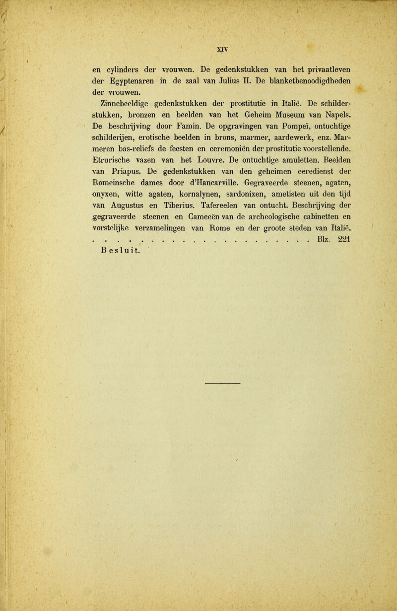 en cylinders der vrouwen. De gedenkstukken van het privaatleven der Egyptenaren in de zaal van Julius II. De blanketbenoodigdheden der vrouwen. Zinnebeeldige gedenkstukken der prostitutie in Italië. De schilder- stukken, bronzen en beelden van het Geheim Museum van Napels. De beschrijving door Famin. De opgravingen van Pompei, ontuchtige schilderijen, erotische beelden in brons, marmer, aardewerk, enz. Mar- meren bas-reliefs de feesten en ceremoniën der prostitutie voorstellende. Etrurische vazen van het Louvre. De ontuchtige amuletten. Beelden van Priapus. De gedenkstukken van den geheimen eeredienst der Romeinsche dames door d'Hancarville. Gegraveerde steenen, agaten, onyxen, witte agaten, kornalynen, sardonixen, ametisten uit den tijd van Augustus en Tiberius. Tafereelen van ontucht. Beschrijving der gegraveerde steenen en Cameeën van de archeologische cabinetten en vorstelijke verzamelingen van Rome en der groote steden van Italië. Blz. 221 Besluit.