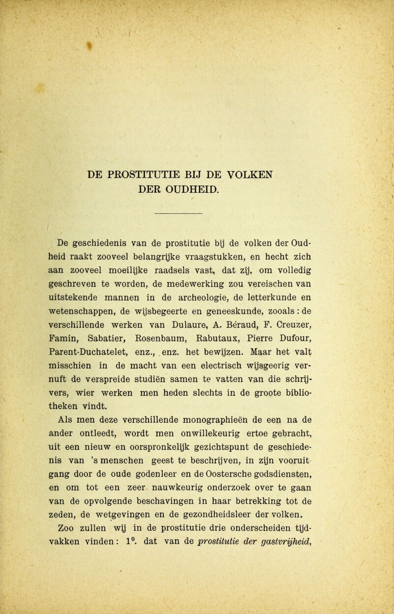 DE PROSTITUTIE BIJ DE VOLKEN DER OUDHEID. De geschiedenis van de prostitutie bij de volken der Oud- heid raakt zooveel belangrijke vraagstukken, en hecht zich aan zooveel moeilijke raadsels vast, dat zij, om volledig geschreven te worden, de medewerking zou vereischen van uitstekende mannen in de archeologie, de letterkunde en wetenschappen, de wijsbegeerte en geneeskunde, zooals: de verschillende werken van Dulaure, A. Béraud, F. Creuzer, Famin, Sabatier, Rosenbaum, Rabutaux, Pierre Dufour, Parent-Duchatelet, enz., enz. het bewijzen. Maar het valt misschien in de macht van een electrisch wijsgeerig ver- nuft de verspreide studiën samen te vatten van die schrij- vers, wier werken men heden slechts in de groote biblio- theken vindt. Als men deze verschillende monographieën de een na de ander ontleedt, wordt men onwillekeurig ertoe gebracht, uit een nieuw en oorspronkelijk gezichtspunt de geschiede- nis van 's menschen geest te beschrijven, in zijn vooruit gang door de oude godenleer en de Oostersche godsdiensten, en om tot een zeer. nauwkeurig onderzoek over te gaan van de opvolgende beschavingen in haar betrekking tot de zeden, de wetgevingen en de gezondheidsleer der volken. Zoo zullen wij in de prostitutie drie onderscheiden tijd- vakken vinden: 1^. dat van de prostitutie der gastvrijheid,