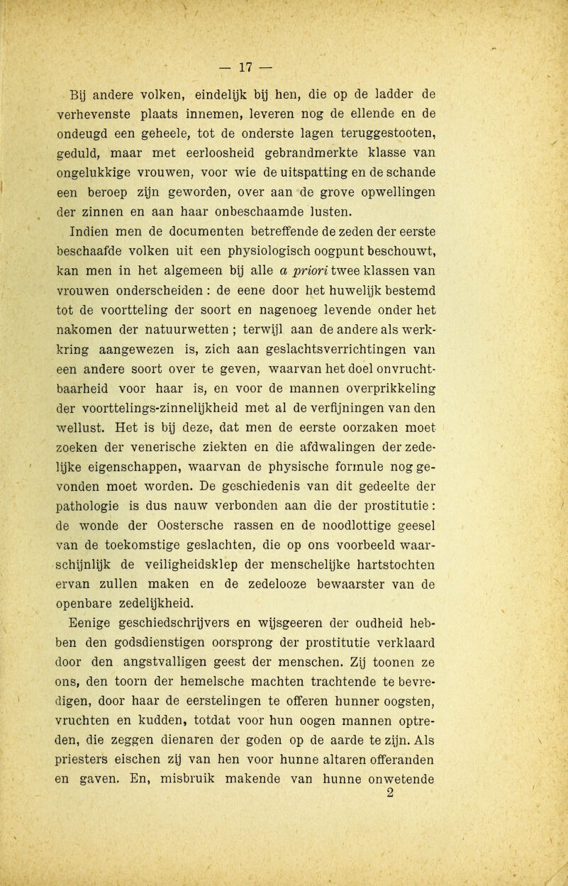 Bij andere volken, eindelijk bij hen, die op de ladder de verhevenste plaats innemen, leveren nog de ellende en de ondeugd een geheele, tot de onderste lagen teruggestooten, geduld, maar met eerloosheid gebrandmerkte klasse van ongelukkige vrouwen, voor wie de uitspatting en de schande een beroep zijn geworden, over aan de grove opwellingen der zinnen en aan haar onbeschaamde lusten. Indien men de documenten betreffende de zeden der eerste beschaafde volken uit een physiologisch oogpunt beschouwt, kan men in het algemeen bij alle a priori twee klassen van vrouwen onderscheiden : de eene door het huwelijk bestemd tot de voortteling der soort en nagenoeg levende onder het nakomen der natuurwetten ; terwijl aan de andere als werk- kring aangewezen is, zich aan geslachtsverrichtingen van een andere soort over te geven, waarvan het doel onvrucht- baarheid voor haar is, en voor de mannen overprikkeling der voorttelings-zinnelijkheid met al de verfijningen van den wellust. Het is bij deze, dat men de eerste oorzaken moet zoeken der venerische ziekten en die afdwalingen der zede- lijke eigenschappen, waarvan de physische formule nog ge- vonden moet worden. De geschiedenis van dit gedeelte der pathologie is dus nauw verbonden aan die der prostitutie: de wonde der Oostersche rassen en de noodlottige geesel van de toekomstige geslachten^ die op ons voorbeeld waar- schijnlijk de veiligheidsklep der menschelijke hartstochten ervan zullen maken en de zedelooze bewaarster van de openbare zedelijkheid. Eenige geschiedschrijvers en wijsgeeren der oudheid heb- ben den godsdienstigen oorsprong der prostitutie verklaard door den angstvalligen geest der menschen. Zij toonen ze ons, den toorn der hemelsche machten trachtende te bevre- digen, door haar de eerstelingen te offeren hunner oogsten, vruchten en kudden, totdat voor hun oogen mannen optre- den, die zeggen dienaren der goden op de aarde te zijn. Als priesters eischen zij van hen voor hunne altaren offeranden en gaven. En, misbruik makende van hunne onwetende 2