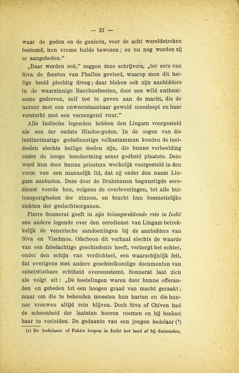 waar de goden en de genieën, voor de acht wereldstreken bestemd, hun vrome hulde bewezen; en nu nog worden zij er aangebeden. „Daar werden ook, zeggen deze schrijvers, „ter eere van Siva de feesten van Phallus gevierd, waarop men dit hei- lige beeld plechtig droeg; daar bleken ook zijn aanbidders in de waarzinnige Bacchusfeesten; door een wild enthusi- asme gedreven, zelf toe te geven aan de macht, die de natuur met een onweerstaanbaar geweld meesleept en haar versterkt met een verzengend vuur. Alle Indische legenden hebben den Lingam voorgesteld als een der oudste Hindoe-goden. In de oogen van die instinctmatige godsdienstige volksstammen konden de teel- deelen slechts heilige deelen zijn, die hunne verbeelding onder de hooge bescherming eener godheid plaatste. Deze werd hun door hunne priesters werkelijk voorgesteld in den vorm van een mannelijk lid, dat zij onder den naam Lin- gam aanbaden. Deze door de Brahmanen begunstigde eere- dienst voerde hen, volgens de overleveringen, tot alle bui- tensporigheden der zinnen, en bracht hun besmettelijke ziekten der geslachtsorganen. Pierre Sonnerat geeft in zijn belangwekkende reis in Indië een andere legende over den eeredienst van Lingam betrek- kelijk de venerische aandoeningen bij de aanbidders van Siva en Vischnoe. Ofschoon dit verhaal slechts de waarde van een fabelachtige geschiedenis heeft, verbergt het echter, onder den schijn van verdichtsel, een waarschijnlijk feit, dat overigens met andere geschiedkundige documenten van onbetwistbare echtheid overeenstemt. Sonnerat laat zich als volgt uit: „De boetelingen waren door hunne offeran- den en gebeden tot een hoogen graad van macht geraakt; maar om die te behouden moesten hun harten en die hun- ner vrouwen altijd rein blijven. Doch Siva of Chiven had de schoonheid der laatsten hooren roemen en hij besloot haar te verleiden. De gedaante van een jongen bedelaar (*) (l) De bedelaars of Fakirs loopen in Indië het land af bij duizenden,