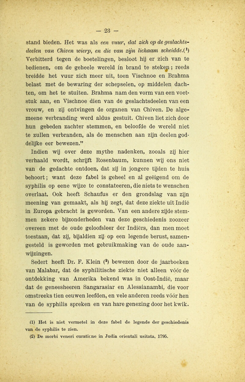 stand bieden. Het was als een vuur, dat zich op de geslachts- deelen van Chiven wierp, en die van zijn lichaam scheidde.{^) Verbitterd tegen de boetelingen, besloot hij er zich van te bedienen, om de geheele wereld in brand te steken; reeds breidde het vuur zich meer uit, toen Vischnoe en Brahma belast met de bewaring der schepselen, op middelen dach- ten, om het te stuiten. Brahma nam den vorm van een voet- stuk aan, en Vischnoe dien van de geslachtsdeelen van een vrouw, en zij ontvingen de organen van Chiven. De alge- meene verbranding werd aldus gestuit. Chiven liet zich door hun gebeden zachter stemmen, en beloofde de wereld niet te zullen verbranden, als de menschen aan zijn deelen god- delijke eer bewezen. Indien wij over deze mythe nadenken, zooals zij hier verhaald wordt, schrijft Rosenbaum, kunnen wij ons niet van de gedachte ontdoen, dat zij in jongere tijden te huis behoort; want deze fabel is geheel en al geëigend om de syphilis op eene wijze te constateeren, die niets te wenschen overlaat. Ook heeft Schaufus er den grondslag van zijn meening van gemaakt, als hij zegt, dat deze ziekte uit Indië in Europa gebracht is geworden. Van een andere zijde stem- men zekere bijzonderheden van deze geschiedenis zoozeer overeen met de oude geloofsleer der Indiërs, dan men moet toestaan, dat zij, bijaldien zij op een legende berust, samen- gesteld is geworden met gebruikmaking van de oude aan- wijzingen. Sedert heeft Dr. F. Klein (^) bewezen door de jaarboeken van Malabar, dat de syphilitische ziekte niet alleen vóór de ontdekking van Amerika bekend was in Oost-Indië, maar dat de geneesheeren Sangarasiar en Alessianambi, die voor omstreeks tien eeuwen leefden, en vele anderen reeds vóór hen van de syphilis spreken en van hare genezing door het kwik. (1) Het is niet vermetel in deze fabel de legende der geschiedenis van de syphilis te zien. (2) De morbi veneri curaticne in Judia orientali usitata, 1795.