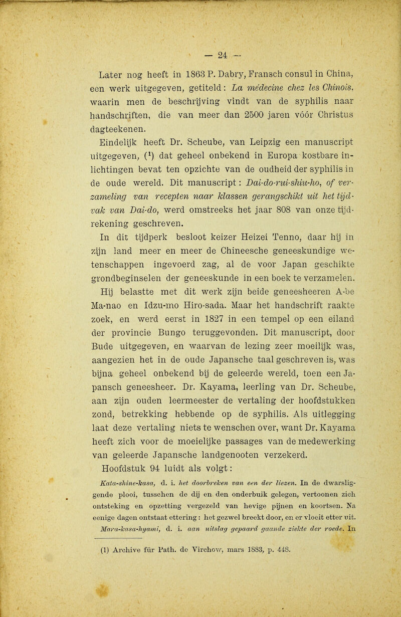 i Later nog heeft in 1863 P. Dabry, Fransch consul in Ciiina, een werk uitgegeven, getiteld: La médecine chez les Ghinois, waarin men de beschrijving vindt van de syphilis naar handschriften, die van meer dan 2500 jaren vóór Christus dagteekenen. Eindelijk heeft Dr. Scheube, van Leipzig een manuscript uitgegeven^ (^) dat geheel onbekend in Europa kostbare in- lichtingen bevat ten opzichte van de oudheid der syphilis in de oude wereld. Dit manuscript: Dai-do-rui-sMu-ho^ of ver- zameling van recepten naar klassen gerangschikt uit het tijd- vak van Dai-do, werd omstreeks het jaar 808 van onze tijd- rekening geschreven. In dit tijdperk besloot keizer Heizei Tenno, daar hij in zijn land meer en meer de Chineesche geneeskundige we- tenschappen ingevoerd zag, al de voor Japan geschikte grondbeginselen der geneeskunde in een boek te verzamelen. Hij belastte met dit werk zijn beide geneesheeren A-be Ma-nao en Idzu-mo Hiro-sada. Maar het handschrift raakte zoek, en werd eerst in 1827 in een tempel op een eiland der provincie Bungo teruggevonden. Dit manuscript, door Bude uitgegeven, en waarvan de lezing zeer moeilijk was, aangezien het in de oude Japansche taal geschreven is, was bijna geheel onbekend bij de geleerde wereld, toen een Ja- pansch geneesheer. Dr. Kayama, leerling van Dr. Scheube, aan zijn ouden leermeester de vertaling der hoofdstukken zond, betrekking hebbende op de syphilis. Als uitlegging laat deze vertaling niets te wenschen over, want Dr. Kayama heeft zich voor de moeielijke passages van de medewerking van geleerde Japansche landgenooten verzekerd. Hoofdstuk 94 luidt als volgt: Kata-sMne-Teasa, d. i. het doorbreken van een der liezen. In de dwarslig- gende plooi, tusschen de dij en den onderbuik gelegen, vertoonen zich ontsteking en opzetting vergezeld van hevige pijnen en koortsen. Na eenige dagen ontstaat ettering: het gezwel breekt door, en er vloeit etter uit. Mar a-kas a-hymni, d. i. aan uitslag gepaard gaande ziekte der roede. In (1) Archive für Path. de Virchow, mars 1883, p. 448.