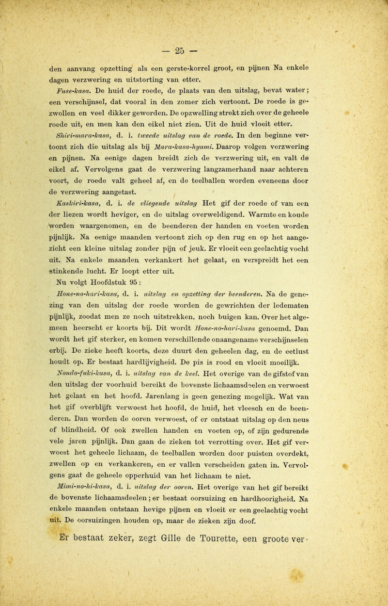 den aanvang opzetting' als een gerste-korrel groot, en pijnen Na enkele dagen verzwering en uitstorting van etter. Fuse-hasa. De huid der roede, de plaats van den uitslag, bevat water; een verschijnsel, dat vooral in den zomer zich vertoont. De roede is ge- zwollen en veel dikker geworden. De opzwelling strekt zich over de geheele roede uit, en men kan den eikel niet zien. Uit de huid vloeit etter. Shiri-niara-hasay d. i. tiveede uitslag van de roede. In den beginne ver- toont zich die uitslag als bij Mara-hasa-hyami. Daarop volgen verzwering «n pijnen. Na eenige dagen breidt zich de verzwering uit, en valt de eikel af. Vervolgens gaat de verzwering langzamerhand naar achteren voort, de roede valt geheel af, en de teelballen worden eveneens door de verzwering aangetast. Kashiri-Tcasa, d. i. de vliegende uitslag Het gif der roede of van een der liezen wordt heviger, en de uitslag overweldigend. Warmte en koude worden waargenomen, en de beenderen der handen en voeten worden pijnlijk. Na eenige maanden vertoont zich op den rug en op het aange- zicht een kleine uitslag zonder pijn of jeuk. Er vloeit een geelachtig vocht uit. Na enkele maanden verkankert het gelaat, en verspreidt het een stinkende lucht. Er loopt etter uit. Nu volgt Hoofdstuk 95: Hone-no-hari-Jcasa, d. i. uitslag en opzetting der heenderen. Na de gene- zing van den uitslag der roede worden de gewrichten der ledematen pijnlijk, zoodat men ze noch uitstrekken, noch buigen kan. Over het alge- meen heerscht er koorts bij. Dit wordt Hone-no-hari-kasa genoemd. Dan wordt het gif sterker, en komen verschillende onaangename verschijnselen erbij. De zieke heeft koorts, deze duurt den geheelen dag, en de eetlust houdt op. Er bestaat hardlijvigheid. De pis is rood en vloeit moeilijk. Nondo-fuhi-lcasa, d. i. uitslag van de keel. Het ov^erige van de gifstof van den uitslag der voorhuid bereikt de bovenste lichaamsdeelen en verwoest het gelaat en het hoofd. Jarenlang is geen genezing mogelijk. Wat van het gif overblijft verwoest het hoofd, de huid, het vleesch en de been- deren. Dan worden de ooren verwoest, of er ontstaat uitslag op den neus of blindheid. Of ook zwellen handen en voeten op, of zijn gedurende vele jaren pijnlijk. Dan gaan de zieken tot verrotting over. Het gif ver- woest het geheele lichaam, de teelballen worden door puisten overdekt, zwellen op en verkankeren, en er vallen verscheiden gaten in. Vervol- gens gaat de geheele opperhuid van het lichaam te niet. Mimi-no-hi-kasa, d. i. uitslag der ooren. Het overige van het gif bereikt de bovenste lichaamsdeelen; er bestaat oorsuizing en hardhoorigheid. Na enkele maanden ontstaan hevige pijnen en vloeit er een geelachtig vocht uit. De oorsuizingen houden op, maar de zieken zijn doof. Er bestaat zeker, zegt Gille de Tourette, een grootever-
