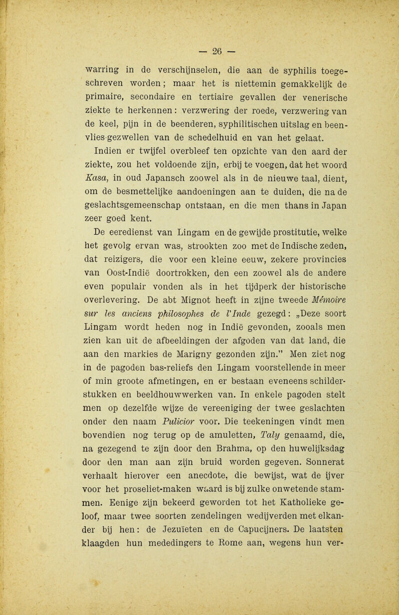 warring in de verschijnselen, die aan de syphilis toege- schreven worden; maar het is niettemin gemakkelijk de primaire, secondaire en tertiaire gevallen der venerische ziekte te herkennen: verzwering der roede, verzwering van de keel, pijn in de beenderen, syphilitischen uitslag en been- vlies gezwellen van de schedelhuid en van het gelaat. Indien er twijfel overbleef ten opzichte van den aard der ziekte, zou het voldoende zijn, erbij te voegen, dat het woord Kasa, in oud Japansch zoowel als in de nieuwe taal, dient, om de besmettelijke aandoeningen aan te duiden, die na de geslachtsgemeenschap ontstaan, en die men thans in Japan zeer goed kent. De eeredienst van Lingam en de gewijde prostitutie, welke het gevolg ervan was, strookten zoo met de Indische zeden, dat reizigers, die voor een kleine eeuw, zekere provincies van Oost-Indië doortrokken, den een zoowel als de andere even populair vonden als in het tijdperk der historische overlevering. De abt Mignot heeft in zijne tweede Mémoire sur les anciens phüosophes de VInde gezegd: „Deze soort Lingam wordt heden nog in Indië gevonden, zooals men zien kan uit de afbeeldingen der afgoden van dat land, die aan den markies de Marigny gezonden zijn. Men ziet nog in de pagoden bas-reliefs den Lingam voorstellende in meer of min groote afmetingen, en er bestaan eveneens schilder- stukken en beeldhouwwerken van. In enkele pagoden stelt men op dezelfde wijze de vereeniging der twee geslachten onder den naam PuUcior voor. Die teekeningen vindt men bovendien nog terug op de amuletten, Taly genaamd, die, na gezegend te zijn door den Brahma, op den huwelijksdag door den man aan ziln bruid worden gegeven. Sonnerat verhaalt hierover een anecdote, die bewijst, wat de ijver voor het proseliet-maken wc«ard is bij zulke onwetende stam- men. Eenige zijn bekeerd geworden tot het Katholieke ge- loof; maar twee soorten zendelingen wedijverden met elkan- der bij hen: de Jezuïeten en de Capucijners. De laatsten klaagden hun mededingers te Rome aan, wegens hun ver-