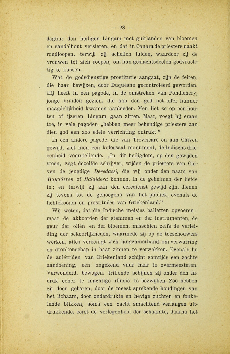 daguur den heiligen Lingam met guirlanden van bloemen en sandelhout versieren, en dat in Canara de priesters naakt rondloopen, terwijl zij schellen luiden, waardoor zij de vrouwen tot zich roepen, om hun geslachtsdeelen godvruch- tig te kussen. Wat de godsdienstige prostitutie aangaat, zijn de feiten, die haar bewijzen, door Duquesne gecontroleerd geworden. Hij heeft in een pagode, in de omstreken van Pondichéry, jonge bruiden gezien, die aan den god het offer hunner maagdelijkheid kwamen aanbieden. Men liet ze op een hou- ten of ijzeren Lingam gaan zitten. Maar, voegt hij eraan toe, in vele pagoden „hebben meer behendige priesters aan dien god een zoo edele verrichting ontrukt. In een andere pagode, die van Tréviscaré en aan Chiven gewijd, ziet men een kolossaal monument, de Indische drie- eenheid voorstellende. „In dit heiligdom, op den gewijden steen, zegt dezelfde schrijver, wijden de priesters van Chi- ven de jeugdige Devedassi, die wij onder den naam van Bayaderen of Balaidera kennen, in de geheimen der liefde in; en terwijl zij aan den eeredienst gewijd zijn, dienen zij tevens tot de genoegens van het publiek, evenals de lichtekooien en prostituées van Griekenland. Wij weten, dat die Indische meisjes balletten opvoeren ; maar de akkoorden der stemmen en der instrumenten, de geur der oliën en der bloemen, misschien zelfs de verlei- ding der bekoorlijkheden, waarmede zij op de toeschouwers werken, alles vereenigt zich langzamerhand, om verwarring en dronkenschap in haar zinnen te verwekken. Evenals bij de aulétriden van Griekenland schijnt somtijds een zachte aandoening, een ongekend vuur haar te overmeesteren. Verwonderd, bewogen, trillende schijnen zij onder den in- druk eener te machtige illusie te bezwijken. Zoo hebben zij door gebaren, door de meest sprekende houdingen van het lichaam, door onderdrukte en hevige zuchten en fonke- lende blikken, soms een zacht smachtend verlangen uit- drukkende, eerst de verlegenheid der schaamte, daarna het