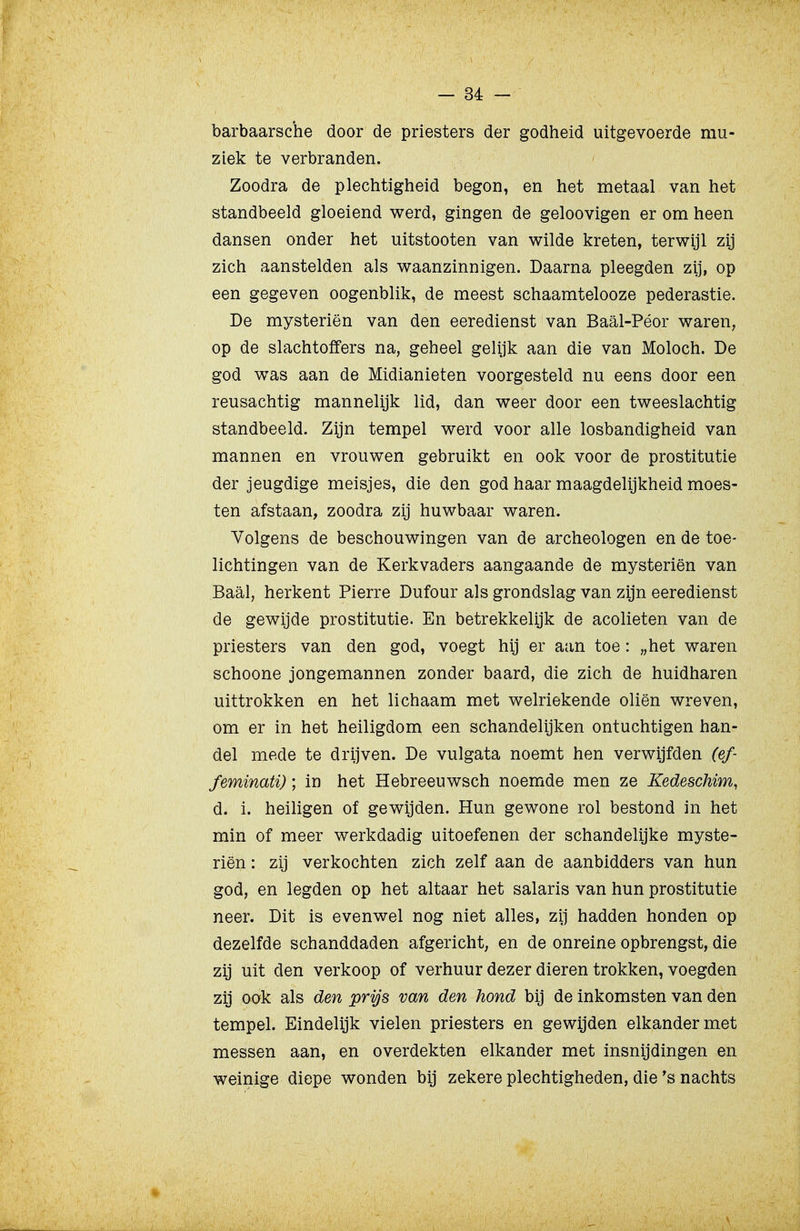 barbaarsche door de priesters der godheid uitgevoerde mu- ziek te verbranden. Zoodra de plechtigheid begon, en het metaal van het standbeeld gloeiend werd, gingen de geloovigen er om heen dansen onder het uitstooten van wilde kreten, terwijl zij zich aanstelden als waanzinnigen. Daarna pleegden zij, op een gegeven oogenblik, de meest schaamtelooze pederastie. De mysteriën van den eeredienst van Baal-Péor waren, op de slachtoffers na, geheel gelijk aan die van Moloch. De god was aan de Midianieten voorgesteld nu eens door een reusachtig mannelijk lid, dan weer door een tweeslachtig standbeeld. Zijn tempel werd voor alle losbandigheid van mannen en vrouwen gebruikt en ook voor de prostitutie der jeugdige meisjes, die den god haar maagdelijkheid moes- ten afstaan, zoodra zij huwbaar waren. Volgens de beschouwingen van de archeologen en de toe- lichtingen van de Kerkvaders aangaande de mysteriën van Baal, herkent Pierre Dufour als grondslag van zijn eeredienst de gewijde prostitutie. En betrekkelijk de acolieten van de priesters van den god, voegt hij er aan toe: „het waren schoone jongemannen zonder baard, die zich de huidharen uittrokken en het lichaam met welriekende oliën wreven, om er in het heiligdom een schandelijken ontuchtigen han- del mede te drijven. De vulgata noemt hen verwijfden (ef- feminati); in het Hebreeuwsch noemde men ze Kedeschim, d. i. heiligen of gewijden. Hun gewone rol bestond in het min of meer werkdadig uitoefenen der schandelijke myste- riën : zij verkochten zich zelf aan de aanbidders van hun god, en legden op het altaar het salaris van hun prostitutie neer. Dit is evenwel nog niet alles, zij hadden honden op dezelfde schanddaden afgericht, en de onreine opbrengst, die zij uit den verkoop of verhuur dezer dieren trokken, voegden zij ook als den prijs van den hond bij de inkomsten van den tempel. Eindelijk vielen priesters en gewijden elkander met messen aan, en overdekten elkander met insnijdingen en weinige diepe wonden bij zekere plechtigheden, die's nachts