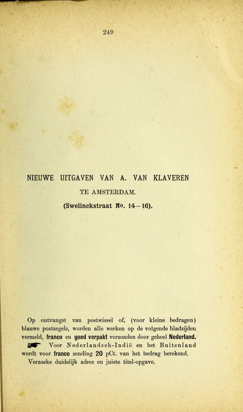 NIEUWE UITGAVEN VAN A. VAN KLAVEREN TE AMSTERDAM. (Swelinckstraat No. 14-16). Op ontvangst van postwissel of, (voor kleine bedragen) blauwe postzegels, worden alle werken op de volgende bladzijden vermeld, franco en goed verpakt verzonden door geheel Nederland. Voor Nederlandsch-Indië en het Buitenland wordt voor franco zending 20 pCt. van het bedrag berekend. Verzoeke duidelijk adres en juiste titel-opgave.