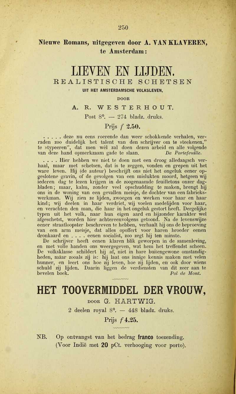 Nieuwe Romans, uitgegeven door A. TAN KLATEREN, te Amsterdam: LIETEN EN LIJDEN. REALISTISCHE SCHETSEN UIT HET AMSTERDAMSCHE VOLKSLEVEN, DOOR A. R. W E S T E R H O U T. Post 8«. — 274 bladz. druks. Prijs /' 2.50. deze nu eens roerende dan weer schokkende verhalen, ver- raden zoo duidelijk het talent van den schrijver om te «teekenen, te ))typeeren, dat men wèl zal doen dezen arbeid en alle volgende van deze hand opmerkzaam gade te slaan. De Portefeuille. .... Hier hebben w^e niet te doen met een di'oog alledaagsch ver- haal, maar met schetsen, dat is te zeggen, vonden en grepen uit het ware leven. Hij (de auteur) beschrijft ons niet het ongeluk eener op- geslotene gravin, of de gevolgen van een mislukten moord, hetgeen wij iederen dag te lezen krijgen in de zoogenaamde feuilletons onzer dag- bladen; maar, kalm, zonder veel opschudding te maken, brengt hij ons in de woning van een gevallen meisje, de dochter van een fabrieks- werkman. Wij zien ze lijden, zwoegen en werken voor haar en haar kind; wij deelen in haar verdriet, wij voelen medelijden voor haar, en verachten den man, die haar in het ongeluk gestort heeft. Dergelijke typen uit het volk, naar hun eigen aard en bijzonder karakter wel afgeschetst, worden hier achtereenvolgens getoond. Na de levenswijze eener straatloopster beschreven te hebben, verhaalt hij ons de beproeving van een arm meisje, dat alles opoffert voor haren broeder eenen dronkaard en ... . eenen socialist, zoo zegt hij ten minste. De schrijver heeft eenen klaren blik geworpen in de samenleving, en met volle handen ons weergegeven, wat hem het treffendst scheen. De volksklasse schildert hij af, niet in hare buitengewone omstandig- heden, maar zooals zij is: hij laat ons innige kennis maken met velen hunner, en leert ons hoe zij leven, hoe zij lijden, en ook door wiens schuld zij lijden. Daarin liggen de verdiensten van dit zeer aan te bevelen boek. Pol de Mont. HET TOOVERfflIDDEL DER VROUW, Doon G. HARTWIG. 2 deelen royal 8^. — 448 bladz. druks. Prijs ƒ 4.25. NB. Op ontvangst van het bedrag franCO toezending.