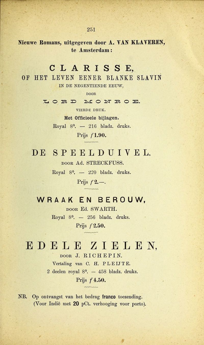 Nieuwe Romans, uitgegeven door A. YAN KLATEREN, te Amsterdam: C L A R I S S E, OF HET LEVEN EENER BLANKE SLAYIN IN DE NEGENTIENDE EEUW, DOOR VIEEDE DRUK. Met Offieieele bijlagen. Royal 8^ — 216 bladz. druks. Prijs DE SPEELDUIVEL, DOOR Ad. STRECKFUSS. Royal 80. — ^20 bladz. druks. Prijs f2.—. WRAAK EN BEROUW, DOOR Ed. SWARTH. Royal 80. — 256 bladz. druks. Prijs f2.bO. EDELE ZIELEN, DOOR J. RICHEPIN. Vertaling van C. H. PLEUTE. 2 deelen royal 8^. — 458 bladz. druks. Prijs ƒ 4.50. NB. Op ontvangst van het bedrag franco toezending.