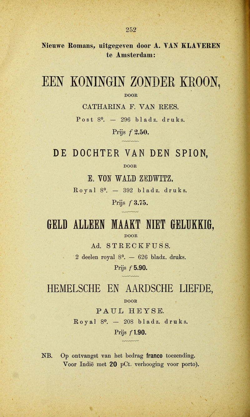 Nieuwe Romans^ uitgegeven door A. TAN KLATEREN te Amsterdam: EEN KONINGIN ZONDER KROON, DOOR CATHARINA F. VAJSI REES. Post 80. — 296 bladz. druks. Prijs ƒ2.50. DE DOCHTER VAN DEN SPION, DOOR E. YOI WAID ZEWITZ. Royal 8^. — 392 bladz. druks. Prijs f^nh. {[ELD ALLEEN MAAKT NIET &ELUKKI&, DOOR Ad. STRECKFÜSS. 2 deelen royal 8^. — 62G bladz. druks. Prijs ƒ5.90. HEMELSCHE EN AARDSCHE LIEFDE, DOOR PAUL ÏÏEYSE. Royal 8». — 208 bladz. druks. Prijs ƒ1.90. NB. Op ontvangst van het bedrag franco toezending.