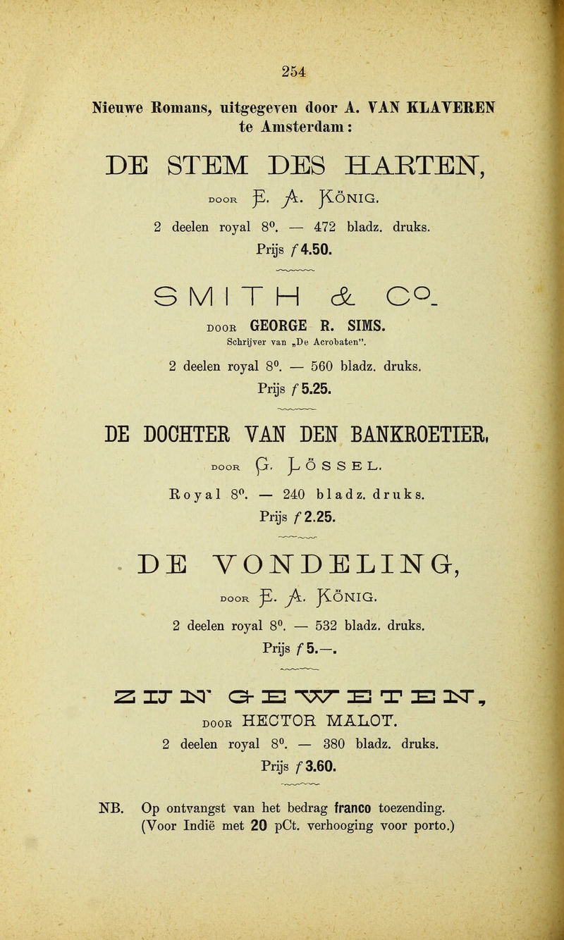 Nieuwe Romans^ uitgegeven door A. VAN KLATEREN te Amsterdam: DB STEM DES HARTEN, DOOR ^. Jk. JiÖNIG. 2 deelen royal 8^. — 472 bladz. druks. Prijs /■4.50. S M I T H cSl co. DOOR GEORGE R. SIMS. Schrijver van „De Acrobaten, 2 deelen royal 8^. — 560 bladz. druks. Prijs ƒ5.25. DE DOCHTER VAN DEN BANKROETIER, DOOR p, Ö S S E L. Royal 8^ — 240 bladz. druks. Prijs /•2.25. ^ DE VONDELING, DOOR ^. J^. JIÖNIG. 2 deelen royal 8^ — 532 bladz. druks. Prijs /S.—. ZiIT3S3' C3-E TTv^ El T E! DOOR HECTOR MAIxOT. 2 deelen royal 8^. — 380 bladz. druks. Prijs ƒ3.60. NB. Op ontvangst van het bedrag franco toezending.