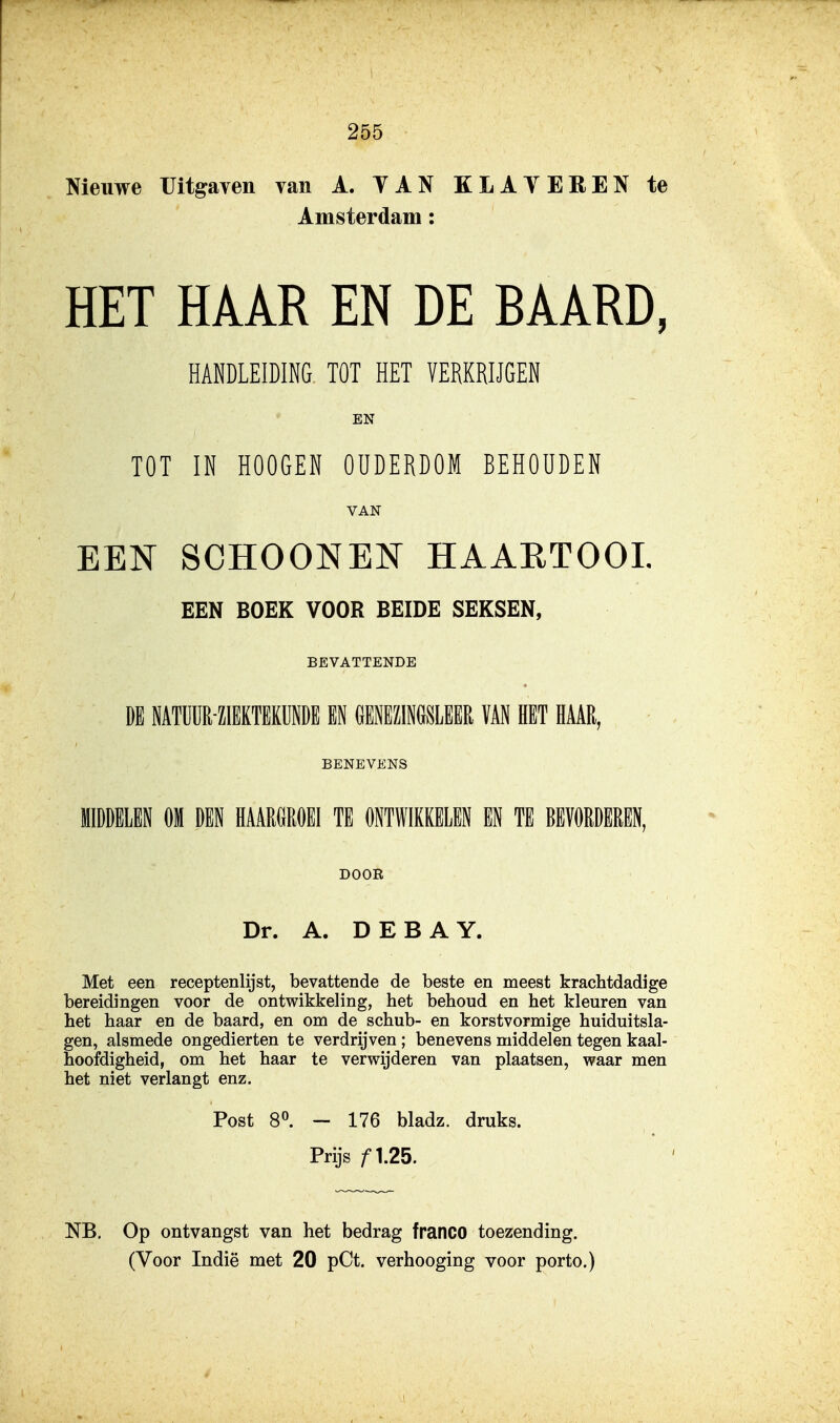 Nieuwe Uitgaven van A. YAN KLATEREN te Amsterdam: HET HAAR EN DE BAARD, HANDLEIDING TOT HET VERKRIJGEN EN TOT IN HOOGEN OUDERDOM BEHOUDEN VAN EEN SCHOONEN HAAETOOL EEN BOEK VOOR BEIDE SEKSEN, BEVATTENDE Dl NATUÜR-ZllKTEKUNDE EN GENEZ1N6SLEER VAN HET HAAR, BENEVENS MIDDELEN OM DEN HAARGROEI TE ONTWIKKELEN ffl TE BEVORDEREN, DOOR Dr. A. DEBAY. Met een receptenlijst, bevattende de beste en meest krachtdadige bereidingen voor de ontwikkeling, het behoud en het kleuren van het haar en de baard, en om de schub- en korstvormige huiduitsla- gen, alsmede ongedierten te verdrijven; benevens middelen tegen kaal- hoofdigheid, om het haar te verwijderen van plaatsen, waar men het niet verlangt enz. Post 8^. — 176 bladz. druks. Prijs ƒ1.25. NB, Op ontvangst van het bedrag franco toezending.