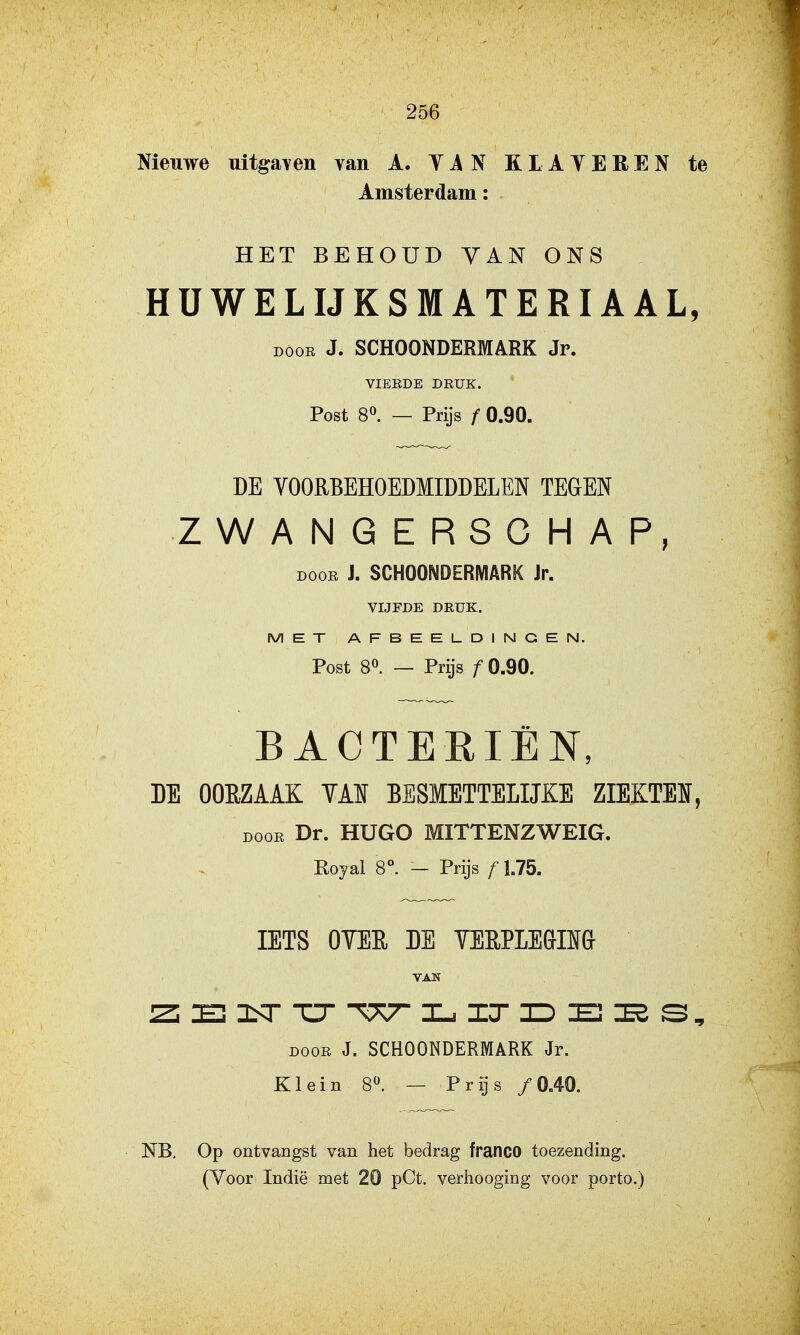 Nieuwe uitgaven van A. YAN KLATEREN te Amsterdam: HET BEHOUD VAN ONS HÜWELIJKSMATERIAAL, DOOR J. SCHOONDERMARK Jr. VIERDE DRUK. Post 8^. — Prijs f 0.90. DE VOORBEHOEDMIDDELEN TEGEN ZWANGERSCHAP, DOOR J. SCHOONDERMARK Jr. VIJFDE DRUK. MET AFBEELDINGEN. Post 8^. — Prijs ƒ 0.90. BACTERIËN, DE OORZAAK YAÏ BESMETTELIJKE ZIEKTEI, DooE Dr. HUGO MITTENZWEIG. Eojal 8°. — Prijs f 1.75. IETS OYER DE YEEPLEGIÏÏ& VAN JZi 3Sr TT -W IT ID 15 DOOR J. SCHOONDERMARK Jr. Klein 8^ — Prijs ƒ 0„40. NB. Op ontvangst van het bedrag franco toezending.