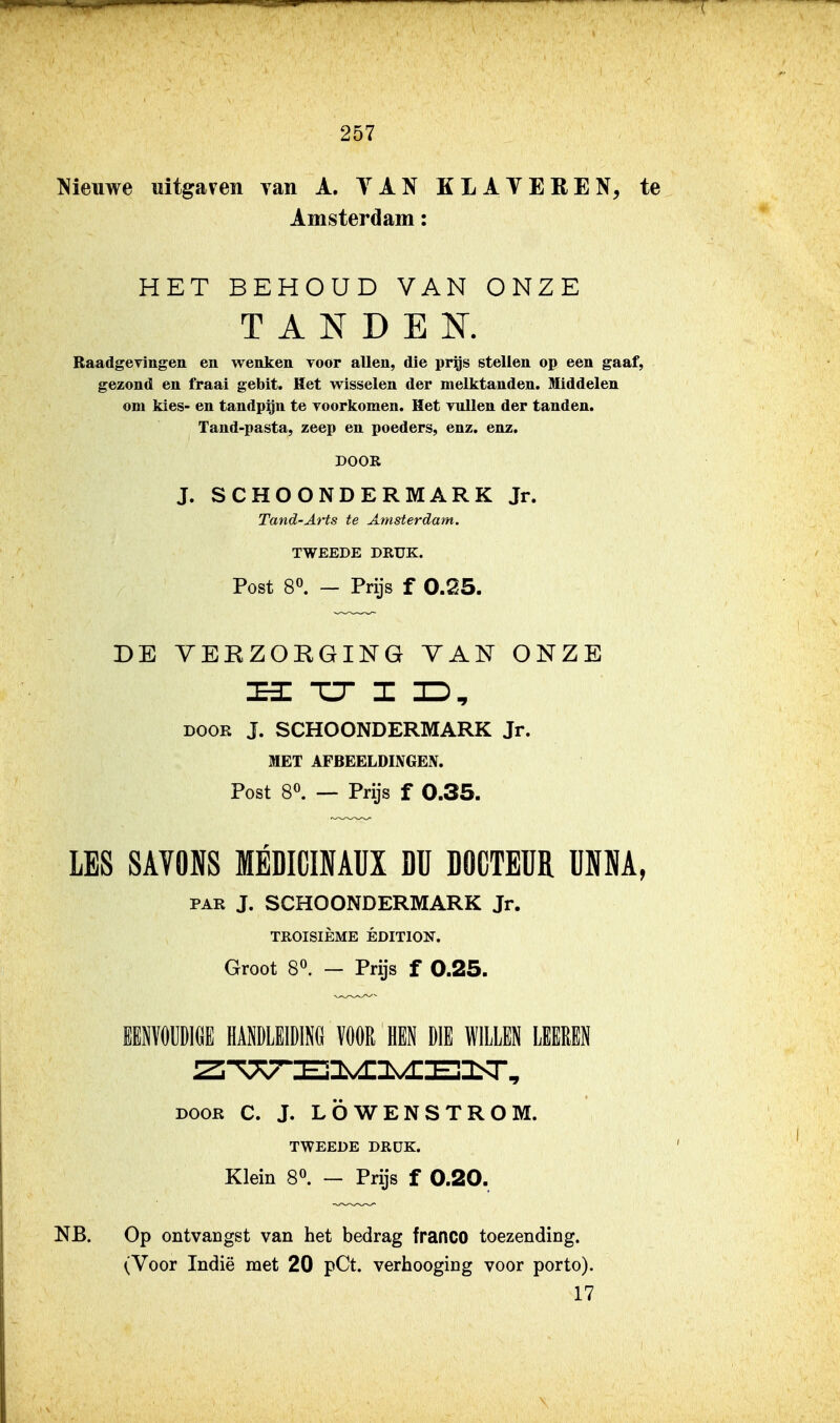 Nieuwe uitgaven yan A. YAN KLAVEREN, te Amsterdam: HET BEHOUD VAN ONZE T A N D E Ï^T. Raadgevingen en wenken Toor allen, die prgs steUen op een gaaf, gezond en fraai gebit. Het wisselen der melktanden. Middelen om kies- en tandpijn te yoorkomen. Het vullen der tanden. Tand-pasta, zeep en poeders, enz. enz, DOOR J. SCHOONDERMARK Jr. Tand-Arts te Amsterdam. TWEEDE DRUK. Post 80. — Prijs f 0.25. DE YEEZORGING VAN ONZE H TT I JD^ DOOR J. SCHOONDERMARK Jr. MET AFBEELDINGEN. Post 80. — Prijs f 0.35. LES SAVONS MBDICINAUX Dü DOCTEÜR UMA, PAR J. SCHOONDERMARK Jr. TROISIÈME ÉDITION. Groot 80. — Prijs f 0.25. lENïOUDlöE HAlLElDlNd ÏÖÖR HEN DIE WILLEN LEEREN DOOR C. J. LÖWENSTROM. TWEEDE DRÜK. Klein S». — Prijs f 0.20. NB. Op ontvangst van het bedrag franco toezending. (Voor Indië met 20 pCt. verhooging voor porto). 17