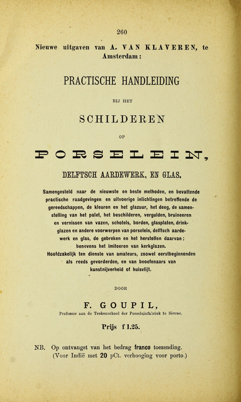 Nieuwe uitgaYen van A. YAN KLATEREN, te Amsterdam: PRACTISCHE HANDLEIDING BIJ HET SCHILDEEEN OP DEIFTSCH AARDEWERK, Elf GIAS. Samengesteld naar de nieuwste en beste methoden, en bevattende practische raadgevingen en uitvoerige inlichtingen betreffende de gereedschappen, de kleuren en het glazuur, het deeg, de samen- stelling van het palet, het beschilderen, vergulden, bruineeren en vernissen van vazen, schotels, borden, glasplaten, drink- glazen en andere voorwerpen van porselein, delftsch aarde- werk en glas, de gebreken en het herstellen daarvan; benevens het imiteeren van kerkglazen. Hoofdzakelijk ten dienste van amateurs, zoowel eerstbeginnenden als reeds gevorderden, en van beoefenaars van kunstnijverheid of huisvlijt. DOOR F. G O U P I L, Professor aan de Teekenschool der Porseleinfabriek te Sèvres. Prijs fl.35. NB. Op ontvangst van het bedrag franco toezending.
