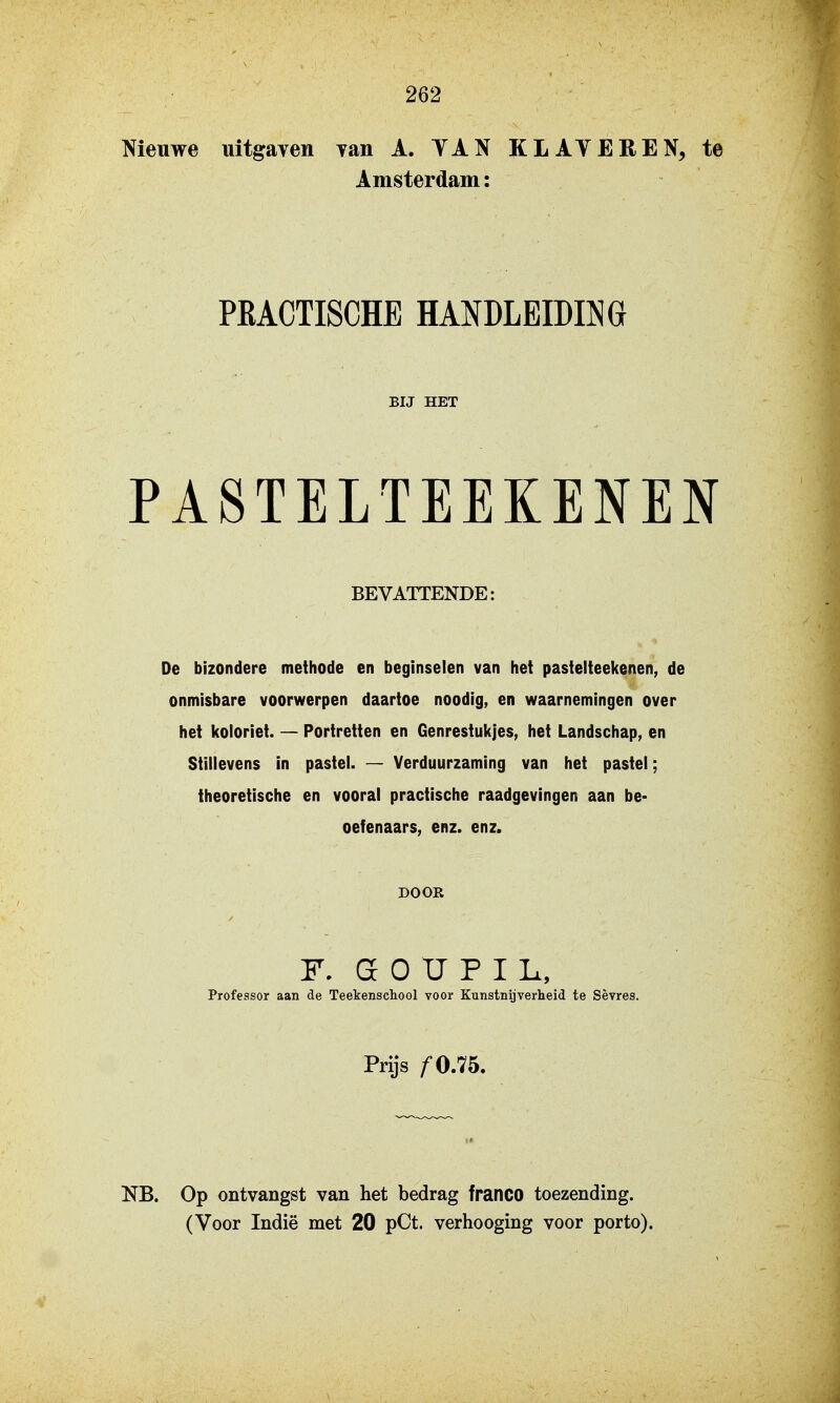 Nieuwe uitgayen yan A. TAN KLATEREN, te Amsterdam: PEACTISCHE HANDLEIDING BIJ HET PASTELTEEKENEN BEVATTENDE: De bizondere methode en beginselen van het pastelteekenen, de onmisbare voorwerpen daartoe noodig, en waarnemingen over het koloriet. — Portretten en Genrestukjes, het Landschap, en Stillevens in pastel. — Yerduurzaming van het pastel; theoretische en vooral practische raadgevingen aan be- oefenaars, enz. enz. DOOR F. G O tr F I L, Professor aan de Teekenschool voor Kunstnijverheid te Sèvres. Prijs ƒ 0.75. NB. Op ontvangst van het bedrag franco toezending.