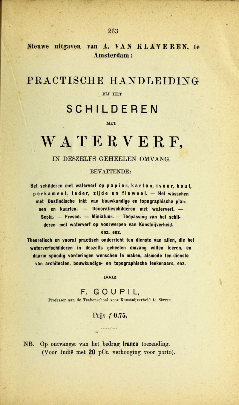 Nieuwe uitgaven van A. YAN KLATEREN, te Amsterdam: PEACTISCHE HANDLEIDING BIJ HET SCHILDEREN MET WATERVERF, IN DESZELFS GEHEELEN OMVANG. BEVATTENDE: Het schilderen met waterverf op papier, karton, ivoor, hout, perkament, leder, zijde en fluweel. — Het wasschen met Oostindische inkt van bouwkundige en topographische plan- nen en kaarten. - Decoratieschiideren met waterverf. — Sepia. — Fresco. — Miniatuur. - Toepassing van het schil- deren met waterverf op voorwerpen van Kunstnijverheid, enz. enz. Theoretisch en vooral practisch onderricht ten dienste van allen, die het waterverfschilderen in deszeifs geheelen omvang willen leeren, en daarin spoedig vorderingen wenschen te maken, alsmede ten dienste van architecten, bouwkundige- en topographische teekenaars, enz. DOOR F. G O U P I L, Professor aan de Teekensohool voor Kunstnijverheid te Sèvres. Prijs fO.lb. NB. Op ontvangst van het bedrag franco toezending.