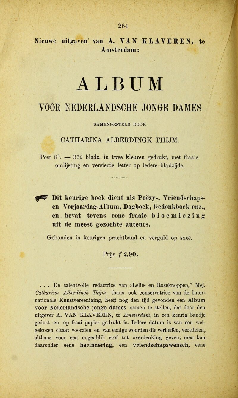 Nieuwe uitgaven; van A. TAN KLATEREN, te Amsterdam: VOOK KEDEELANDSCHE JONGE DAMES Post 8^. — 372 bladz. in twee kleuren gedrukt, met fraaie omlijsting en versierde letter op iedere bladzijde. 'ilf^ Dit keurige l)oek dient als Poëzy-, Triendscliaps- en Terjaardag-Album, Dagboek, Gedenkboek enz., en bevat tevens eene fraaie bloemlezing uit de meest gezochte auteurs. Gebonden in keurigen prachtband en verguld op sneê. ... De talentvolle redactrice van »Lelie- en Rozeknoppen/' Mej. Gatharina Alberdingk Thjjm, thans ook conservatrice van de Inter- nationale Kunstvereeniging, heeft nog den tijd gevonden een Album voop Nedeplandsche jonge dames samen te stellen, dat door den uitgever A. VAN KLAVEREN, te Amsterdam, in een keurig bandje gedost en op fraai papier gedrukt is. Iedere datum is van een wel- gekozen citaat voorzien en van eenige woorden die verheffen, veredelen, althans voor een oogenblik stof tot overdenking geven; men kan daaronder eene herinneping, een vpiendsehapswensch, eene SAMENGESTELD DOOR GATHARINA ALBERDINGK THIJM. Prijs ƒ2.90.