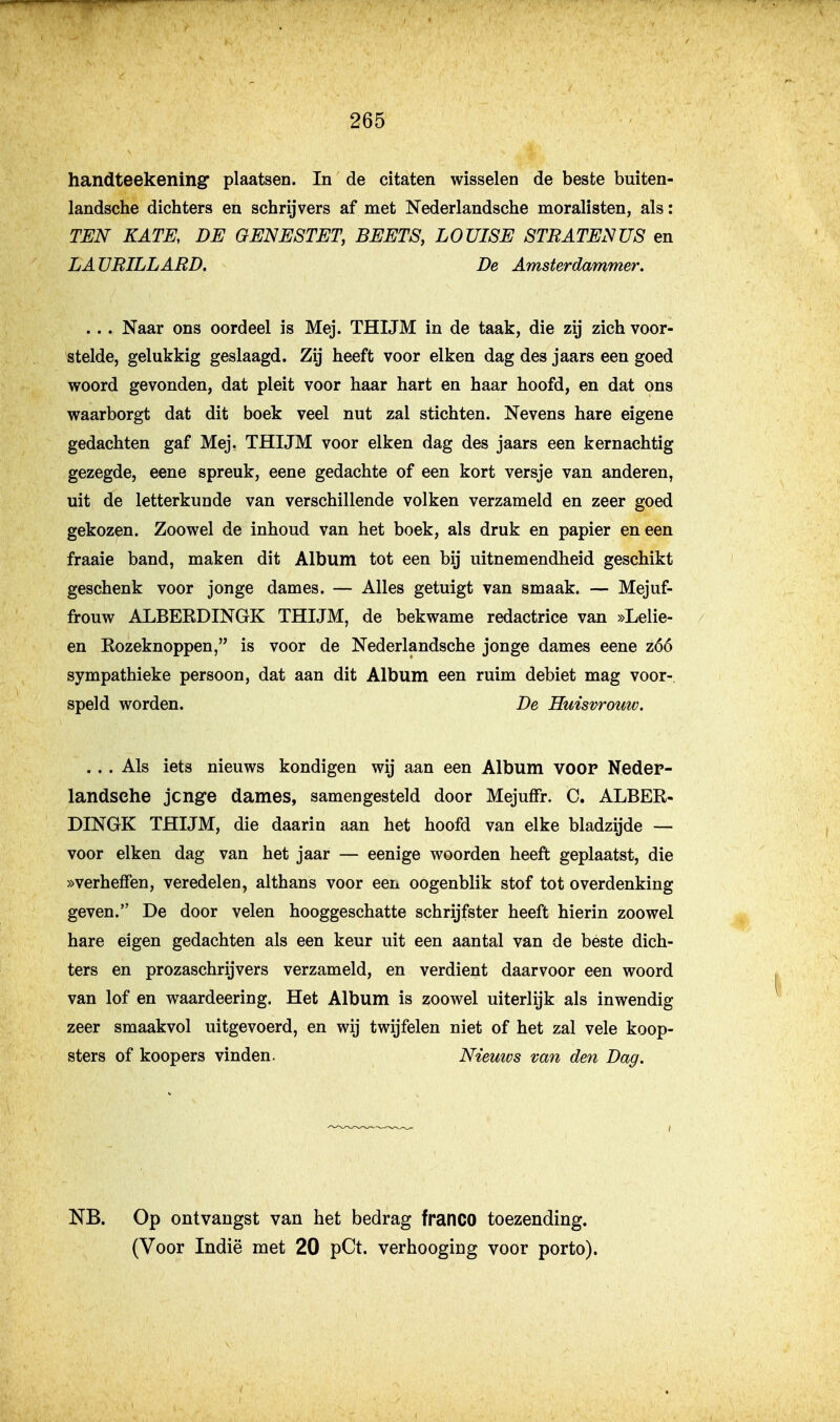 handteekening plaatsen. In de citaten wisselen de beste buiten- landsche dichters en schrijvers af met Nederlandsche moralisten, als: TEN KATE, DE GENESTET, BEETS, LOÜISE STRATENUS en LATJBILLARD. De Amsterdammer. .. . Naar ons oordeel is Mej. THIJM in de taak, die zij zich voor- stelde, gelukkig geslaagd. Zij heeft voor eiken dag des jaars een goed woord gevonden, dat pleit voor haar hart en haar hoofd, en dat ons waarborgt dat dit boek veel nut zal stichten. Nevens hare eigene gedachten gaf Mej. THIJM voor eiken dag des jaars een kernachtig gezegde, eene spreuk, eene gedachte of een kort versje van anderen, uit de letterkunde van verschillende volken verzameld en zeer goed gekozen. Zoowel de inhoud van het boek, als druk en papier en een fraaie band, maken dit Album tot een bij uitnemendheid geschikt geschenk voor jonge dames. — Alles getuigt van smaak. — Mejuf- frouw ALBERDINGK THIJM, de bekwame redactrice van »Lelie- en Rozeknoppen, is voor de Nederlandsche jonge dames eene zóó sympathieke persoon, dat aan dit Album een ruim debiet mag voor- speld worden. De Huisvrouw. ... Als iets nieuws kondigen wij aan een Album voop Nedep- landsehe jcnge dames, samengesteld door Mejuffr. C. ALBER- DINGK THIJM, die daarin aan het hoofd van elke bladzijde — voor eiken dag van het jaar — eenige woorden heeft geplaatst, die »verhefien, veredelen, althans voor een oogenblik stof tot overdenking geven. De door velen hooggeschatte schrijfster heeft hierin zoowel hare eigen gedachten als een keur uit een aantal van de beste dich- ters en prozaschrijvers verzameld, en verdient daarvoor een woord van lof en waardeering. Het Album is zoowel uiterlijk als inwendig zeer smaakvol uitgevoerd, en wij twijfelen niet of het zal vele koop- sters of koopers vinden. Niemvs van den Dag. NB. Op ontvangst van het bedrag franco toezending.