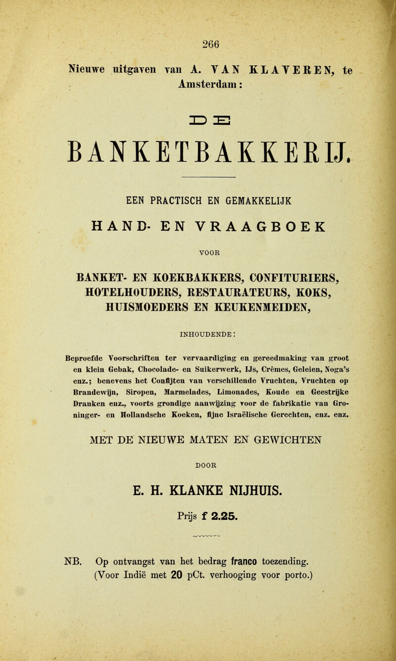 Nieuwe uitgaven van A. YAN KLATEREN, te Amsterdam: BANKETBAKKERIJ. EEN PRACTISCH EN GEMAKKELIJK HAND- EN VRAAGBOEK VOOR BANKET- EN KOEKBAKKERS, CONFITÜRIERS, HOTELHOUDERS, RESTAURATEURS, KOKS, HUISMOEDERS EN KEUKENMEIDEN, INHOUDENDE: Beproefde Voorschriften ter vervaardiging en gereedmaking van groot en klein Gebak, Clioeolade- en Suikervrerk, IJs, Crèmes, Geleien, Noga's enz.; benevens het Confljten van verschillende Vruchten, Vruchten op Brandewgn, Siropen, Marmelades, Limonades, £oude en Geestrijke Dranken enz., voorts grondige aanwigzing voor de fabrikatie van Gro- ninger- en Hollandsche Koeken, fijne Israëlische Gerechten, enz. enz, MET DE NIEUWE MATEN EN GEWICHTEN DOOR E. H. KLANKE NIJHÜIS. Prijs f 2.25. NB. Op ontvangst van het bedrag franco toezending.